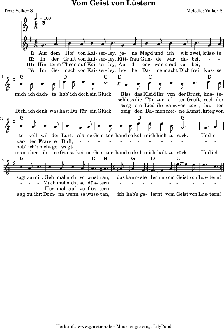 
 \version "2.10.25"
 
 \paper {
  print-page-number=##f
 }

 \header{
  title="Vom Geist von Lüstern"
  subtitle=""
  poet="Text: Volker S."
  composer="Melodie: Volker S."
  tagline="Herkunft: www.garetien.de - Music engraving: LilyPond"
 }
 
 \score {
  <<

   \context ChordNames {
    \set Staff.midiInstrument="Fiddle"
    \set chordChanges=##t
    \chordmode {
     \germanChords
     g4. g4. g4. g4. g4. g4. g4. g4. g4. g4. g4. g4. d4. d4. c4. c4.
     d4. d4. c4. c4. c4. d4. g4. g4. g4. g4. g4. g4. d4. d4. g4. g4.
     g4. g4. g4. g4. g4. g4. d4. b4. b4. g4. d4. d4. c4. c4. c4. c4.
    }
   } 

   \relative {
    \key g \major
    \time 6/8
    \tempo 4.=100
    \set Staff.midiInstrument="Fiddle"

    g'4. a4. b4 a8 b4 a8 b4.
    g4 a8 b4 a8 b4 a8 b4.
    g4 a8 b4 b8 b4 b8
    d4 d8 d4 b8 c2. r4.

    a4 b8 c4 b8 c4 b8 c4.
    d4 c8 b4 a8 b4 a8 b4.
    g4 a8 b4 b8 b4 b8
    d4 d8 d4 b8 g2.

    \repeat volta 2 {
     g4. a4. b4 a8 b4.
     b4 a8 b4 a8 a4. gis4. r4
     gis8 g4 fis8 f4.~ f4
     g8 e'4.~ e4 d8 d4. c4.
    }

   }
   \addlyrics {
    \set stanza = "I: "
    Auf dem Hof von Kai- ser- ley,
    je- ne Magd und ich wir zwei,
    küss- te mich, ich dach- te hab' ich doch ein Glück.
   
    Riss das Kleid ihr von der Brust,
    kne- te- te voll wil- der Lust,
    als 'ne Geis- ter- hand so kalt mich hielt zu- rück.
    
    Und er sagt zu mir:
    Geh mal nicht so wüst ran,
    das kann- ste lern'n vom Geist von Lüs- tern!
   }
  
   \addlyrics {
    \set stanza = "II: "
    
    In der Gruft von Kai- ser- ley,
    Ritt- frau Gun- de war da- bei,
    - - - - - - - - - - -
    
    schloss die Tür zur al- ten Gruft,
    roch der zar- ten Frau- e Duft,
    - - - - - - - - - - -
    
    - - - - -
    Mach mal nicht so düs- tern,
    - - - - - - - - -
   }

   \addlyrics {
    \set stanza = "III: "
    
    Hin- term Thron auf Kai- ser- ley,
    Au- di- enz war g'rad vor- bei,
    - - - - - - - - - - -
    
    sang ein Lied ihr ganz ver- zagt,
    lau- ter hab' ich's nicht ge- wagt,
    - - - - - - - - - - -
    
    - - - - -
    Hör mal auf zu flüs- tern,
    - - - - - - - - -
   }

   \addlyrics {
    \set stanza = "IV: "
    
    Im Ge- mach von Kai- ser- ley,
    ho- he Da- me macht Dich frei,
    küs- se Dich, ich denk' was hast Du für ein Glück.
    
    zeig den Da- men mei- ne Kunst,
    krieg von man- cher ih -re Gunst,
    kei- ne Geis- ter- hand so kalt mich hält zu- rück.
    
    Und ich sag zu ihr:
    Dom- na wenn 'se wüss- tan,
    ich hab's ge- lernt vom Geist von Lüs- tern!
   }
  >>

  \layout { }
  \midi { }
 }
