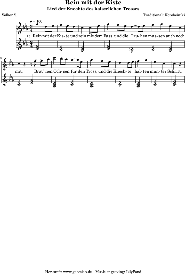 
 \version "2.10.25"
 
 \paper {
  print-page-number=##f
 }

 \header{
  title="Rein mit der Kiste"
  subtitle="Lied der Knechte des kaiserlichen Trosses"
  poet="Volker S."
  composer="Traditional: Korobeiniki"
  tagline="Herkunft: www.garetien.de - Music engraving: LilyPond"
 }
 
 \score {
  <<

   
   \relative c''' {
   \time 2/4
   \tempo 4=160
    \key c \minor
    \set Staff.midiInstrument="Flute"
     g4 d8 ees8
     f4 ees8 d8
     c4 c8 ees8
     g4 f8 ees8
     d4~ d8 es8
     f4 g4
     ees4 c4
     c4 r4

     r8 f8~ f8 aes8
     c4 \melisma bes8 \melismaEnd aes8
     g4~ g8 ees8
     g4 f8 ees8
     d4 d8 \melisma ees8 \melismaEnd
     f4 g4
     ees4 c4
     c4 r4
   }
   \addlyrics {
    \set stanza = "1: "
    Rein mit der Kis- te und rein mit dem Fass,
    und die Tru- hen müs- sen auch noch mit.

    Brat' 'nen Och- sen für den Tross,
    und die Knech- te hal- ten mun- ter Schritt.
   }


   \relative c' {
    \key es \major
    \set Staff.midiInstrument="Trombone"
    <<c2 ees2 g2>> % c - Moll-Tonika 
    <<bes,2 d2 f2>> % B - Dur-Dominante
    <<aes,2 c2 ees2>> % As - Dur-Subdominante
    <<c2 ees2 g2>> % c - Moll-Tonika
    <<g,2 b2 d2>> % G - Moll-Dominante
    <<bes2 d2 f2>> % B - Dur-Dominante
    <<aes,2 c2 ees2>> % As - Dur-Subdominante
    <<c2 ees2 g2>> % c - Moll-Tonika
    <<ees2 g2 bes2>> % Es - Dur-Tonika
    <<aes,2 c2 ees2>> % As - Dur-Subdominante
    <<c2 ees2 g2>> % c - Moll-Tonika
    <<aes,2 c2 ees2>> % As - Dur-Subdominante
    <<bes2 d2 f2>> % B - Dur-Dominante
    <<aes,2 c2 ees2>> % As - Dur-Subdominante
    <<c2 ees2 g2>> % c - Moll-Tonika
    <<c,2 ees2 g2>> % c - Moll-Tonika
   }
 >>
 \layout { }
 \midi { }
 }
