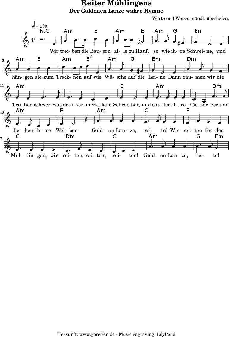 
\version "2.10.25"
 
\header{
title="Reiter Mühlingens"
 subtitle="Der Goldenen Lanze wahre Hymne"
 composer="Worte und Weise: mündl. überliefert"
 tagline="Herkunft: www.garetien.de - Music engraving: LilyPond"

}

\score {
 <<

 
  \context ChordNames {
   \set chordChanges=##t
   \chordmode {
     r1 a2:m e2 a2:m e2 a2:m g2 e1:m 
     a2:m e2 a2:m e2:7 a2:m g2 e1:m d1:m a1:m a1:m e1
     a2:m a2:m a2:m d2:m a1:m e1 a1:m c1 f1 c1 d2:m d2:m c2 c2 a2:m a2:m g2 e2:m
   }
  }
 
  \relative c' {
  \time 4/4
  \tempo 4=130
   \key c \major
   \clef "treble"
   \set Staff.midiInstrument="Contrabass"
  r2. e4 a b8. b16 c4 b a b8 b gis2 a4. a8 g4 fis g e2 e4
  a a b b c b8 c d4 e, a4. a8 g4 fis g e2 e4 a4. a8 g4 f
  e d e4. e8 e4. d8 c4 d e4 e2 e4 e4. e8 e4 e c a4 f'4. f8 
  e4. d8 c4 d e e2 r4 a4. a8 a4 a g4. a8 g4 g f a g f e4. e8 e4 e
  d4. f8 e4 d c d e2 a4. a8 a4 a b4. a8 g2

  }

  \addlyrics {
  Wir trei- ben die Bau- ern al- le zu Hauf, so wie ih- re Schwei- ne,
  und hän- gen sie zum Trock- nen _ auf wie Wä- sche auf die Lei- ne
  Dann räu- men wir die Tru- hen schwer, was drin, ver- merkt kein Schrei- ber,
  und sau- fen ih- re Fäs- ser leer und lie- ben ih- re Wei- ber
  Gold- ne Lan- ze, rei- _ te! Wir  rei- ten für den Müh- lin- gen,
  wir rei- ten, rei- ten, rei- _ ten! Gold- ne Lan- ze, rei- _ te!


  }


 >>
\layout { }
\midi { }
}
