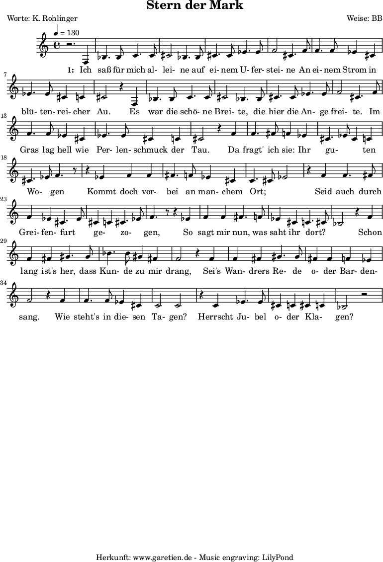 
\version "2.10.25"
 
 \paper {
  print-page-number=##f
  ragged-bottom=##t
  ragged-last-bottom=##t
 }

\header{
 title="Stern der Mark"
 poet="Worte: K. Rohlinger"
 composer="Weise: BB"
 tagline="Herkunft: www.garetien.de - Music engraving: LilyPond"
}
\score {
 <<

  
  \relative c' {
  \time 4/4
  \tempo 4=130
   \key c \major
   \set Staff.midiInstrument="contrabass"
   r2. f,4 bes4. bes8 c4. c8 cis2 bes4. bes8 cis4. cis8 ees4. ees8 f2 cis4. f8
   f4. f8 ees4 cis ees4. ees8 cis4 c cis2 r4
   f,4 bes4. bes8 c4. c8 cis2 bes4. bes8 cis4. cis8 ees4. ees8 f2 cis4. f8
   f4. f8 ees4 cis ees4. ees8 cis4 c cis2 r4 f4
   f4. fis8 f4 ees cis4. ees8 cis4 c cis4. ees8 f4. r8
   r4 ees4 f4 f fis4. f8 ees4 cis4 c4. cis8 ees2 r4 f4
   f4. fis8 f4 ees4 cis4. ees8 cis4 c4 cis4. ees8 f4. r8
   r4 ees4 f4 f fis4. f8 ees4 cis4 c4. cis8 bes2
   r4 f' f fis gis4. gis8 bes4. bes8 gis4 fis f2
   r4 f4 f fis gis4. gis8 fis4 fis f ees f2
   r4 f4 f4. f8 ees4 cis4 c2 c2 r4 c4 ees4. ees8 cis4 c4 cis4 c4 bes2 r2


  }

  \addlyrics {
    \set stanza = "1: "
  Ich saß für mich al- lei- ne auf ei- nem U- fer- stei- ne
  An ei- nem Strom in blü- ten- rei- cher Au.
  Es war die schö- ne Brei- te, die hier die An- ge frei- te.
  Im Gras lag hell wie Per- len- schmuck der Tau.
  Da fragt' ich sie: Ihr gu- _ _ ten Wo- _ gen 
  Kommt doch vor- bei an man- chem Ort; _ _
  Seid auch durch Grei- fen- furt _ ge- _ zo- _ gen, 
  So sagt mir nun, was saht ihr dort? _ _
  Schon lang ist's her, dass Kun- de zu mir drang,
  Sei's Wan- drers Re- de o- der Bar- den- sang.
  Wie steht's in die- sen Ta- gen?
  Herrscht Ju- bel o- der Kla- _ gen?



   }



 >>
\layout { }
\midi { }
}
