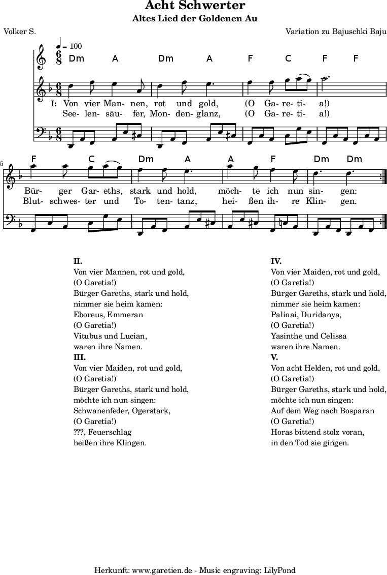 
 \version "2.10.25"
 
 \paper {
  print-page-number=##f
 }

 \header{
  title="Acht Schwerter"
  subtitle="Altes Lied der Goldenen Au"
  poet="Volker S."
  composer="Variation zu Bajuschki Baju"
  tagline="Herkunft: www.garetien.de - Music engraving: LilyPond"
 }
 
 \score {
  <<

   \time 6/8
   \tempo 4=100
   
   \transpose a d' { \chords {
    a4.:m e4. a4.:m e4.
    c4. g4. c4. c4.
    c4. g4. a4.:m e4.
    e4. c4. a4.:m a4.:m
   } }
   \transpose a d' { \relative {
    \key c \major
    \set Staff.midiInstrument="Clarinet"
    \repeat volta 2 {
     a'4 c8 b4 e,8 a4 c8 b4.
     c4 c8 d8 e8( d8) e2.
     e4 e8 d8 e8( d8) c4 c8 b4.
     e4 d8 c4 b8 a4. a4.
    }
   } }
   \addlyrics {
    \set stanza = "I: "
    Von vier Man- nen, rot und gold,
    "(O" Ga- re- ti- "a!)"
    Bür- ger Gar- eths, stark und hold,
    möch- te ich nun sin- gen:
   }
   \addlyrics {
    See- len- säu- fer, Mon- den- glanz, 
    "(O" Ga- re- ti- "a!)"
    Blut- schwes- ter und To- ten- tanz,
    hei- ßen ih- re Klin- gen.
   }
   \transpose a d { \relative a, {
    \key c \major
    \clef bass
    \set Staff.midiInstrument="acoustic guitar (steel)"
    \repeat volta 2 {
     a8 e'8 c8    e8 b'8 gis8  a,8 e'8 c8  e8 b'8 gis8
     c,8 g'8 e8   g8 d'8 b8    c,8 g'8 e8  c8 g'8 e8
     c8 g'8 e8    g8 d'8 b8    a,8 e'8 c8  e8 b'8 gis8
     e8 b'8 gis8  c,8 g'8 e8   a,8 e'8 c8  a8 e'8 c8
    }
   } }
  
  >>
 \layout { }
 \midi { }

}
\markup {
\fill-line {
\hspace #1
\column {

\line { }
\line {\bold {II.} }
\line {Von vier Mannen, rot und gold,}
\line {(O Garetia!)}
\line {Bürger Gareths, stark und hold,}
\line {nimmer sie heim kamen:}
\line {Eboreus, Emmeran}
\line {(O Garetia!)}
\line {Vitubus und Lucian,}
\line {waren ihre Namen.}

\line { }
\line {\bold {III.} }
\line {Von vier Maiden, rot und gold,}
\line {(O Garetia!)}
\line {Bürger Gareths, stark und hold,}
\line {möchte ich nun singen:}
\line {Schwanenfeder, Ogerstark,}
\line {(O Garetia!)}
\line {???, Feuerschlag}
\line {heißen ihre Klingen.}

}
\hspace #2
\column {

\line { }
\line {\bold {IV.} }
\line {Von vier Maiden, rot und gold,}
\line {(O Garetia!)}
\line {Bürger Gareths, stark und hold,}
\line {nimmer sie heim kamen:}
\line {Palinai, Duridanya,}
\line {(O Garetia!)}
\line {Yasinthe und Celissa}
\line {waren ihre Namen.}

\line { }
\line {\bold {V.} }
\line {Von acht Helden, rot und gold,}
\line {(O Garetia!)}
\line {Bürger Gareths, stark und hold,}
\line {möchte ich nun singen:}
\line {Auf dem Weg nach Bosparan}
\line {(O Garetia!)}
\line {Horas bittend stolz voran,}
\line {in den Tod sie gingen.}
}
}
}
