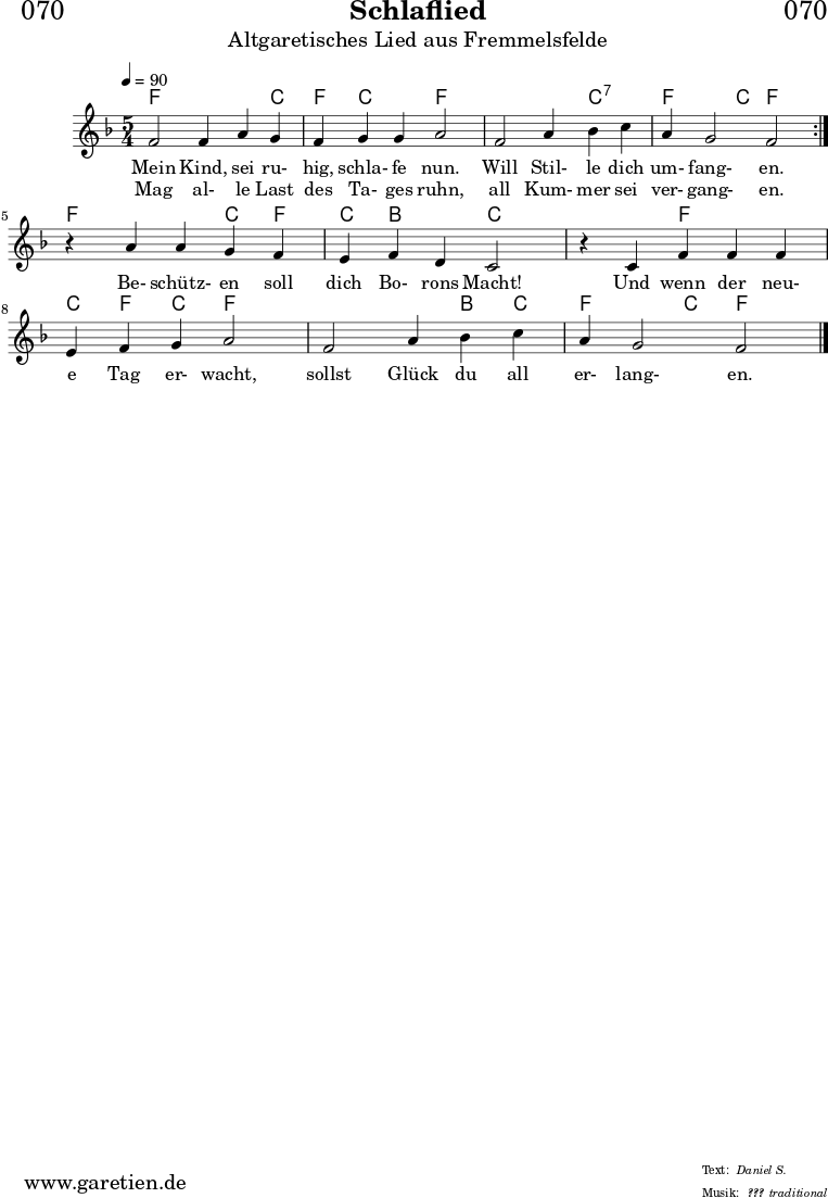 
\header{
  dedication = "🏰070"
  title = "Schlaflied"
  subtitle = "Altgaretisches Lied aus Fremmelsfelde"
  subsubtitle = "???"
  poet = ""
  meter = "Daniel S."
  composer = ""
  arranger = "traditional"
}

myMusic = {
  <<

    \chords {
      \germanChords
      \set chordChanges=##t
      \set Staff.midiInstrument="flute"
      \set Staff.midiMaximumVolume = #0.5
      \repeat volta 2 {
        f2 f4 f4 c4 | f4 c4 c4 f2 |
        f2 f4 c4:7 c4:7 | f4 f4 c4 f2 |
      }
      f2 f4 c4 f4 | c4 bes4 bes4 c2 |
      c2 f4 f4 f4 | c4 f4 c4 f2 |
      f2 f4 bes4 c4 | f4 f4 c4 f2 |
      \fine
    }

    \relative c' {
      \time 5/4
      \tempo 4=90
      \key f \major
      \set Staff.midiInstrument="clarinet"
      \repeat volta 2 {
        f2 f4 a4 g4 | f4 g4 g4 a2 |
        f2 a4 bes4 c4 | a4 g2 f2 |
      }
      r4 a4 a4 g4 f4 | e4 f4 d4 c2 |
      r4 c4 f4 f4 f4 | e4 f4 g4 a2 |
      f2 a4 bes4 c4 | a4 g2 f2 |
      \fine
    }
    \addlyrics {
      Mein Kind, sei ru- hig, schla- fe nun.
      Will Stil- le dich um- fang- en.
      Be- schütz- en soll dich Bo- rons Macht!
      Und wenn der neu- e Tag er- wacht,
      sollst Glück du all er- lang- en.  
    }
    \addlyrics {
      Mag al- le Last des Ta- ges ruhn,
      all Kum- mer sei ver- gang- en.
    }
  >>
}

\score {
  \transpose c c {
    \myMusic
  }
  \layout { }
}

\score {
  \unfoldRepeats
  \transpose c c {
    \myMusic
   }
  \midi { }
}