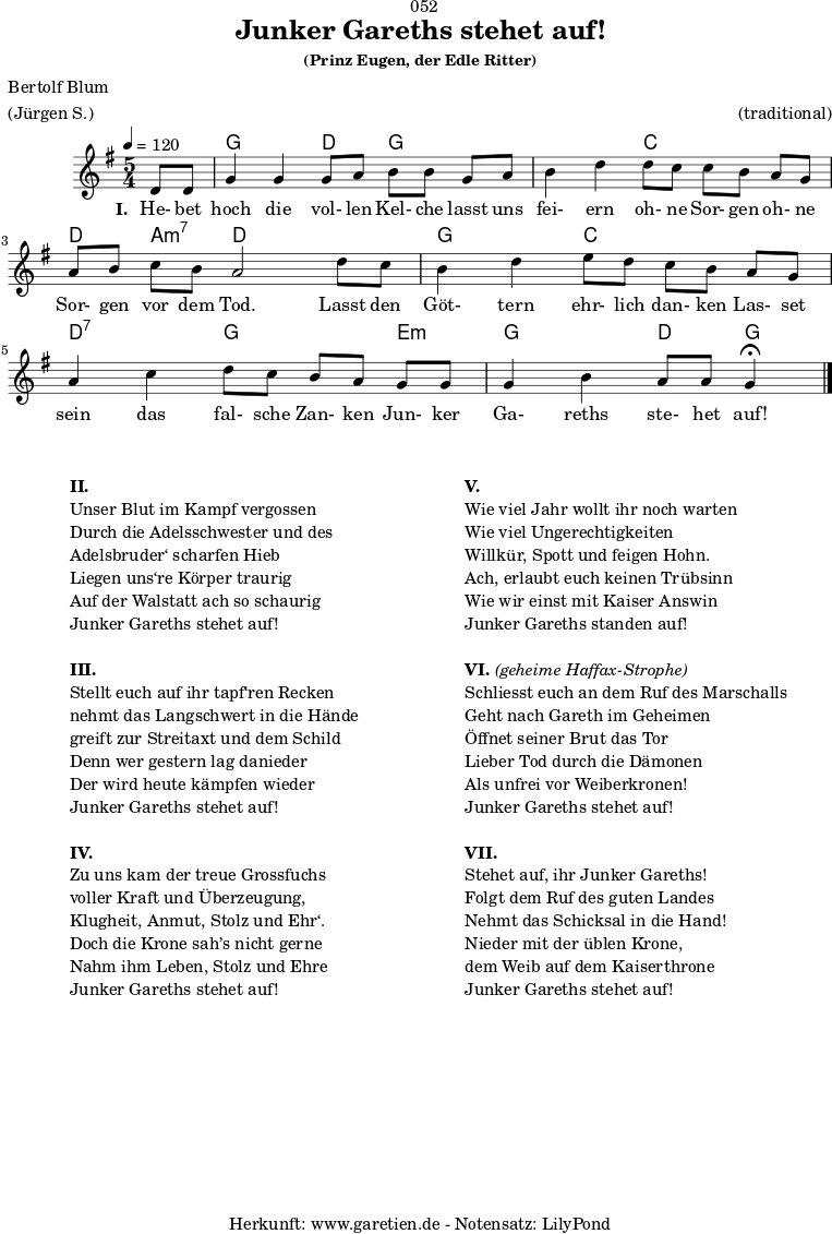 \version "2.24.4"
\paper {
print-page-number = ##f
}
\header{
dedication = "🏰052"
title = "Junker Gareths stehet auf!"
subtitle = ""
subsubtitle = "(Prinz Eugen, der Edle Ritter)"
poet = "Bertolf Blum"
meter = "(Jürgen S.)"
composer = ""
arranger = "(traditional)"
tagline = "🏰 Herkunft: www.garetien.de - Notensatz: LilyPond 🏰"
}
myMusic = {
<<
\chords {
\germanChords
\set chordChanges=##t
\set Staff.midiInstrument="acoustic guitar (nylon)"
s4 | g2 d4 g4
g4 | g2 c4 c4
c4 | d4 a4:m7 d2
d4 | g2 c4 c4
c4 | d2:7 g4 g4
e4:m | g2 d4 g4\fermata
\fine
}
\relative c' {
\time 5/4
\key g \major
\tempo 4=120
\partial 4
\set Staff.midiInstrument="clarinet"
d8 d8 | g4 g4 g8 a8 b8 b8
g8 a8 | b4 d4 d8 c8 c8 b8
a8 g8 | a8 b8 c8 b8 a2
d8 c8 | b4 d4 e8 d8 c8 b8
a8 g8 | a4 c4 d8 c8 b8 a8
g8 g8 | g4 b4 a8 a8 g4\fermata
\fine
}
\addlyrics {
\set stanza = "I. "
He- bet hoch die vol- len Kel- che
lasst uns fei- ern oh- ne Sor- gen
oh- ne Sor- gen vor dem Tod.
Lasst den Göt- tern ehr- lich dan- ken
Las- set sein das fal- sche Zan- ken
Jun- ker Ga- reths ste- het auf!
}
>>
}
\score {
\transpose c c {
\myMusic
}
\layout { }
}
\markup {
\fill-line {
\hspace #1
\column {
\vspace #1
\line { \bold { II.} }
\line { Unser Blut im Kampf vergossen }
\line { Durch die Adelsschwester und des }
\line { Adelsbruder‘ scharfen Hieb }
\line { Liegen uns‘re Körper traurig }
\line { Auf der Walstatt ach so schaurig }
\line { Junker Gareths stehet auf! }
\vspace #1
\line { \bold { III.} }
\line { Stellt euch auf ihr tapf‘ren Recken }
\line { nehmt das Langschwert in die Hände }
\line { greift zur Streitaxt und dem Schild }
\line { Denn wer gestern lag danieder }
\line { Der wird heute kämpfen wieder }
\line { Junker Gareths stehet auf! }
\vspace #1
\line { \bold { IV.} }
\line { Zu uns kam der treue Grossfuchs }
\line { voller Kraft und Überzeugung, }
\line { Klugheit, Anmut, Stolz und Ehr‘. }
\line { Doch die Krone sah’s nicht gerne }
\line { Nahm ihm Leben, Stolz und Ehre }
\line { Junker Gareths stehet auf! }
\vspace #1
}
\hspace #1
\column {
\vspace #1
\line { \bold { V.} }
\line { Wie viel Jahr wollt ihr noch warten }
\line { Wie viel Ungerechtigkeiten }
\line { Willkür, Spott und feigen Hohn. }
\line { Ach, erlaubt euch keinen Trübsinn }
\line { Wie wir einst mit Kaiser Answin }
\line { Junker Gareths standen auf! }
\vspace #1
\line { \bold { VI. } \italic { (geheime Haffax-Strophe) } }
\line { Schliesst euch an dem Ruf des Marschalls }
\line { Geht nach Gareth im Geheimen }
\line { Öffnet seiner Brut das Tor }
\line { Lieber Tod durch die Dämonen }
\line { Als unfrei vor Weiberkronen! }
\line { Junker Gareths stehet auf! }
\vspace #1
\line { \bold { VII. } }
\line { Stehet auf, ihr Junker Gareths! }
\line { Folgt dem Ruf des guten Landes }
\line { Nehmt das Schicksal in die Hand! }
\line { Nieder mit der üblen Krone, }
\line { dem Weib auf dem Kaiserthrone }
\line { Junker Gareths stehet auf! }
\vspace #1
}
\hspace #1
}
}
\score {
\unfoldRepeats
\transpose c c {
\myMusic
}
\midi { }
}