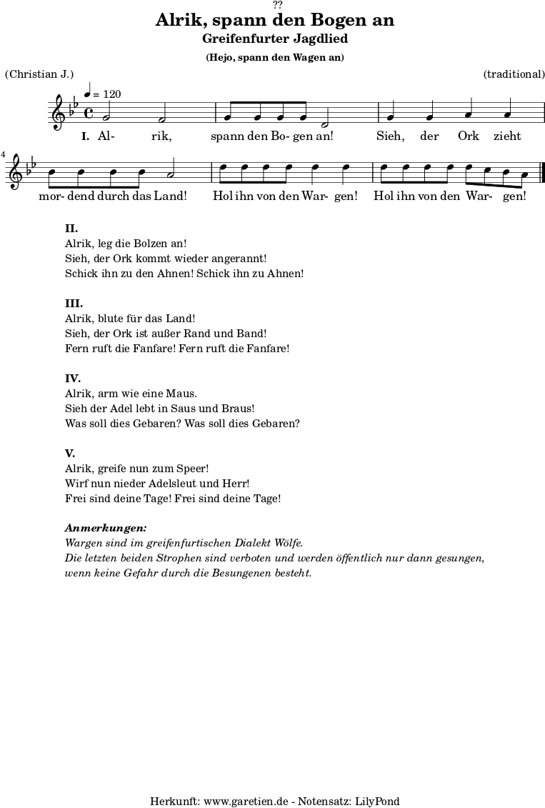 
\version "2.18.2"
 
\paper {
  print-page-number = ##f
}

\header{
  dedication = "🏰??"
  title = "Alrik, spann den Bogen an"
  subtitle = "Greifenfurter Jagdlied"
  subsubtitle = "(Hejo, spann den Wagen an)"
  meter = "(Christian J.)"
  arranger = "(traditional)"
  tagline = "🏰 Herkunft: www.garetien.de - Notensatz: LilyPond 🏰"
}

myMusic = {
  <<

    \relative c'' {
      \time 4/4
      \tempo 4=120
      \key bes \major
      \set Staff.midiInstrument="violin"
      g2 f2 | g8 g8 g8 g8 d2 |
      g4 g4 a4 a4 | bes8 bes8 bes8 bes8 a2 |
      d8 d8 d8 d8 d4 d4 | d8 d8 d8 d8 d8 c8 bes8 a8 \bar "|."
    }
    \addlyrics {
      \set stanza ="I. "
      Al- rik, spann den Bo- gen an!
      Sieh, der Ork zieht mor- dend durch das Land!
      Hol ihn von den War- gen! Hol ihn von den War- _ gen! _
    }
  >>
}

\score {
  \myMusic
  \layout { }
}

\markup {
  \fill-line {
    \hspace #1
    \column {
      \line { \bold {II.} }
      \line { Alrik, leg die Bolzen an! }
      \line { Sieh, der Ork kommt wieder angerannt! }
      \line { Schick ihn zu den Ahnen! Schick ihn zu Ahnen! }
      \vspace #1
      \line { \bold {III.} }
      \line { Alrik, blute für das Land! }
      \line { Sieh, der Ork ist außer Rand und Band! }
      \line { Fern ruft die Fanfare! Fern ruft die Fanfare! }
      \vspace #1
      \line { \bold {IV.} }
      \line { Alrik, arm wie eine Maus. }
      \line { Sieh der Adel lebt in Saus und Braus! }
      \line { Was soll dies Gebaren? Was soll dies Gebaren? }
      \vspace #1
      \line { \bold {V.} }
      \line { Alrik, greife nun zum Speer! }
      \line { Wirf nun nieder Adelsleut und Herr! }
      \line { Frei sind deine Tage! Frei sind deine Tage! }
      \vspace #1
      \line { \italic { \bold {Anmerkungen:} } }
      \line { \italic {Wargen sind im greifenfurtischen Dialekt Wölfe.} }
      \line { \italic {Die letzten beiden Strophen sind verboten und werden öffentlich nur dann gesungen,} }
      \line { \italic {wenn keine Gefahr durch die Besungenen besteht.} }
    }
    \hspace #1
  }
}

\score {
  \unfoldRepeats {
    \myMusic
  }
  \midi { }
}
