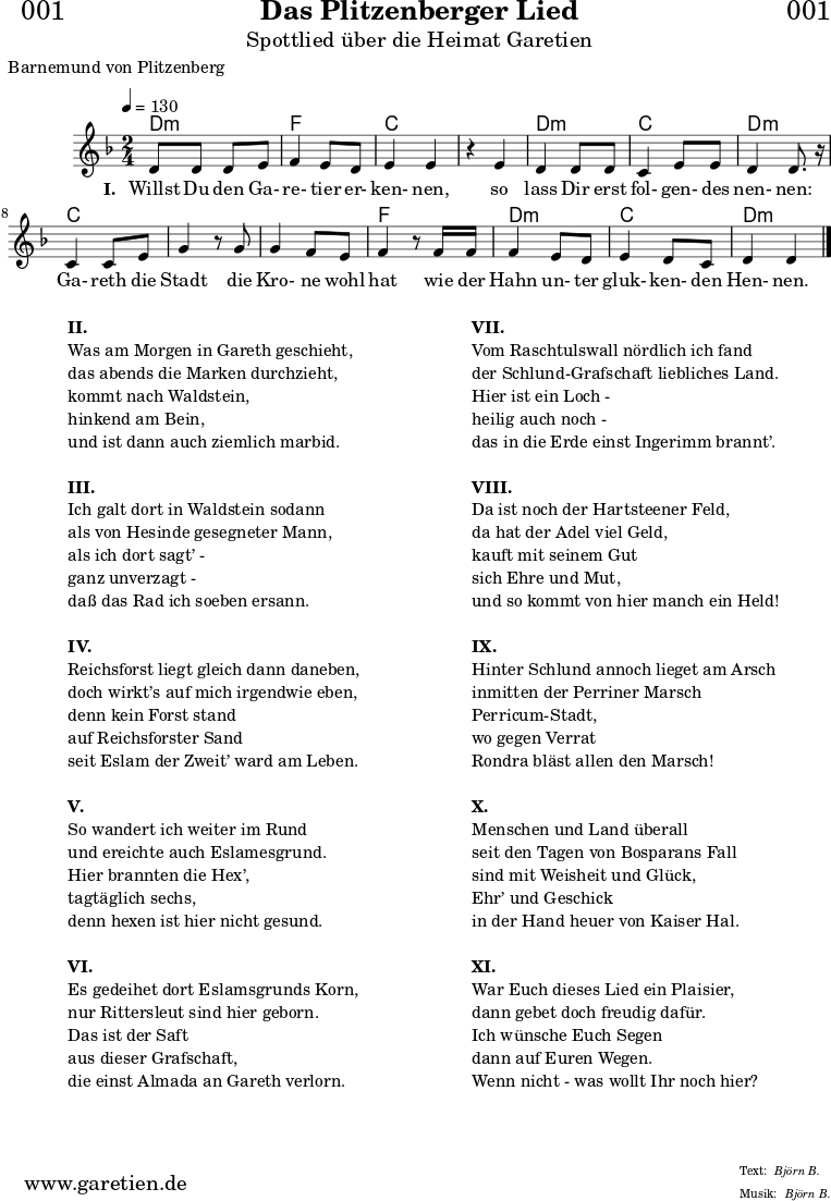 
\header{
  dedication = "🏰001"
  title = "Das Plitzenberger Lied"
  subtitle = "Spottlied über die Heimat Garetien"
  poet = "Barnemund von Plitzenberg"
  meter = "Björn B."
  arranger = "Björn B."
}

myMusic = {
  <<
    \chords {
      \germanChords
      \set chordChanges=##t
      d2:m f2 c2
      c2 d2:m c2 d2:m
      c2 c2
      c2 f2
      d2:m c2 d2:m
    }  
  
    \relative c' {
    \time 2/4
    \tempo 4=130
     \key d \minor
     d8 d8 d8 e8 | f4 e8 d8 | e4 e4 |
     r4 e4 | d4 d8 d8 | c4 e8 e8 | d4 d8. r16 |
     c4 c8 e8 | g4 r8 
     g8 | g4 f8 e | f4 r8
     f16 f16 | f4 e8 d8 | e4 d8 c8 | d4 d4 \bar "|."

    }

    \addlyrics {
      \set stanza = "I. "
      Willst Du den Ga- re- tier er- ken- nen,
      so lass Dir erst fol- gen- des nen- nen:
      Ga- reth die Stadt
      die Kro- ne wohl hat
      wie der Hahn un- ter gluk- ken- den Hen- nen.
    }
  >>
}

\score {
  \myMusic
  \layout { }
}

\markup {
  \fill-line {
    \hspace #1
    \column {
      
      \line { \bold {II.} }
      \line { Was am Morgen in Gareth geschieht, }
      \line { das abends die Marken durchzieht, }
      \line { kommt nach Waldstein, }
      \line { hinkend am Bein, }
      \line { und ist dann auch ziemlich marbid. }
      \vspace #1
      \line { \bold {III.} }
      \line { Ich galt dort in Waldstein sodann }
      \line { als von Hesinde gesegneter Mann, }
      \line { als ich dort sagt’ - }
      \line { ganz unverzagt - }
      \line { daß das Rad ich soeben ersann. }
      \vspace #1
      \line { \bold {IV.} }
      \line { Reichsforst liegt gleich dann daneben, }
      \line { doch wirkt’s auf mich irgendwie eben, }
      \line { denn kein Forst stand }
      \line { auf Reichsforster Sand }
      \line { seit Eslam der Zweit’ ward am Leben. }
      \vspace #1
      \line { \bold {V.} }
      \line { So wandert ich weiter im Rund }
      \line { und ereichte auch Eslamesgrund. }
      \line { Hier brannten die Hex’, }
      \line { tagtäglich sechs, }
      \line { denn hexen ist hier nicht gesund. }
      \vspace #1
      \line { \bold {VI.} }
      \line { Es gedeihet dort Eslamsgrunds Korn, }
      \line { nur Rittersleut sind hier geborn. }
      \line { Das ist der Saft }
      \line { aus dieser Grafschaft, }
      \line { die einst Almada an Gareth verlorn. }
    }
    \hspace #2
    \column {
      \line { \bold {VII.} }
      \line { Vom Raschtulswall nördlich ich fand }
      \line { der Schlund-Grafschaft liebliches Land. }
      \line { Hier ist ein Loch - }
      \line { heilig auch noch - }
      \line { das in die Erde einst Ingerimm brannt’. }
      \vspace #1
      \line { \bold {VIII.} }
      \line { Da ist noch der Hartsteener Feld, }
      \line { da hat der Adel viel Geld, }
      \line { kauft mit seinem Gut }
      \line { sich Ehre und Mut, }
      \line { und so kommt von hier manch ein Held! }
      \vspace #1
      \line { \bold {IX.} }
      \line { Hinter Schlund annoch lieget am Arsch }
      \line { inmitten der Perriner Marsch }
      \line { Perricum-Stadt, }
      \line { wo gegen Verrat }
      \line { Rondra bläst allen den Marsch! }
      \vspace #1
      \line { \bold {X.} }
      \line { Menschen und Land überall }
      \line { seit den Tagen von Bosparans Fall }
      \line { sind mit Weisheit und Glück, }
      \line { Ehr’ und Geschick }
      \line { in der Hand heuer von Kaiser Hal. }
      \vspace #1
      \line { \bold {XI.} }
      \line { War Euch dieses Lied ein Plaisier, }
      \line { dann gebet doch freudig dafür. }
      \line { Ich wünsche Euch Segen }
      \line { dann auf Euren Wegen. }
      \line { Wenn nicht - was wollt Ihr noch hier? }
      
    }
    \hspace #1
  }
}

\score {
  \unfoldRepeats {
    \myMusic
  }
  \midi { }
}

