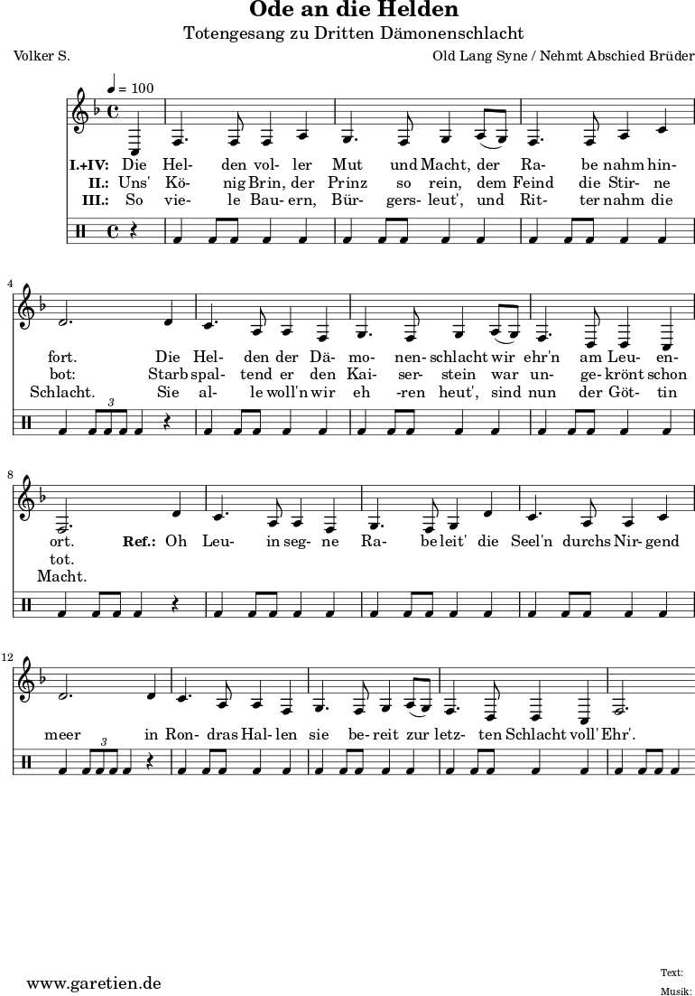\version "2.10.25"
\paper {
print-page-number=##f
}
\header{
title="Ode an die Helden"
subtitle="Totengesang zu Dritten Dämonenschlacht"
poet="Volker S."
composer="Old Lang Syne / Nehmt Abschied Brüder"
tagline="Herkunft: www.garetien.de - Music engraving: LilyPond"
}
\score {
<<
\relative {
\time 4/4
\tempo 4=100
\partial 4
\key f \major
\set Staff.midiInstrument="Flute"
c4 | f4. f8 f4 a4 | g4. f8 g4
a8( g8) | f4. f8 a4 c4 | d2.
d4 | c4. a8 a4 f4 | g4. f8 g4
a8( g8) | f4. d8 d4 c4 | f2.
d'4 | c4. a8 a4 f4 | g4. f8 g4
d'4 | c4. a8 a4 c4 | d2.
d4 | c4. a8 a4 f4 | g4. f8 g4
a8( g8) | f4. d8 d4 c4 | f2.
}
\addlyrics {
\set stanza = "I.+IV: "
Die | Hel- den vol- ler | Mut und Macht,
der | Ra- be nahm hin- | fort.
Die | Hel- den der Dä- | mo- nen- schlacht
wir | ehr'n am Leu- en- | ort.
\set stanza = "Ref.: "
Oh | Leu- in seg- ne | Ra- be leit'
die | Seel'n durchs Nir- gend | meer
in | Ron- dras Hal- len | sie be- reit
zur | letz- ten Schlacht voll' | Ehr'.
}
\addlyrics {
\set stanza = "II.: "
Uns' | Kö- nig Brin, der | Prinz so rein,
dem | Feind die Stir- ne | bot:
Starb | spal- tend er den | Kai- ser- stein
war | un- ge- krönt schon | tot.
}
\addlyrics {
\set stanza = "III.: "
So | vie- le Bau- ern, | Bür- gers- leut',
und | Rit- ter nahm die | Schlacht.
Sie | al- le woll'n wir | eh -ren heut',
sind | nun der Göt- tin | Macht.
}
\drums {
r4 | bd4 bd8 bd8 bd4 bd4 | bd4 bd8 bd8 bd4
bd4 | bd4 bd8 bd8 bd4 bd4 | bd4 \times 2/3 { bd8 bd8 bd8 } bd4
r4 | bd4 bd8 bd8 bd4 bd4 | bd4 bd8 bd8 bd4
bd4 | bd4 bd8 bd8 bd4 bd4 | bd4 bd8 bd8 bd4
r4 | bd4 bd8 bd8 bd4 bd4 | bd4 bd8 bd8 bd4
bd4 | bd4 bd8 bd8 bd4 bd4 | bd4 \times 2/3 { bd8 bd8 bd8 } bd4
r4 | bd4 bd8 bd8 bd4 bd4 | bd4 bd8 bd8 bd4
bd4 | bd4 bd8 bd8 bd4 bd4 | bd4 bd8 bd8 bd4 }
>>
\layout { }
\midi { }
}
