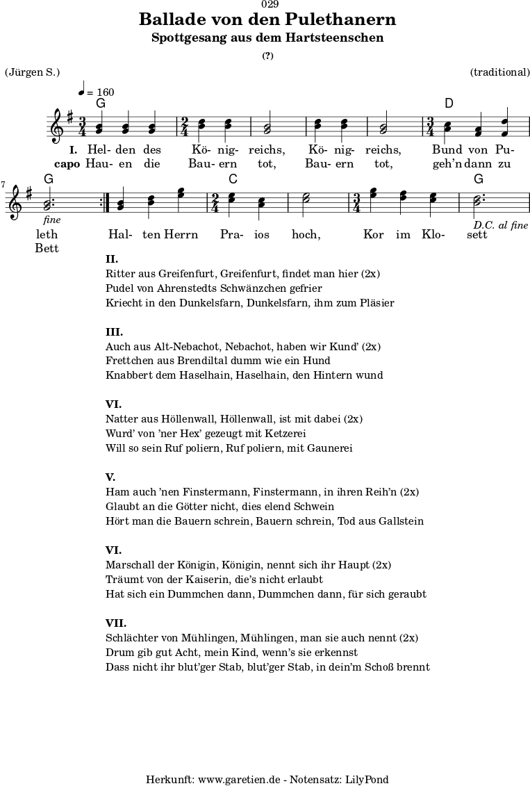 \version "2.18.2"
\paper {
print-page-number = ##f
}
\header{
dedication = "🏰029"
title = "Ballade von den Pulethanern"
subtitle = "Spottgesang aus dem Hartsteenschen"
subsubtitle = "(?)"
meter = "(Jürgen S.)"
arranger = "(traditional)"
tagline = "🏰 Herkunft: www.garetien.de - Notensatz: LilyPond 🏰"
}
myMusic = {
<<
\chords {
\germanChords
\set chordChanges=##t
\set Staff.midiInstrument="acoustic guitar (nylon)"
\repeat volta 2 {
g2. g2 g2 g2 g2 d2. g2.
}
g2. c2 c2 c2. g2.
}
\relative c' {
\tempo 4=160
\key g \major
\set Staff.midiInstrument="violin"
\time 3/4
\repeat volta 2 {
<g' b>4 <g b>4 <g b>4
\time 2/4
<b d> <b d> <g b>2 <b d>4 <b d> <g b>2
\time 3/4
<a c>4 <fis a> <fis d'> <g b>2._\markup { \italic "fine" }
}
<g b>4 <b d> <e g>
\time 2/4
<c e> <a c> <c e>2
\time 3/4
<e g>4 <d fis> <c e> <b d>2._\markup { \italic "D.C. al fine" }
}
\addlyrics {
\set stanza = "I. "
Hel- den des Kö- nig- reichs, Kö- nig- reichs, Bund von Pu- leth
Hal- ten Herrn Pra- ios hoch, Kor im Klo- sett
}
\addlyrics {
\set stanza = "capo"
Hau- en die Bau- ern tot, Bau- ern tot, geh’n dann zu Bett
}
>>
}
\score {
\myMusic
\layout { }
}
\markup {
\fill-line {
\hspace #1
\column {
\line {\bold {II.} }
\line {Ritter aus Greifenfurt, Greifenfurt, findet man hier (2x)}
\line {Pudel von Ahrenstedts Schwänzchen gefrier}
\line {Kriecht in den Dunkelsfarn, Dunkelsfarn, ihm zum Pläsier}
\vspace #1
\line {\bold {III.} }
\line {Auch aus Alt-Nebachot, Nebachot, haben wir Kund’ (2x)}
\line {Frettchen aus Brendiltal dumm wie ein Hund}
\line {Knabbert dem Haselhain, Haselhain, den Hintern wund}
\vspace #1
\line {\bold {VI.} }
\line {Natter aus Höllenwall, Höllenwall, ist mit dabei (2x)}
\line {Wurd’ von ’ner Hex’ gezeugt mit Ketzerei }
\line {Will so sein Ruf poliern, Ruf poliern, mit Gaunerei}
\vspace #1
\line {\bold {V.} }
\line {Ham auch ’nen Finstermann, Finstermann, in ihren Reih’n (2x)}
\line {Glaubt an die Götter nicht, dies elend Schwein}
\line {Hört man die Bauern schrein, Bauern schrein, Tod aus Gallstein}
\vspace #1
\line {\bold {VI.} }
\line {Marschall der Königin, Königin, nennt sich ihr Haupt (2x)}
\line {Träumt von der Kaiserin, die’s nicht erlaubt}
\line {Hat sich ein Dummchen dann, Dummchen dann, für sich geraubt}
\vspace #1
\line {\bold {VII.} }
\line {Schlächter von Mühlingen, Mühlingen, man sie auch nennt (2x)}
\line {Drum gib gut Acht, mein Kind, wenn’s sie erkennst}
\line {Dass nicht ihr blut’ger Stab, blut’ger Stab, in dein’m Schoß brennt}
}
\hspace #1
}
}
\score {
\unfoldRepeats
\myMusic
\midi { }
}