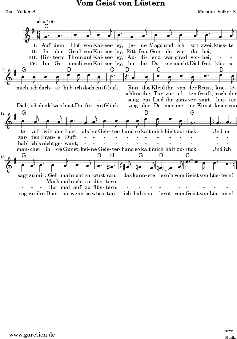 
 \version "2.10.25"
 
 \paper {
  print-page-number=##f
 }

 \header{
  title="Vom Geist von Lüstern"
  subtitle=""
  poet="Text: Volker S."
  composer="Melodie: Volker S."
  tagline="Herkunft: www.garetien.de - Music engraving: LilyPond"
 }
 
 \score {
  <<

   \context ChordNames {
    \set chordChanges=##t
    \chordmode {
     \germanChords
     \set Staff.midiInstrument="Orchestral Harp"
     g4. g4. g4. g4. g4. g4. g4. g4. g4. g4. g4. g4. d4. d4. c4. c4.
     d4. d4. c4. c4. c4. d4. g4. g4. g4. g4. g4. g4. d4. d4. g4. g4.
     g4. g4. g4. g4. g4. g4. d4. b4. b4. g4. d4. d4. c4. c4. c4. c4.
    }
   } 

   \relative {
    \key g \major
    \time 6/8
    \tempo 4.=100
    \set Staff.midiInstrument="Fiddle"

    g'4. a4. b4 a8 b4 a8 b4.
    g4 a8 b4 a8 b4 a8 b4.
    g4 a8 b4 b8 b4 b8
    d4 d8 d4 b8 c2. r4.

    a4 b8 c4 b8 c4 b8 c4.
    d4 c8 b4 a8 b4 a8 b4.
    g4 a8 b4 b8 b4 b8
    d4 d8 d4 b8 g2.

    \repeat volta 2 {
     g4. a4. b4 a8 b4.
     b4 a8 b4 a8 a4. gis4. r4
     gis8 g4 fis8 f4.~ f4
     g8 e'4.~ e4 d8 d4. c4.
    }

   }
   \addlyrics {
    \set stanza = "I: "
    Auf dem Hof von Kai- ser- ley,
    je- ne Magd und ich wir zwei,
    küss- te mich, ich dach- te hab' ich doch ein Glück.
   
    Riss das Kleid ihr von der Brust,
    kne- te- te voll wil- der Lust,
    als 'ne Geis- ter- hand so kalt mich hielt zu- rück.
    
    Und er sagt zu mir:
    Geh mal nicht so wüst ran,
    das kann- ste lern'n vom Geist von Lüs- tern!
   }
  
   \addlyrics {
    \set stanza = "II: "
    
    In der Gruft von Kai- ser- ley,
    Ritt- frau Gun- de war da- bei,
    - - - - - - - - - - -
    
    schloss die Tür zur al- ten Gruft,
    roch der zar- ten Frau- e Duft,
    - - - - - - - - - - -
    
    - - - - -
    Mach mal nicht so düs- tern,
    - - - - - - - - -
   }

   \addlyrics {
    \set stanza = "III: "
    
    Hin- term Thron auf Kai- ser- ley,
    Au- di- enz war g'rad vor- bei,
    - - - - - - - - - - -
    
    sang ein Lied ihr ganz ver- zagt,
    lau- ter hab' ich's nicht ge- wagt,
    - - - - - - - - - - -
    
    - - - - -
    Hör mal auf zu flüs- tern,
    - - - - - - - - -
   }

   \addlyrics {
    \set stanza = "IV: "
    
    Im Ge- mach von Kai- ser- ley,
    ho- he Da- me macht Dich frei,
    küs- se Dich, ich denk' was hast Du für ein Glück.
    
    zeig den Da- men mei- ne Kunst,
    krieg von man- cher ih -re Gunst,
    kei- ne Geis- ter- hand so kalt mich hält zu- rück.
    
    Und ich sag zu ihr:
    Dom- na wenn 'se wüss- tan,
    ich hab's ge- lernt vom Geist von Lüs- tern!
   }
  >>

  \layout { }
  \midi { }
 }
