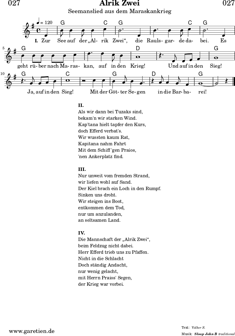 
\header{
  dedication = "🏰027"
  title = "Alrik Zwei"
  subtitle = "Seemanslied aus dem Maraskankrieg"
  subsubtitle = "Sloop John B"
  meter = "Volker S."
  arranger = "traditional"
}
 
myMusic = {
  <<

    \chords {
      \germanChords
      \set chordChanges=##t
      \set Staff.midiInstrument="acoustic guitar (nylon)"
      s4 | g2. c4 | g2. g4 | g2. c4 | g2. g4 | g2. g4 | g2. g4 | d1 |
      d1 | g1 | g1 | c1 | c1 | g1 | d1 | g1~ | g2 s4
    }
    \relative {
      \time 4/4
      \tempo 4=120
      \partial 4
      \key g \major
      \set Staff.midiInstrument="Flute"
      d'4 b'8 b4 b8 b4 c4 b2.
      d,4 b'4. b4 b8 c4 b2.
      d,4 b'4 b8 b8 b8 b8 c4 d4.
      d4 c8 b4 a1
      r4. d,8 d8 e8 fis4 g1
      r4. g8 g8 a8 b4 c1
      r2 c4 c4 b4 a8 b4 g4.
      r4 a8 a4 g8 fis4 g1~ g2 r4 \fine
    }
    \addlyrics {
      \set stanza = "I. "
      Zur See auf der „Al- rik Zwei“,
      die Rauls- gar- de da- bei.
      Es geht rü- ber nach Ma- ras- kan,
      auf in den Krieg!
      Und auf in den Sieg!
      Ja, auf in den Sieg!
      Mit der Göt- ter Se- gen
      in die Bar- ba- rei!
    }
  >>
}

\score {
  \myMusic
  \layout { }
}

\markup {
  \fill-line {
    \hspace #1
    \column {
      \line { \bold { II. } }
      \line { Als wir dann bei Tuzaks sind, }
      \line { bekam'n wir starken Wind. }
      \line { Kap'tana hielt tapfer den Kurs, }
      \line { doch Efferd verbat's. }
      \line { Wir wussten kaum Rat, }
      \line { Kapitana nahm Fahrt }
      \line { Mit dem Schiff 'gen Praios, }
      \line { 'nen Ankerplatz find. }
      \vspace #1
      \line { \bold { III. } }
      \line { Nur unweit vom fremden Strand, }
      \line { wir liefen wohl auf Sand. }
      \line { Der Kiel brach ein Loch in den Rumpf. }
      \line { Sinken uns droht. }
      \line { Wir steigen ins Boot, }
      \line { entkommen dem Tod, }
      \line { nur um anzulanden, }
      \line { an seltsamen Land. }
      \vspace #1
      \line { \bold { IV. } }
      \line { Die Mannschaft der „Alrik Zwei“, }
      \line { beim Feldzug nicht dabei. }
      \line { Herr Efferd trieb uns zu Pfaffen. }
      \line { Nicht in die Schlacht }
      \line { Doch ständig Andacht, }
      \line { nur wenig gelacht, }
      \line { mit Herrn Praios' Segen, }
      \line { der Krieg war vorbei. }
    }
    \hspace #1
  }
}

\score {
  \unfoldRepeats {
    \myMusic
  }
  \midi { }
}

