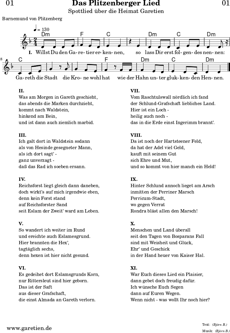 \paper {
print-page-number = ##f
}
\header{
dedication = "🏰01"
title = "Das Plitzenberger Lied"
subtitle = "Spottlied über die Heimat Garetien"
poet = "Barnemund von Plitzenberg"
meter = "(Björn B.)"
arranger = "(Björn B.)"
tagline = "🏰 Herkunft: www.garetien.de - Notensatz: LilyPond 🏰"
}
myMusic = {
<<
\chords {
\germanChords
\set chordChanges=##t
d2:m f2 c2
c2 d2:m c2 d2:m
c2 c2
c2 f2
d2:m c2 d2:m
}
\relative c' {
\time 2/4
\tempo 4=130
\key d \minor
d8 d8 d8 e8 | f4 e8 d8 | e4 e4 |
r4 e4 | d4 d8 d8 | c4 e8 e8 | d4 d8. r16 |
c4 c8 e8 | g4 r8
g8 | g4 f8 e | f4 r8
f16 f16 | f4 e8 d8 | e4 d8 c8 | d4 d4 \bar "|."
}
\addlyrics {
\set stanza = "I. "
Willst Du den Ga- re- tier er- ken- nen,
so lass Dir erst fol- gen- des nen- nen:
Ga- reth die Stadt
die Kro- ne wohl hat
wie der Hahn un- ter gluk- ken- den Hen- nen.
}
>>
}
\score {
\myMusic
\layout { }
}
\markup {
\fill-line {
\hspace #1
\column {
\line { \bold {II.} }
\line { Was am Morgen in Gareth geschieht, }
\line { das abends die Marken durchzieht, }
\line { kommt nach Waldstein, }
\line { hinkend am Bein, }
\line { und ist dann auch ziemlich marbid. }
\vspace #1
\line { \bold {III.} }
\line { Ich galt dort in Waldstein sodann }
\line { als von Hesinde gesegneter Mann, }
\line { als ich dort sagt’ - }
\line { ganz unverzagt - }
\line { daß das Rad ich soeben ersann. }
\vspace #1
\line { \bold {IV.} }
\line { Reichsforst liegt gleich dann daneben, }
\line { doch wirkt’s auf mich irgendwie eben, }
\line { denn kein Forst stand }
\line { auf Reichsforster Sand }
\line { seit Eslam der Zweit’ ward am Leben. }
\vspace #1
\line { \bold {V.} }
\line { So wandert ich weiter im Rund }
\line { und ereichte auch Eslamesgrund. }
\line { Hier brannten die Hex’, }
\line { tagtäglich sechs, }
\line { denn hexen ist hier nicht gesund. }
\vspace #1
\line { \bold {VI.} }
\line { Es gedeihet dort Eslamsgrunds Korn, }
\line { nur Rittersleut sind hier geborn. }
\line { Das ist der Saft }
\line { aus dieser Grafschaft, }
\line { die einst Almada an Gareth verlorn. }
}
\hspace #2
\column {
\line { \bold {VII.} }
\line { Vom Raschtulswall nördlich ich fand }
\line { der Schlund-Grafschaft liebliches Land. }
\line { Hier ist ein Loch - }
\line { heilig auch noch - }
\line { das in die Erde einst Ingerimm brannt’. }
\vspace #1
\line { \bold {VIII.} }
\line { Da ist noch der Hartsteener Feld, }
\line { da hat der Adel viel Geld, }
\line { kauft mit seinem Gut }
\line { sich Ehre und Mut, }
\line { und so kommt von hier manch ein Held! }
\vspace #1
\line { \bold {IX.} }
\line { Hinter Schlund annoch lieget am Arsch }
\line { inmitten der Perriner Marsch }
\line { Perricum-Stadt, }
\line { wo gegen Verrat }
\line { Rondra bläst allen den Marsch! }
\vspace #1
\line { \bold {X.} }
\line { Menschen und Land überall }
\line { seit den Tagen von Bosparans Fall }
\line { sind mit Weisheit und Glück, }
\line { Ehr’ und Geschick }
\line { in der Hand heuer von Kaiser Hal. }
\vspace #1
\line { \bold {XI.} }
\line { War Euch dieses Lied ein Plaisier, }
\line { dann gebet doch freudig dafür. }
\line { Ich wünsche Euch Segen }
\line { dann auf Euren Wegen. }
\line { Wenn nicht - was wollt Ihr noch hier? }
}
\hspace #1
}
}
\markup { }
\score {
\unfoldRepeats {
\myMusic
}
\midi { }
}