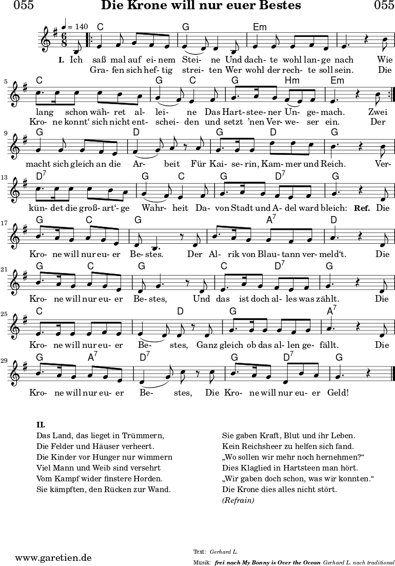 
\header{
  dedication = "🏰055"
  title = "Die Krone will nur euer Bestes"
  subtitle = ""
  subsubtitle = "frei nach My Bonny is Over the Ocean"
  poet = ""
  meter = "Gerhard L."
  composer = ""
  arranger = "Gerhard L. nach traditional"
}

myMusic = {
  <<

    \chords {
      \germanChords
      \set chordChanges=##t
      \set Staff.midiInstrument="acoustic guitar (nylon)"
      s8 | 
      \repeat volta 2 {
        c4. c4.| g4. g4. | e4.:m e4.:m | e4.:m e4.:m | c4. c4. | g4. c4. | g4. b4.:m | e4.:m e4.:m |
      }
      g4. g4. | d4. d4. | g4. d4. | g4. g4. | d4.:7 d4.:7 | g4. c4. | g4. d4.:7 | g4. g4. |
      g4. c4. | g4. g4. | g4. a4.:7 | d4. d4. | g4. c4. | g4. g4. | c4. d4.:7 | g4. g4. | c4. c4. |
      c4. d4. | g4. g4. |  a4.:7 a4.:7 | g4. a4.:7 | d4.:7 d4.:7 | g4. d4.:7| g4. g4 
      \fine
    }
    \relative c' {
      \time 4/4
      \key g \major
      \time 6/8
      \tempo 4=140
      \partial 8
      \set Staff.midiInstrument="clarinet"
      b8   
      \repeat volta 2 {
        e4 fis8 g8 fis8 e8 | e4 (d8) d4 b8 | e4 e8 e8 fis8 d8 | e4. r4 b'8 | c8. c16 c8 c8 b8 a8 | g4 (fis8) e4 fis8 | g8. a16 g8 fis8 (e8) fis8 | e4. r4  b'8 | 
      }
      g4 g8 g8 fis8 e8 | fis4 (g8) a8 r8 a8 | g8. g16 g8 d'8 d8 c8 | b4. r4 b8 | c8. c16 c8 c8 b8 a8 | g4 (fis8) e4 fis8 | g8. a16 g8 fis8 e8 fis8 | g4. r4 
      d8 |  b'8.  a16 g8 a8 g8 e8 | d8 b4. r8 d8 | b'8. a16 g8  g8 fis8 g8 | a4. r4 d,8 | b'8. a16 g8 a8 g8 e8 | d8 g4. r8 d8 | e8. a16 g8 fis8 e8 fis8 |
      g4. r4 d8 | e8. e16  e8 e8   fis8 e8 | e4 (d8) d8 r8 d8 | g8. g16 g8 g8 fis8 g8 | a4. r4 d,8 | b'8. a16 g8 a8 g8 e8 | d4 (g8) c8 r8 c8 | b8. a16 g8 d8 b'8 a8 | g4. r4  \fine
    }
    
    \addlyrics {
      \set stanza = "I. "
      Ich saß mal auf ei- nem Stei- ne 
      Und dach- te wohl lan- ge nach
      Wie lang _ schon wäh- ret al- lei- ne 
      Das Hart- stee- ner Un- ge- mach. 
      Zwei
      macht sich gleich an die Ar- beit 
      Für Kai- se- rin, Kam- mer und Reich. 
      Ver- kün- det die groß- art‘- ge Wahr- heit
      Da- von Stadt und A- del ward bleich:

      \set stanza = "Ref. "
      Die Kro- ne will nur eu- er Be- stes.
      Der Al- rik von Blau- tann ver- meld‘t. 
      Die Kro- ne will nur eu- er Be- stes, 
      Und das ist doch al- les was zählt. 
      Die Kro- ne will nur eu- er Be- stes, 
      Ganz gleich ob das al- len ge- fällt. 
      Die Kro- ne will nur eu- er Be- stes, 
      Die Kro- ne will nur eu- er Geld!
    }
    \addlyrics {
      _ Gra- fen sich hef- tig strei- ten 
      Wer wohl der rech- te soll sein. 
      Die Kro- ne konnt‘ sich nicht ent- schei- den 
      und setzt ’nen Ver- we- ser ein. Der
    }
  >>
}

\score {
  \transpose c c {
    \myMusic
  }
  \layout { }
}

\markup {
  \fill-line {
    \hspace #1
    \column {
      \vspace #1
      \line { \bold { II.} }
      \line { Das Land, das lieget in Trümmern, }
      \line { Die Felder und Häuser verheert. }
      \line { Die Kinder vor Hunger nur wimmern }
      \line { Viel Mann und Weib sind versehrt }
      \line { Vom Kampf wider finstere Horden. }
      \line { Sie kämpften, den Rücken zur Wand. }
    }
    \hspace #1
    \column {
      \vspace #2
      \line { Sie gaben Kraft, Blut und ihr Leben. }
      \line { Kein Reichsheer zu helfen sich fand. }
      \line { „Wo sollen wir mehr noch hernehmen?“ }
      \line { Dies Klaglied in Hartsteen man hört. }
      \line { „Wir gaben doch schon, was wir konnten.“ }
      \line { Die Krone dies alles nicht stört. }
      \line { \italic { (Refrain) } }
      \vspace #1
    }
    \hspace #1
  }
}

\score {
  \unfoldRepeats
  \transpose c c {
    \myMusic
   }
  \midi { }
}
