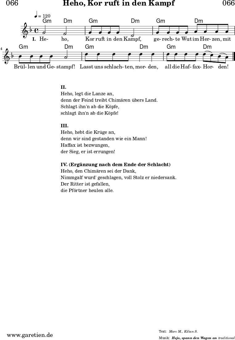 \header{
dedication = "🏰066"
title = "Heho, Kor ruft in den Kampf"
subtitle = ""
subsubtitle = "Hejo, spann den Wagen an"
meter = "Marc M., Kilian S."
arranger = "traditional"
}
myMusic = {
<<
\chords {
\germanChords
\set chordChanges=##t
g2:m d2:m |
g2:m d2:m |
g2:m d2:m |
g2:m d2:m |
g2:m d2:m |
g2:m d2:m |
\fine
}
\relative c'' {
\time 4/4
\tempo 4=120
\key d \minor
\set Staff.midiInstrument="violin"
g2 f2 | g8 g8 g8 g8 d2 |
g8 g8 g8 g8 a8 a8 a8 a8 | bes8 bes8 bes8 bes8 a2 |
d8 d8 d8 d8 d4 d4 | d8 d8 d8 d8 d8( c8) bes8( a8) \fine
}
\addlyrics {
\set stanza ="I. "
He- ho, Kor ruft in den Kampf,
ge- rech- te Wut im Her- zen, mit Brül- len und Ge- stampf!
Lasst uns schlach- ten, mor- den, all die Haf- fax- Hor- den!
}
>>
}
\score {
\myMusic
\layout { }
}
\markup {
\fill-line {
\hspace #1
\column {
\vspace #1
\line { \bold {II.} }
\line { Heho, legt die Lanze an, }
\line { denn der Feind treibt Chimären übers Land. }
\line { Schlagt ihn'n ab die Köpfe, }
\line { schlagt ihn'n ab die Köpfe! }
\vspace #1
\line { \bold {III.} }
\line { Heho, hebt die Krüge an, }
\line { denn wir sind gestanden wie ein Mann! }
\line { Haffax ist bezwungen, }
\line { der Sieg, er ist errungen! }
\vspace #1
\line { \bold {IV. (Ergänzung nach dem Ende der Schlacht) } }
\line { Heho, den Chimären sei der Dank, }
\line { Nimmgalf wurd' geschlagen, voll Stolz er niedersank. }
\line { Der Ritter ist gefallen, }
\line { die Pförtner heulen alle. }
}
\hspace #1
}
}
\score {
\unfoldRepeats {
\myMusic
}
\midi { }
}