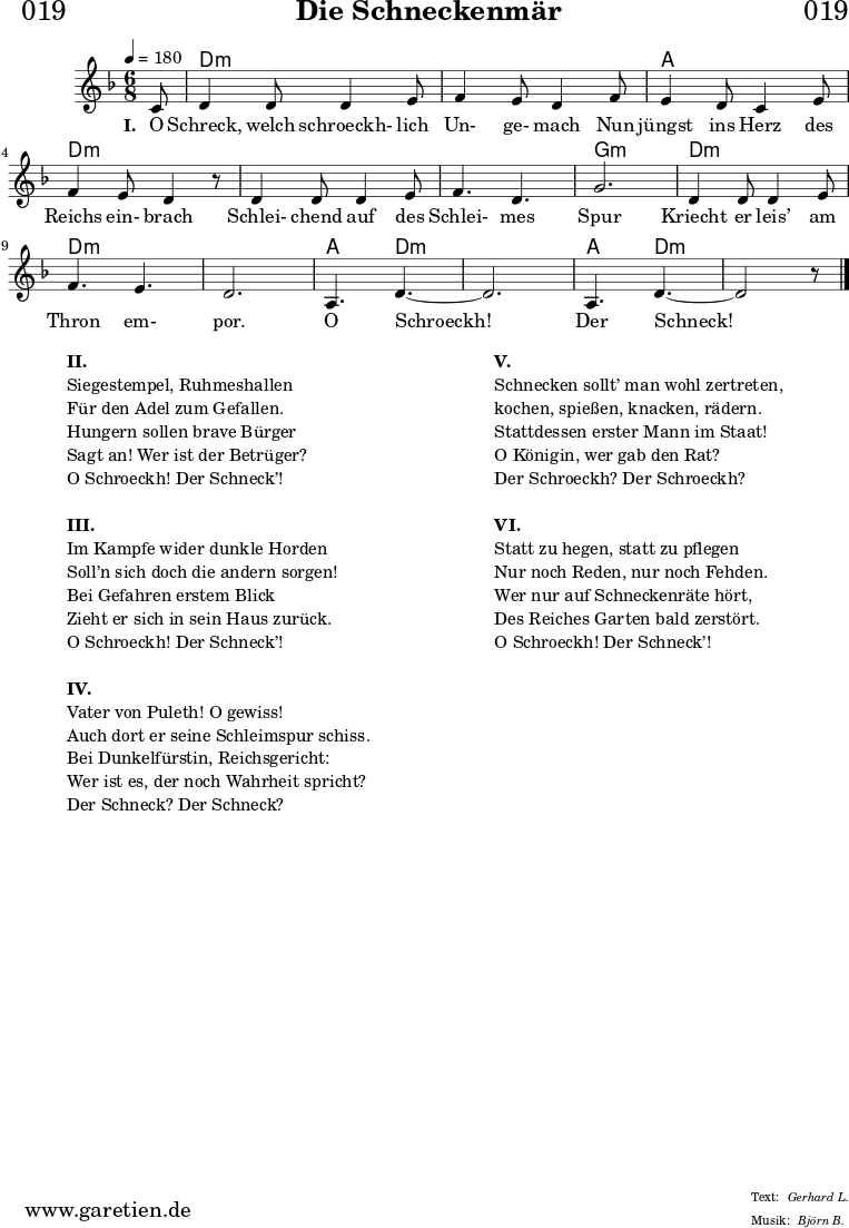 
\header{
  dedication = "🏰019"
  title = "Die Schneckenmär"
  meter = "Gerhard L."
  arranger = "Björn B."
}

myMusic = {
  <<
  
    \chords {
      \germanChords
      \set chordChanges=##t
      \set Staff.midiInstrument="acoustic guitar (nylon)"
      s8 | d2.:m | d2.:m |
      a2. | d2.:m |
      d2.:m | d2.:m | g2.:m |
      d2.:m | d2.:m | d2.:m |
      a4. d4.:m~ | d2.:m | a4. d4.:m~ | d2:m s8
    }
    
    \relative c' {
      \time 6/8
      \partial 8
      \tempo 4=180
      \key d \minor
      \set Staff.midiInstrument="clarinet"
      c8 | d4 d8 d4 e8 | f4 e8 d4
      f8 | e4 d8 c4 e8 | f4 e8 d4 r8
      d4 d8 d4 e8 | f4. d4. | g2. |
      d4 d8 d4 e8 | f4. e4. | d2. |
      a4. d4.~ | d2. | a4. d4.~ | d2 r8 \fine
    }

    \addlyrics {
      \set stanza = "I. "
      O Schreck, welch schroeckh- lich Un- ge- mach
      Nun jüngst ins Herz des Reichs ein- brach
      Schlei- chend auf des Schlei- mes Spur
      Kriecht er leis’ am Thron em- por.
      O Schroeckh! Der Schneck!
    }
  >>
}

\score {
  \myMusic
  \layout { }
}

\markup {
  \fill-line {
    \hspace #1
    \column {
      \line { \bold { II. } }
      \line { Siegestempel, Ruhmeshallen }
      \line { Für den Adel zum Gefallen. }
      \line { Hungern sollen brave Bürger }
      \line { Sagt an! Wer ist der Betrüger? }
      \line { O Schroeckh! Der Schneck’! }
      \vspace #1
      \line { \bold { III. } }
      \line { Im Kampfe wider dunkle Horden }
      \line { Soll’n sich doch die andern sorgen! }
      \line { Bei Gefahren erstem Blick }
      \line { Zieht er sich in sein Haus zurück. }
      \line { O Schroeckh! Der Schneck’! }
      \vspace #1
      \line { \bold { IV. } }
      \line { Vater von Puleth! O gewiss! }
      \line { Auch dort er seine Schleimspur schiss. }
      \line { Bei Dunkelfürstin, Reichsgericht: }
      \line { Wer ist es, der noch Wahrheit spricht? }
      \line { Der Schneck? Der Schneck? }
    }
    \hspace #2
    \column {
      \line { \bold { V. } }
      \line { Schnecken sollt’ man wohl zertreten, }
      \line { kochen, spießen, knacken, rädern. }
      \line { Stattdessen erster Mann im Staat! }
      \line { O Königin, wer gab den Rat? }
      \line { Der Schroeckh? Der Schroeckh? }
      \vspace #1
      \line { \bold { VI. } }
      \line { Statt zu hegen, statt zu pflegen }
      \line { Nur noch Reden, nur noch Fehden. }
      \line { Wer nur auf Schneckenräte hört, }
      \line { Des Reiches Garten bald zerstört. }
      \line { O Schroeckh! Der Schneck’! }
    }
    \hspace #1
  }
}

\score {
  \unfoldRepeats {
    \myMusic
  }
  \midi { }
}

