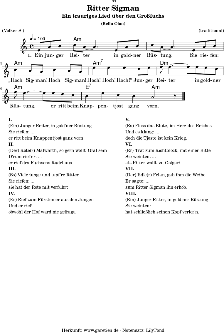 
\version "2.18.2"
 
\paper {
  print-page-number = ##f
}

\header{
  dedication = "🏰??"
  title = "Ritter Sigman"
  subtitle = "Ein trauriges Lied über den Großfuchs"
  subsubtitle = "(Bella Ciao)"
  meter = "(Volker S.)"
  arranger = "(traditional)"
  tagline = "🏰 Herkunft: www.garetien.de - Notensatz: LilyPond 🏰"
}


myMusic= {
  <<
 
    \chords {
      \germanChords
      \set chordChanges=##t
      \set Staff.midiInstrument="acoustic guitar (nylon)"
      s4. | a1:m | a1:m | a1:m | a1:m7 | d1:m | a1:m | e1:7 | a1:m
    }

    \relative  {
      \key a \minor
      \time 4/4
      \tempo 4=100
      \partial 4.
      \set Staff.midiInstrument="clarinet"
      e'8 a8 b8 | c8 a8~ a4.       
      e8 a8 b8 | c8 a8~ a4.       
      e8 a8 b8 | c4 b8 a8 c4 b8 a8 | e'4 e4 e4
      d8 e8 | f8 f4.~ f8
      f8 e8 d8 | f8 e4.~ e8
      e8 d8 c8 | b4 e4 c4 b4 a2 r8 \bar "|."
    }
    \addlyrics {
      \set stanza = "1. "
      Ein jun- ger Rei- ter
      in gold- ner Rüs- tung.
      Sie rie- fen: „Hoch Sig- man! Hoch Sig- man! Hoch! Hoch! Hoch!“
      Jun- ger Rei- ter
      in gold- ner Rüs- tung,
      er ritt beim Knap- pen- tjost ganz vorn.
    }

  >>
}

\score {
 \transpose e e {
    \myMusic
  }
 \layout { }
}

\markup {
  \fill-line {
    \hspace #1
    \column {
    
      \line { }
      \line {\bold {I.} }
      \line {(Ein) Junger Reiter, in gold'ner Rüstung}
      \line {Sie riefen: ...}
      \line {er ritt beim Knappentjost ganz vorn.}

      \line { }
      \line {\bold {II.} }
      \line {(Der) Rote(r) Malwarth, so gern wollt' Graf sein}
      \line {D'rum rief er: ...}
      \line {er rief des Fuchsens Rudel aus.}
      
      \line { }
      \line {\bold {III.} }
      \line {(So) Viele junge und tapf're Ritter}
      \line {Sie riefen: ...}
      \line {sie hat der Rote mit verführt.}
      
      \line { }
      \line {\bold {IV.} }
      \line {(Es) Rief zum Fürsten er aus den Jungen}
      \line {Und er rief: ...}
      \line {obwohl der Hof ward nie gefragt.}
      
    }
    \hspace #2
    \column {
    
      \line { }
      \line {\bold {V.} }
      \line {(Es) Floss das Blute, im Herz des Reiches}
      \line {Und es klang: ...}
      \line {doch die Tjoste ist kein Krieg.}

      \line { }
      \line {\bold {VI.} }
      \line {(Er) Trat zum Richtblock, mit einer Bitte}
      \line {Sie weinten: ...}
      \line {als Ritter wollt' zu Golgari.}
      
      \line { }
      \line {\bold {VII.} }
      \line {(Der) Edle(r) Felan, gab ihm die Weihe}
      \line {Er sagte: ...}
      \line {zum Ritter Sigman ihn erhob.}
      
      \line { }
      \line {\bold {VIII.} }
      \line {(Ein) Junger Ritter, in gold'ner Rüstung}
      \line {Sie weinten: ...}
      \line {hat schließlich seinen Kopf verlor'n.}
      
    }
    \hspace #1
  }
}

\score {
  \unfoldRepeats
  \transpose e e {
    \myMusic
   }
  \midi { }
}
