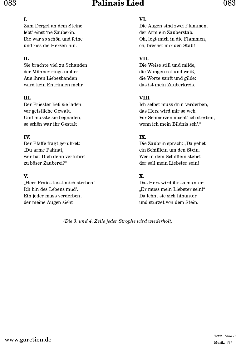 \header{
dedication = "🏰083"
title = "Palinais Lied"
subtitle = ""
subsubtitle = ""
poet = ""
meter = "Nina P."
composer = ""
arranger = "???"
}
\markup {
\fill-line {
\hspace #1
\column {
\vspace #1
\line { \bold { I. } }
\line { Zum Dergel an dem Steine }
\line { lebt’ einst ‘ne Zauberin. }
\line { Die war so schön und feine }
\line { und riss die Herzen hin. }
\vspace #1
\line { \bold { II. } }
\line { Sie brachte viel zu Schanden }
\line { der Männer rings umher. }
\line { Aus ihren Liebesbanden }
\line { ward kein Entrinnen mehr. }
\vspace #1
\line { \bold { III. } }
\line { Der Priester ließ sie laden }
\line { vor geistliche Gewalt. }
\line { Und musste sie begnaden, }
\line { so schön war ihr Gestalt. }
\vspace #1
\line { \bold { IV. } }
\line { Der Pfaffe fragt gerühret: }
\line { „Du arme Palinai, }
\line { wer hat Dich denn verführet }
\line { zu böser Zauberei?“ }
\vspace #1
\line { \bold { V. } }
\line { „Herr Praios lasst mich sterben! }
\line { Ich bin des Lebens müd’. }
\line { Ein jeder muss verderben, }
\line { der meine Augen sieht. }
\vspace #1
}
\hspace #1
\column {
\vspace #1
\line { \bold { VI. } }
\line { Die Augen sind zwei Flammen, }
\line { der Arm ein Zauberstab. }
\line { Oh, legt mich in die Flammen, }
\line { oh, brechet mir den Stab! }
\vspace #1
\line { \bold { VII. } }
\line { Die Weise still und milde, }
\line { die Wangen rot und weiß, }
\line { die Worte sanft und gilde: }
\line { das ist mein Zauberkreis. }
\vspace #1
\line { \bold { VIII. } }
\line { Ich selbst muss drin verderben, }
\line { das Herz wird mir so weh. }
\line { Vor Schmerzen möcht’ ich sterben, }
\line { wenn ich mein Bildnis seh’.“ }
\vspace #1
\line { \bold { IX. } }
\line { Die Zaubrin sprach: „Da gehet }
\line { ein Schifflein um den Stein. }
\line { Wer in dem Schifflein stehet, }
\line { der soll mein Liebster sein! }
\vspace #1
\line { \bold { X. } }
\line { Das Herz wird ihr so munter: }
\line { „Er muss mein Liebster sein!“ }
\line { Da lehnt sie sich hinunter }
\line { und stürzet von dem Stein. }
\vspace #1
}
\hspace #1
}
}
\markup {
\fill-line {
\hspace #1
\column {
\vspace #1
\line { \italic { (Die 3. und 4. Zeile jeder Strophe wird wiederholt) } }
\vspace #1
}
\hspace #1
}
}