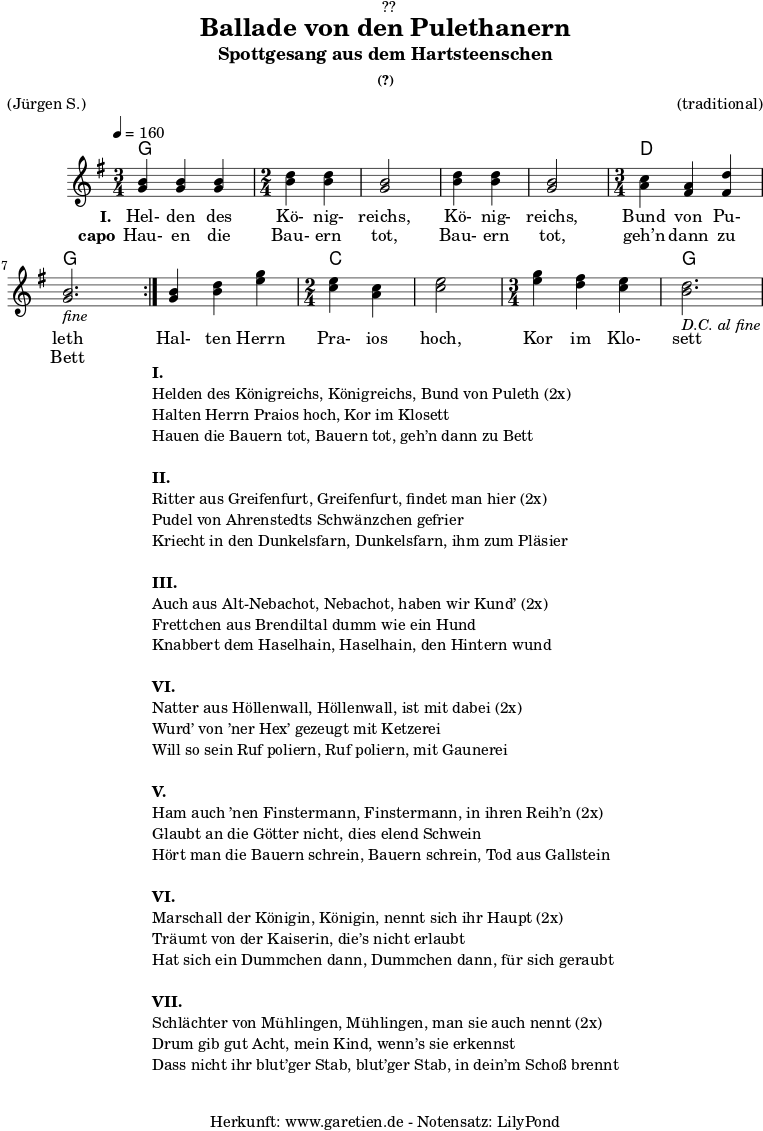 \version "2.18.2"
\paper {
print-page-number = ##f
}
\header{
dedication = "🏰??"
title = "Ballade von den Pulethanern"
subtitle = "Spottgesang aus dem Hartsteenschen"
subsubtitle = "(?)"
meter = "(Jürgen S.)"
arranger = "(traditional)"
tagline = "🏰 Herkunft: www.garetien.de - Notensatz: LilyPond 🏰"
}
myMusic = {
<<
\chords {
\germanChords
\set chordChanges=##t
\set Staff.midiInstrument="acoustic guitar (nylon)"
\repeat volta 2 {
g2. g2 g2 g2 g2 d2. g2.
}
g2. c2 c2 c2. g2.
}
\relative c' {
\tempo 4=160
\key g \major
\set Staff.midiInstrument="violin"
\time 3/4
\repeat volta 2 {
<g' b>4 <g b>4 <g b>4
\time 2/4
<b d> <b d> <g b>2 <b d>4 <b d> <g b>2
\time 3/4
<a c>4 <fis a> <fis d'> <g b>2._\markup { \italic "fine" }
}
<g b>4 <b d> <e g>
\time 2/4
<c e> <a c> <c e>2
\time 3/4
<e g>4 <d fis> <c e> <b d>2._\markup { \italic "D.C. al fine" }
}
\addlyrics {
\set stanza = "I. "
Hel- den des Kö- nig- reichs, Kö- nig- reichs, Bund von Pu- leth
Hal- ten Herrn Pra- ios hoch, Kor im Klo- sett
}
\addlyrics {
\set stanza = "capo"
Hau- en die Bau- ern tot, Bau- ern tot, geh’n dann zu Bett
}
>>
}
\score {
\myMusic
\layout { }
}
\markup {
\fill-line {
\hspace #1
\column {
\line {\bold {I.} }
\line {Helden des Königreichs, Königreichs, Bund von Puleth (2x)}
\line {Halten Herrn Praios hoch, Kor im Klosett}
\line {Hauen die Bauern tot, Bauern tot, geh’n dann zu Bett}
\vspace #1
\line {\bold {II.} }
\line {Ritter aus Greifenfurt, Greifenfurt, findet man hier (2x)}
\line {Pudel von Ahrenstedts Schwänzchen gefrier}
\line {Kriecht in den Dunkelsfarn, Dunkelsfarn, ihm zum Pläsier}
\vspace #1
\line {\bold {III.} }
\line {Auch aus Alt-Nebachot, Nebachot, haben wir Kund’ (2x)}
\line {Frettchen aus Brendiltal dumm wie ein Hund}
\line {Knabbert dem Haselhain, Haselhain, den Hintern wund}
\vspace #1
\line {\bold {VI.} }
\line {Natter aus Höllenwall, Höllenwall, ist mit dabei (2x)}
\line {Wurd’ von ’ner Hex’ gezeugt mit Ketzerei }
\line {Will so sein Ruf poliern, Ruf poliern, mit Gaunerei}
\vspace #1
\line {\bold {V.} }
\line {Ham auch ’nen Finstermann, Finstermann, in ihren Reih’n (2x)}
\line {Glaubt an die Götter nicht, dies elend Schwein}
\line {Hört man die Bauern schrein, Bauern schrein, Tod aus Gallstein}
\vspace #1
\line {\bold {VI.} }
\line {Marschall der Königin, Königin, nennt sich ihr Haupt (2x)}
\line {Träumt von der Kaiserin, die’s nicht erlaubt}
\line {Hat sich ein Dummchen dann, Dummchen dann, für sich geraubt}
\vspace #1
\line {\bold {VII.} }
\line {Schlächter von Mühlingen, Mühlingen, man sie auch nennt (2x)}
\line {Drum gib gut Acht, mein Kind, wenn’s sie erkennst}
\line {Dass nicht ihr blut’ger Stab, blut’ger Stab, in dein’m Schoß brennt}
}
\hspace #1
}
}
\score {
\unfoldRepeats
\myMusic
\midi { }
}