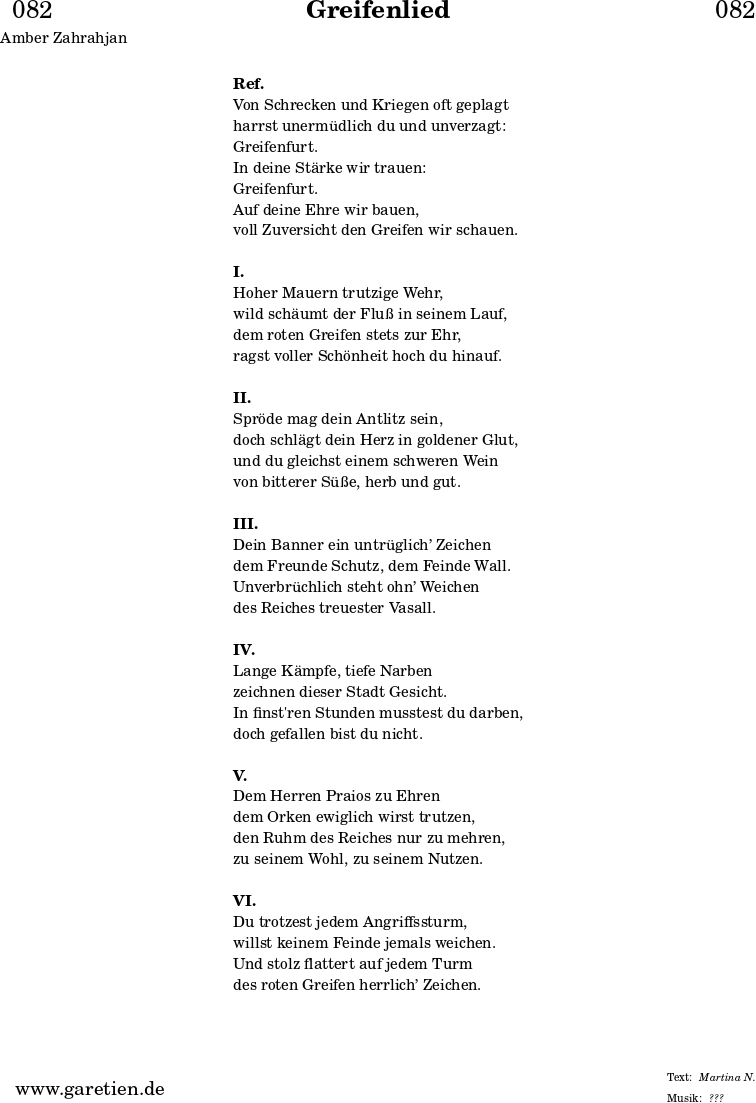 
\header{
  dedication = "🏰082"
  title = "Greifenlied"
  subtitle = ""
  subsubtitle = ""
  poet = "Amber Zahrahjan"
  meter = "Martina N."
  composer = ""
  arranger = "???"
}

\markup {
  \fill-line {
    \hspace #1
    \column {
      \vspace #1
      \line { \bold { Ref. } }
      \line { Von Schrecken und Kriegen oft geplagt }
      \line { harrst unermüdlich du und unverzagt: }
      \line { Greifenfurt. }
      \line { In deine Stärke wir trauen: }
      \line { Greifenfurt. }
      \line { Auf deine Ehre wir bauen, }
      \line { voll Zuversicht den Greifen wir schauen. }
      \vspace #1
      \line { \bold { I. } }
      \line { Hoher Mauern trutzige Wehr, }
      \line { wild schäumt der Fluß in seinem Lauf, }
      \line { dem roten Greifen stets zur Ehr, }
      \line { ragst voller Schönheit hoch du hinauf. }
      \vspace #1
      \line { \bold { II. } }
      \line { Spröde mag dein Antlitz sein, }
      \line { doch schlägt dein Herz in goldener Glut, }
      \line { und du gleichst einem schweren Wein }
      \line { von bitterer Süße, herb und gut. }
      \vspace #1
      \line { \bold { III. } }
      \line { Dein Banner ein untrüglich’ Zeichen }
      \line { dem Freunde Schutz, dem Feinde Wall. }
      \line { Unverbrüchlich steht ohn’ Weichen }
      \line { des Reiches treuester Vasall. }
      \vspace #1
      \line { \bold { IV. } }
      \line { Lange Kämpfe, tiefe Narben }
      \line { zeichnen dieser Stadt Gesicht. }
      \line { In finst'ren Stunden musstest du darben, }
      \line { doch gefallen bist du nicht. }
      \vspace #1
      \line { \bold { V. } }
      \line { Dem Herren Praios zu Ehren }
      \line { dem Orken ewiglich wirst trutzen, }
      \line { den Ruhm des Reiches nur zu mehren, }
      \line { zu seinem Wohl, zu seinem Nutzen. }
      \vspace #1
      \line { \bold { VI. } }
      \line { Du trotzest jedem Angriffssturm, }
      \line { willst keinem Feinde jemals weichen. }
      \line { Und stolz flattert auf jedem Turm }
      \line { des roten Greifen herrlich’ Zeichen. }
      \vspace #1
    }
    \hspace #1
  }
}
