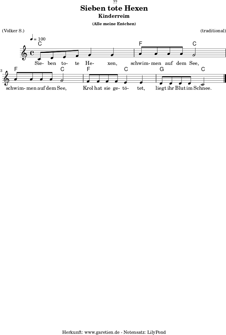 
\version "2.18.2"
 
\paper {
  print-page-number = ##f
}

\header{
  dedication = "🏰??"
  title = "Sieben tote Hexen"
  subtitle = "Kinderreim"
  subsubtitle = "(Alle meine Entchen)"
  meter = "(Volker S.)"
  arranger = "(traditional)"
  tagline = "🏰 Herkunft: www.garetien.de - Notensatz: LilyPond 🏰"
}


myMusic = {
  <<

  
    \chords {
      \germanChords
      \set chordChanges=##t
       c2 c2
       f2 c2
       f2 c2
       f2 c2
       g2 c2
    }
    
    \relative c' {
      \time 4/4
      \tempo 4=100
      \key c \major
      c8 d8 e8 f8 g4 g4 | 
      a8 a8 a8 a8 g2 |
      a8 a8 a8 a8 g2 |
      f8 f8 f8 f8 e4 e4 |
      d8 d8 d8 d8 c2 \bar "|."
    }
  
    \addlyrics {
      Sie- ben to- te He- xen,
      schwim- men auf dem See,
      schwim- men auf dem See,
      Krol hat sie ge- tö- tet,
      liegt ihr Blut im Schnee.
    }

  >>
}

\score {
  \myMusic
  \layout { }
}

\score {
  \unfoldRepeats {
    \myMusic
  }
  \midi { }
}

