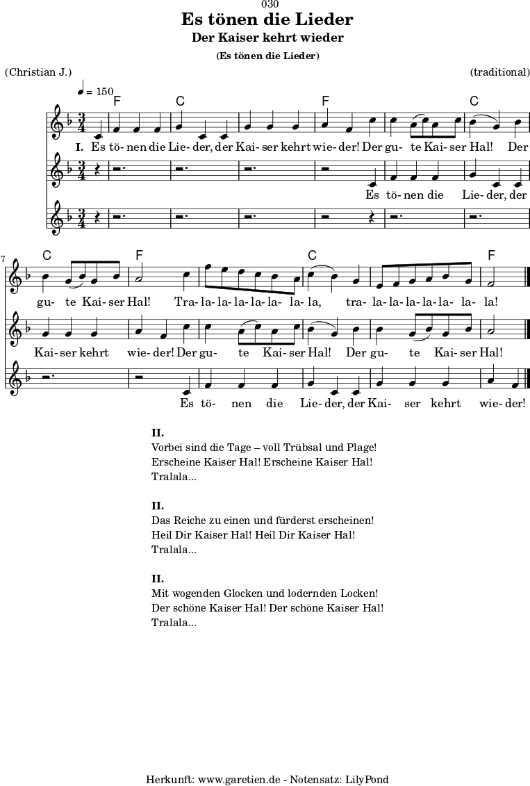\version "2.18.2"
\paper {
print-page-number = ##f
}
\header{
dedication = "🏰030"
title = "Es tönen die Lieder"
subtitle = "Der Kaiser kehrt wieder"
subsubtitle = "(Es tönen die Lieder)"
meter = "(Christian J.)"
arranger = "(traditional)"
tagline = "🏰 Herkunft: www.garetien.de - Notensatz: LilyPond 🏰"
}
teilEins = {
c4 |f4 f4 f4 | g4 c,4
c4 | g'4 g4 g4 | a4 f4
}
teilZwei = {
c'4 | c4 a8( c8) a8 c8 | bes4( g4)
bes4 | bes4 g8( bes8) g8 bes8 | a2
}
teilDrei = {
c4 | f8 e8 d8 c8 bes8 a8 | c4( bes4)
g4 | e8 f8 g8 a8 bes8 g8 | f2
}
myMusic = {
<<
\chords {
\germanChords
\set chordChanges=##t
\set Staff.midiInstrument="acoustic guitar (nylon)"
s4 | f2. | c2. |
c2. | f2
s4 | f2. | c2. |
c2. | f2
s4 | f2. | c2. |
c2. | f2
}
\relative c' {
\time 3/4
\tempo 4=150
\partial 4
\key f \major
\set Staff.midiInstrument="Oboe"
\teilEins
\teilZwei
\teilDrei
\bar "|."
}
\addlyrics {
\set stanza = "I. "
Es tö- nen die Lie- der,
der Kai- ser kehrt wie- der!
Der gu- te Kai- ser Hal!
Der gu- te Kai- ser Hal!
Tra- la- la- la- la- la- la- la,
tra- la- la- la- la- la- la- la!
}
\new Staff <<
\relative c' {
\key f \major
\set Staff.midiInstrument="Flute"
r4 | r2. | r2. | r2. | r2
\teilEins
\teilZwei
}
\addlyrics {
Es tö- nen die Lie- der,
der Kai- ser kehrt wie- der!
Der gu- te Kai- ser Hal!
Der gu- te Kai- ser Hal!
}
>>
\new Staff <<
\relative c' {
\key f \major
\set Staff.midiInstrument="Flute"
r4 | r2. | r2. | r2. | r2
r4 | r2. | r2. | r2. | r2
\teilEins
}
\addlyrics {
Es tö- nen die Lie- der,
der Kai- ser kehrt wie- der!
}
>>
>>
}
\score {
\myMusic
\layout { }
}
\markup {
\fill-line {
\hspace #1
\column {
\line { \bold { II. } }
\line { Vorbei sind die Tage – voll Trübsal und Plage! }
\line { Erscheine Kaiser Hal! Erscheine Kaiser Hal! }
\line { Tralala... }
\vspace #1
\line { \bold { II. } }
\line { Das Reiche zu einen und fürderst erscheinen! }
\line { Heil Dir Kaiser Hal! Heil Dir Kaiser Hal! }
\line { Tralala... }
\vspace #1
\line { \bold { II. } }
\line { Mit wogenden Glocken und lodernden Locken! }
\line { Der schöne Kaiser Hal! Der schöne Kaiser Hal! }
\line { Tralala... }
}
\hspace #1
}
}
\score {
\unfoldRepeats {
\myMusic
}
\midi { }
}