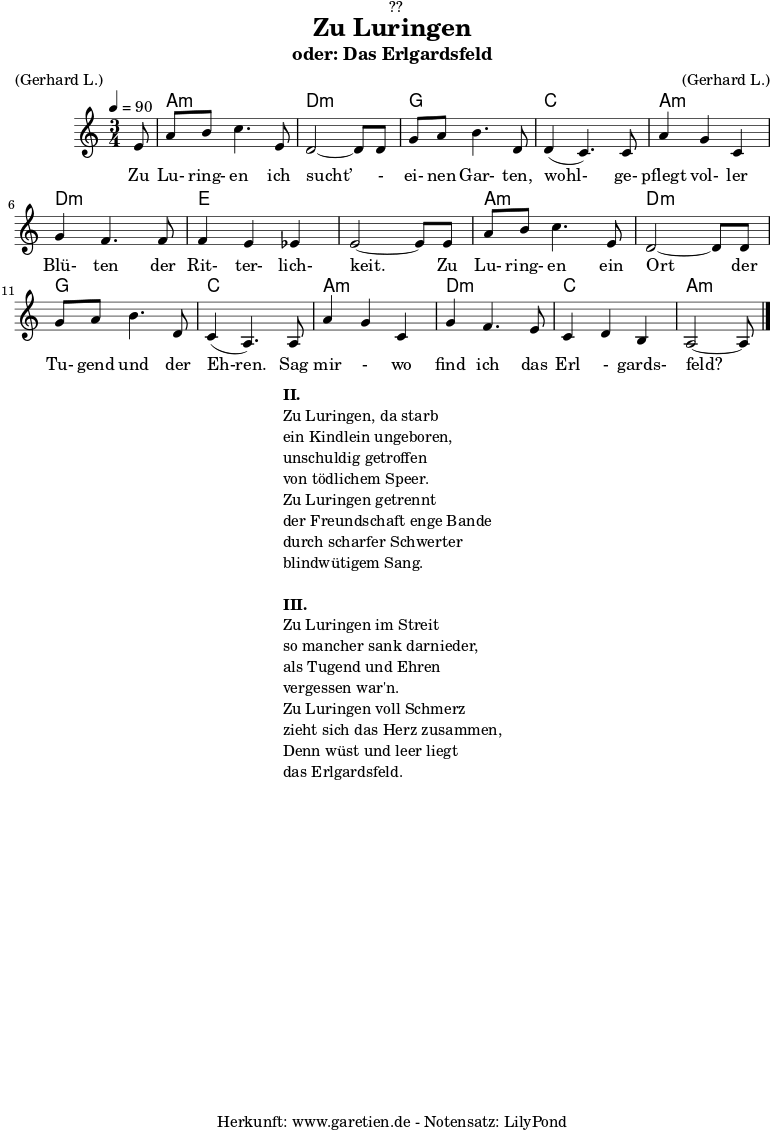 \version "2.18.2"
\paper {
print-page-number = ##f
}
\header{
dedication = "🏰??"
title = "Zu Luringen"
subtitle = "oder: Das Erlgardsfeld"
meter = "(Gerhard L.)"
arranger = "(Gerhard L.)"
tagline = "🏰 Herkunft: www.garetien.de - Notensatz: LilyPond 🏰"
}
myMusic= {
<<
\chords {
\germanChords
\set chordChanges=##t
\set Staff.midiInstrument="acoustic guitar (nylon)"
s8 | a2.:m | d2.:m |
g2. | c2. |
a2.:m | d2.:m | e2. | e2. |
a2.:m | d2.:m | g2. | c2. |
a2.:m | d2.:m | c2. | a2:m s8
}
\relative {
\time 3/4
\tempo 4=90
\key a \minor
\partial 8
\set Staff.midiInstrument="Clarinet"
e'8 | a8 b8 c4. e,8 | d2~ d8 d8 |
g8 a8 b4. d,8 | d4( c4.) c8 |
a'4 g4 c,4 | g'4 f4. f8 | f4 e4 es4 | e2~ e8 e8 |
a8 b8 c4. e,8 | d2~ d8 d8 |
g8 a8 b4. d,8 | c4( a4.) a8 |
a'4 g4 c,4 | g'4 f4. e8 | c4 d4 b4 | a2~ a8 \bar "|."
}
\addlyrics { Zu Lu- ring- en ich sucht’ - ei- nen Gar- ten, wohl- ge- pflegt vol- ler Blü- ten der Rit- ter- lich- keit. Zu Lu- ring- en ein Ort der Tu- gend und der Eh-ren. Sag mir - wo find ich das Erl - gards- feld?
}
>>
}
\score {
\myMusic
\layout { }
}
\markup {
\fill-line {
\hspace #1
\column {
\line {\bold {II.} }
\line {Zu Luringen, da starb}
\line {ein Kindlein ungeboren,}
\line {unschuldig getroffen}
\line {von tödlichem Speer.}
\line {Zu Luringen getrennt}
\line {der Freundschaft enge Bande}
\line {durch scharfer Schwerter}
\line {blindwütigem Sang.}
\vspace #1
\line {\bold {III.} }
\line {Zu Luringen im Streit}
\line {so mancher sank darnieder,}
\line {als Tugend und Ehren}
\line {vergessen war'n.}
\line {Zu Luringen voll Schmerz}
\line {zieht sich das Herz zusammen,}
\line {Denn wüst und leer liegt}
\line {das Erlgardsfeld.}
}
\hspace #1
}
}
\score {
\unfoldRepeats
\myMusic
\midi { }
}