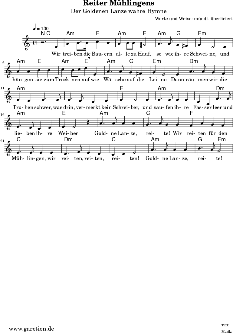 \version "2.10.25"
\header{
title="Reiter Mühlingens"
subtitle="Der Goldenen Lanze wahre Hymne"
composer="Worte und Weise: mündl. überliefert"
tagline="Herkunft: www.garetien.de - Music engraving: LilyPond"
}
\score {
<<
\context ChordNames {
\set chordChanges=##t
\chordmode {
r1 a2:m e2 a2:m e2 a2:m g2 e1:m
a2:m e2 a2:m e2:7 a2:m g2 e1:m d1:m a1:m a1:m e1
a2:m a2:m a2:m d2:m a1:m e1 a1:m c1 f1 c1 d2:m d2:m c2 c2 a2:m a2:m g2 e2:m
}
}
\relative c' {
\time 4/4
\tempo 4=130
\key c \major
\clef "treble"
\set Staff.midiInstrument="Contrabass"
r2. e4 a b8. b16 c4 b a b8 b gis2 a4. a8 g4 fis g e2 e4
a a b b c b8 c d4 e, a4. a8 g4 fis g e2 e4 a4. a8 g4 f
e d e4. e8 e4. d8 c4 d e4 e2 e4 e4. e8 e4 e c a4 f'4. f8
e4. d8 c4 d e e2 r4 a4. a8 a4 a g4. a8 g4 g f a g f e4. e8 e4 e
d4. f8 e4 d c d e2 a4. a8 a4 a b4. a8 g2
}
\addlyrics {
Wir trei- ben die Bau- ern al- le zu Hauf, so wie ih- re Schwei- ne,
und hän- gen sie zum Trock- nen _ auf wie Wä- sche auf die Lei- ne
Dann räu- men wir die Tru- hen schwer, was drin, ver- merkt kein Schrei- ber,
und sau- fen ih- re Fäs- ser leer und lie- ben ih- re Wei- ber
Gold- ne Lan- ze, rei- _ te! Wir rei- ten für den Müh- lin- gen,
wir rei- ten, rei- ten, rei- _ ten! Gold- ne Lan- ze, rei- _ te!
}
>>
\layout { }
\midi { }
}