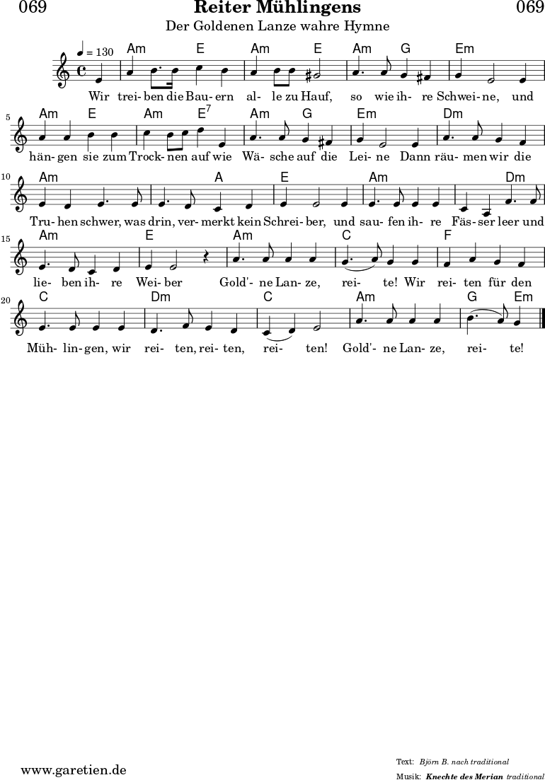 
\header{
  dedication = "🏰069"
  title = "Reiter Mühlingens"
  subtitle = "Der Goldenen Lanze wahre Hymne"
  subsubtitle = "Knechte des Merian"
  poet = ""
  meter = "Björn B. nach traditional"
  composer = ""
  arranger = "traditional"
}

myMusic = {
  <<

    \chords {
      \germanChords
      \set chordChanges=##t
      \set Staff.midiInstrument="acoustic guitar (nylon)"
      \set Staff.midiMaximumVolume = #0.6
      s4 | a2:m e2 | a2:m e2 | a2:m g2 | e1:m |
      a2:m e2 | a2:m e2:7 | a2:m g2 | e1:m |
      d2:m d2:m | a2:m a2:m | a2:m a2: | e1 |
      a2:m a2:m | a2:m d2:m  | a2:m a2:m | e1 |
      a2:m a2:m | c2 c2 | f2 f2 | c2 c2 | d2:m d2:m | c2 c2  | a2:m a2:m | g2 e4:m
      \fine
    }

    \relative c' {
      \time 4/4
      \tempo 4=130
      \key c \major
      \set Staff.midiInstrument="clarinet"
      \partial 4
      e4 | a4 b8. b16 c4 b4 | a4 b8 b8 gis2 | a4. a8 g4 fis4 g4 e2
      e4 | a4 a4 b4 b4 | c4 b8 c8 d4 e,4 | a4. a8 g4 fis4 | g4 e2
      e4 | a4. a8 g4 f4 | e4 d4 e4. e8 | e4. d8 c4 d4 | e4 e2
      e4 | e4. e8 e4 e4 | c4 a4 f'4. f8 | e4. d8 c4 d4 e4 e2 r4 |
      a4. a8 a4 a4 | g4.( a8) g4 g4 | f4 a4 g4 f4 | e4. e8 e4
      e4 | d4. f8 e4 d4 | c4( d4) e2 | a4. a8 a4 a4 | b4.( a8) g4
      \fine
    }
    \addlyrics {
      Wir trei- ben die Bau- ern al- le zu Hauf, so wie ih- re Schwei- ne,
      und hän- gen sie zum Trock- nen _ auf wie Wä- sche auf die Lei- ne
      Dann räu- men wir die Tru- hen schwer, was drin, ver- merkt kein Schrei- ber,
      und sau- fen ih- re Fäs- ser leer und lie- ben ih- re Wei- ber
      Gold'- ne Lan- ze, rei- te! Wir  rei- ten für den Müh- lin- gen,
      wir rei- ten, rei- ten, rei- ten! Gold'- ne Lan- ze, rei- te!
    }
  >>
}

\score {
  \transpose c c {
    \myMusic
  }
  \layout { }
}

\score {
  \unfoldRepeats
  \transpose c c {
    \myMusic
   }
  \midi { }
}
