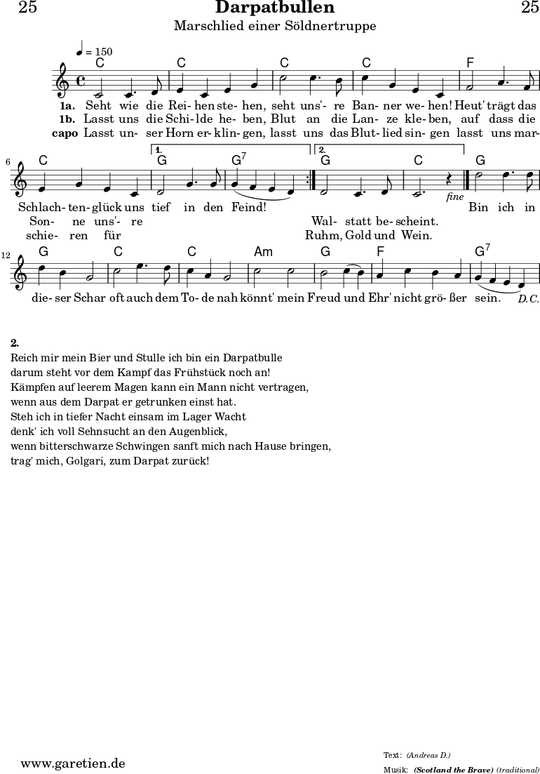 \version "2.18.2"
\paper {
print-page-number=##f
}
\header{
dedication="🙂25"
title="Darpatbullen"
subtitle="Marschlied einer Söldnertruppe"
subsubtitle="(Scotland the Brave)"
meter="(Andreas D.)"
arranger="(traditional)"
tagline="🏰 Herkunft: www.garetien.de - Notensatz: LilyPond 🏰"
}
myMusic = {
<<
\chords {
\tempo 4=150
\repeat volta 2 {
c1 c1
c1 c1
f1 c1
}
\alternative {
{ g1 g1:7 }
{ g1 c1 }
}
g1 g1
c1 c1
a1:m g1
f1 g1:7
}
\relative {
\set Staff.midiInstrument="Bagpipe"
\repeat volta 2 {
c'2 c4. d8 | e4 c4 e4 g4 |
c2 c4. b8 | c4 g4 e4 c4 |
f2 a4. f8 | e4 g4 e4 c4 |
}
\alternative {
{ d2 g4. g8 | g4(~ f4~ e4~ d4) | }
{ d2 c4. d8 | c2. r4_\markup { \italic "fine" } \bar "|." | }
}
d'2 d4. d8 | d4 b4 g2 |
c2 e4. d8 | c4 a4 g2 |
c2 c2 | b2 c4(~ b4) |
a4 c4 b4 a4 | g4(~ f4~ e4~ d4_\markup { \italic "D.C." }) |
}
\addlyrics {
\set stanza = "1a. "
Seht wie die Rei- hen ste- hen,
seht uns'- re Ban- ner we- hen!
Heut' trägt das Schlach- ten- glück uns
tief in den Feind!
_ _ _ _
Bin ich in die- ser Schar
oft auch dem To- de nah
könnt' mein Freud und Ehr' nicht grö- ßer sein.
}
\addlyrics {
\set stanza = "1b. "
Lasst uns die Schi- lde he- ben,
Blut an die Lan- ze kle- ben,
auf dass die Son- ne uns'- re
_ _ _ _
Wal- statt be- scheint.
}
\addlyrics {
\set stanza = "capo"
Lasst un- ser Horn er- klin- gen,
lasst uns das Blut- lied sin- gen
lasst uns mar- schie- ren für _
_ _ _ _
Ruhm, Gold und Wein.
}
>>
}
\score {
\myMusic
\layout { }
}
\markup {
\column {
\vspace #1
\line { \bold { 2.} }
\line { Reich mir mein Bier und Stulle ich bin ein Darpatbulle }
\line { darum steht vor dem Kampf das Frühstück noch an! }
\line { Kämpfen auf leerem Magen kann ein Mann nicht vertragen, }
\line { wenn aus dem Darpat er getrunken einst hat. }
\line { Steh ich in tiefer Nacht einsam im Lager Wacht }
\line { denk' ich voll Sehnsucht an den Augenblick, }
\line { wenn bitterschwarze Schwingen sanft mich nach Hause bringen, }
\line { trag' mich, Golgari, zum Darpat zurück! }
}
}
\score {
\unfoldRepeats {
\myMusic
}
\midi { }
}