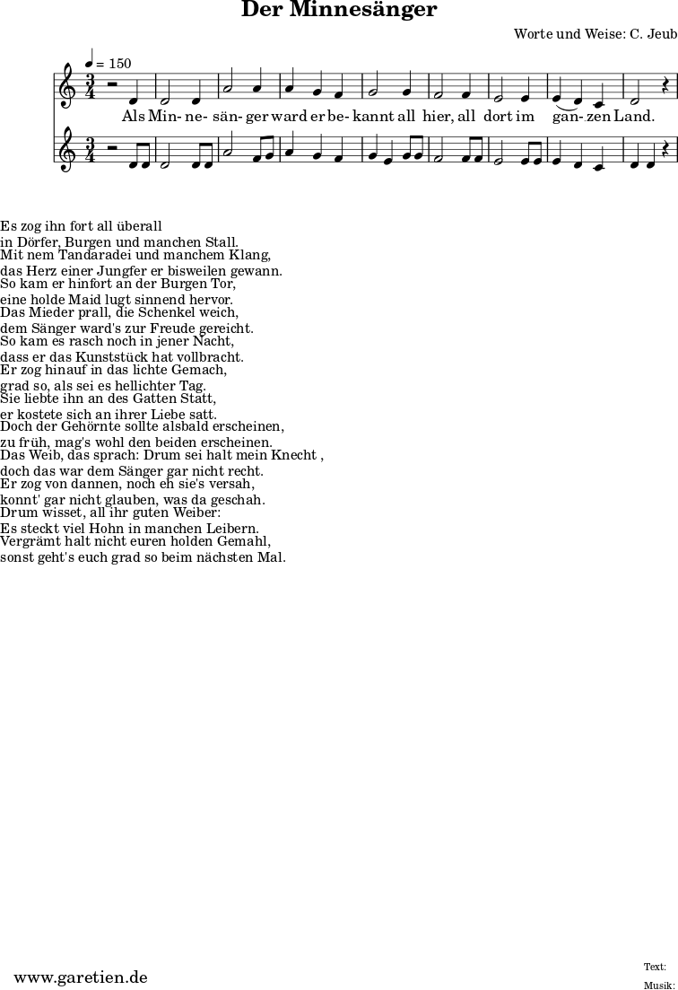 \version "2.10.25"
\paper {
print-page-number=##f
ragged-bottom=##t
ragged-last-bottom=##t
}
\header{
title="Der Minnesänger"
composer="Worte und Weise: C. Jeub"
tagline="Herkunft: www.garetien.de - Music engraving: LilyPond"
}
\score {
<<
\relative c' {
\time 3/4
\tempo 4=150
\key c \major
\set Staff.midiInstrument="clarinet"
r2 d4 d2 d4 a'2 a4 a g f g2 g4 f2 f4 e2 e4 e (d )c d2 r4
}
\addlyrics {
Als Min- ne- sän- ger ward er be- kannt
all hier, all dort im gan- __ zen Land.
}
\relative c' { \key c \major
\set Staff.midiInstrument="oboe"
r2 d8 d d2 d8 d a'2 f8 g a4 g f g e g8 g f2 f8 f e2 e8 e e4 d c d d r4
}
>>
\layout { }
\midi { }
}
\markup { }
\markup {Es zog ihn fort all überall}
\markup {in Dörfer, Burgen und manchen Stall.}
\markup { }
\markup {Mit nem Tandaradei und manchem Klang,}
\markup {das Herz einer Jungfer er bisweilen gewann.}
\markup { }
\markup {So kam er hinfort an der Burgen Tor,}
\markup {eine holde Maid lugt sinnend hervor.}
\markup { }
\markup {Das Mieder prall, die Schenkel weich,}
\markup {dem Sänger ward's zur Freude gereicht.}
\markup { }
\markup {So kam es rasch noch in jener Nacht,}
\markup {dass er das Kunststück hat vollbracht.}
\markup { }
\markup {Er zog hinauf in das lichte Gemach,}
\markup {grad so, als sei es hellichter Tag.}
\markup { }
\markup {Sie liebte ihn an des Gatten Statt,}
\markup {er kostete sich an ihrer Liebe satt.}
\markup { }
\markup {Doch der Gehörnte sollte alsbald erscheinen,}
\markup {zu früh, mag's wohl den beiden erscheinen.}
\markup { }
\markup {Das Weib, das sprach: "Drum sei halt mein Knecht",}
\markup {doch das war dem Sänger gar nicht recht.}
\markup { }
\markup {Er zog von dannen, noch eh sie's versah,}
\markup {konnt' gar nicht glauben, was da geschah.}
\markup { }
\markup {Drum wisset, all ihr guten Weiber:}
\markup {Es steckt viel Hohn in manchen Leibern.}
\markup { }
\markup {Vergrämt halt nicht euren holden Gemahl,}
\markup {sonst geht's euch grad so beim nächsten Mal.}