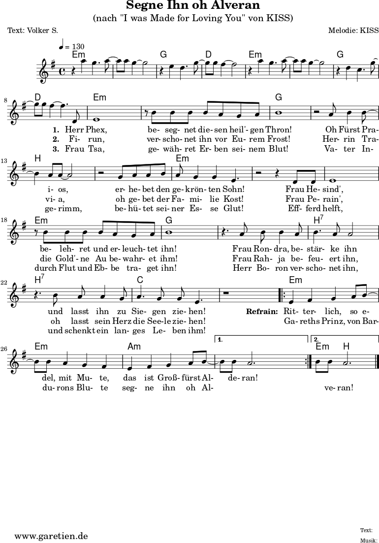 
\version "2.18.2"
\paper {
  print-page-number=##f
}

\header{
  title="Segne Ihn oh Alveran"
  subtitle="(nach \"I was Made for Loving You\" von KISS)"
  poet="Text: Volker S."
  composer="Melodie: KISS"
  tagline="Herkunft: www.garetien.de - Music engraving: LilyPond"
}

myMusic= {
  <<
 
    \context ChordNames {
      \set chordChanges=##t
      \chordmode {
        \set ChordNames.midiInstrument="acoustic guitar (nylon)"
%        \set ChordNames.midiMinimumVolume = #0.0
        \set ChordNames.midiMaximumVolume = #0.7

        \germanChords
        \set noChordSymbol = ""
           e1:m | e1:m | g1 | d1 | e1:m | e1:m | g1 | d1
           | e2:m e4:m e4:m | e2:m e4:m e4:m | g2 g4 g4
           | g2 g4 g4 | b2 b4 b4 | b2 b4 b4 | e2:m e4:m e4:m 
           | e2:m e4:m e4:m | e2:m e4:m e4:m | e2:m e4:m e4:m | g2 g4 g4
           | g2 g4 g4 | b2:7 b4:7 b4:7 | b2:7 b4:7 b4:7 | c2 c4 c4 | c2 c4 c4

        \repeat volta 2 {
           | e4:m e4:m e4:m e4:m | e4:m e4:m e4:m e4:m 
           | a4:m a4:m a4:m a4:m
        }
        \alternative {
          { | a4:m a4:m a4:m a4:m }
          { | e4:m b2. }
        }

      }
    }

    \relative  {
      \key e \minor
      \time 4/4
      \tempo 4=130
      \set Staff.midiInstrument="clarinet"
%      \clef "treble_8"
     
      r4 a''4 g4. a8~ a8 a8 g4~ g2
      r4 e4 d4. g8~ g8 g8 fis4~ fis2
      r4 a4 g4. a8~ a8 a8 g4~ g2
      r4 d4 c4. g'8~ g8 g8 fis4~ fis4.
     
      d,8
      e1 
      r8 b'8 b8 b8 b8 a8 g8 a8 b1
      r2 a8 b4 b8~ b4 a8 a8~ a2
      r2 g8 a8 a8 b8 a8 g4 g4 e4. 
      r2 r4 d8 d8 
      e1 
      r8 b'8 b8 b8 b8 a8 g8 a8 b1
      r4. a8 b8 b4 a8 b4. a8 a2
      r4. b8 a8 a4 g8 a4. g8 g8 e4.
      r1
      
      \repeat volta 2 {
        e4 fis4 g4 a8 b8~ b8 b8 a4 g4 fis4
        e4 fis4 g4 a8 b8~ 
      }
      \alternative {
        { b8 b8 a2. }
        { b8 b8 a2. \bar "|." }
      }
    }
    \addlyrics {
      _ _ _ _ _
      _ _ _ _ _
      _ _ _ _ _
      _ _ _ _ _
      \set stanza = "1. "
%      To- night, I want to give it all to you
      Herr Phex, be- seg- net die- sen heil'- gen Thron!
%      In the dark- ~ ness, there's so much I want to do ~
      Oh Fürst Pra- i- os, er- he- bet den ge- krön- ten Sohn!
%      And to- night, I want to lay it at your feet
      Frau He- sind', be- leh- ret und er- leuch- tet ihn!
%      'Cause girl, I was made for you and girl, you were made for me _
      Frau Ron- dra, be- stär- ke ihn und lasst ihn zu Sie- gen zie- hen!

      \set stanza = "Refrain: "
%      I was made for lo- vin' you, ba- by
       Rit- ter- lich, so e- del, mit Mu- te,
%      You were made for lo- vin' me ~
       das ist Groß- fürst Al- de- ran!
    }
    \addlyrics {
      _ _ _ _ _
      _ _ _ _ _
      _ _ _ _ _
      _ _ _ _ _
      \set stanza = "2. "
      Fi- run, ver- scho- net ihn vor Eu- rem Frost!
      Her- rin Tra- vi- a, oh ge- bet der Fa- mi- lie Kost!
      Frau Pe- rain', die Gold'- ne Au be- wahr- et ihm! 
      Frau Rah- ja be- feu- ert ihn, oh lasst sein Herz die See-le zie- hen! 
%      I can't get e- nough of you, ba- by
      Ga- reths Prinz, von Bar- du- rons Blu- te
%      Can you get e- nough _ _ _ of me? 
      seg- ne ihn oh Al- _ _ _ ve- ran!
    }
    \addlyrics {
      _ _ _ _ _
      _ _ _ _ _
      _ _ _ _ _
      _ _ _ _ _
      \set stanza = "3. "
      Frau Tsa, ge- wäh- ret Er- ben sei- nem Blut!
      Va- ter In- ge- rimm, be- hü- tet sei- ner Es- se Glut!
      Eff- ferd helft, durch Flut und Eb- be tra- get ihn! 
      Herr Bo- ron ver- scho- net ihn, und schenkt ein lan- ges Le- ben ihm!
    }

  >>
}

\score {
 \transpose e e {
    \myMusic
  }
 \layout { }
}


\score {
  \unfoldRepeats
  \transpose e e {
    \myMusic
   }
  \midi { }
}
