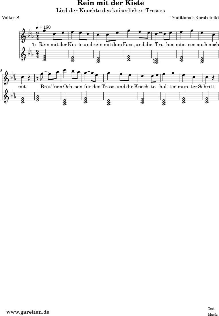 \version "2.10.25"
\paper {
print-page-number=##f
}
\header{
title="Rein mit der Kiste"
subtitle="Lied der Knechte des kaiserlichen Trosses"
poet="Volker S."
composer="Traditional: Korobeiniki"
tagline="Herkunft: www.garetien.de - Music engraving: LilyPond"
}
\score {
<<
\relative c''' {
\time 2/4
\tempo 4=160
\key c \minor
\set Staff.midiInstrument="Flute"
g4 d8 ees8
f4 ees8 d8
c4 c8 ees8
g4 f8 ees8
d4~ d8 es8
f4 g4
ees4 c4
c4 r4
r8 f8~ f8 aes8
c4 \melisma bes8 \melismaEnd aes8
g4~ g8 ees8
g4 f8 ees8
d4 d8 \melisma ees8 \melismaEnd
f4 g4
ees4 c4
c4 r4
}
\addlyrics {
\set stanza = "1: "
Rein mit der Kis- te und rein mit dem Fass,
und die Tru- hen müs- sen auch noch mit.
Brat' 'nen Och- sen für den Tross,
und die Knech- te hal- ten mun- ter Schritt.
}
\relative c' {
\key es \major
\set Staff.midiInstrument="Trombone"
<<c2 ees2 g2>> % c - Moll-Tonika
<<bes,2 d2 f2>> % B - Dur-Dominante
<<aes,2 c2 ees2>> % As - Dur-Subdominante
<<c2 ees2 g2>> % c - Moll-Tonika
<<g,2 b2 d2>> % G - Moll-Dominante
<<bes2 d2 f2>> % B - Dur-Dominante
<<aes,2 c2 ees2>> % As - Dur-Subdominante
<<c2 ees2 g2>> % c - Moll-Tonika
<<ees2 g2 bes2>> % Es - Dur-Tonika
<<aes,2 c2 ees2>> % As - Dur-Subdominante
<<c2 ees2 g2>> % c - Moll-Tonika
<<aes,2 c2 ees2>> % As - Dur-Subdominante
<<bes2 d2 f2>> % B - Dur-Dominante
<<aes,2 c2 ees2>> % As - Dur-Subdominante
<<c2 ees2 g2>> % c - Moll-Tonika
<<c,2 ees2 g2>> % c - Moll-Tonika
}
>>
\layout { }
\midi { }
}
