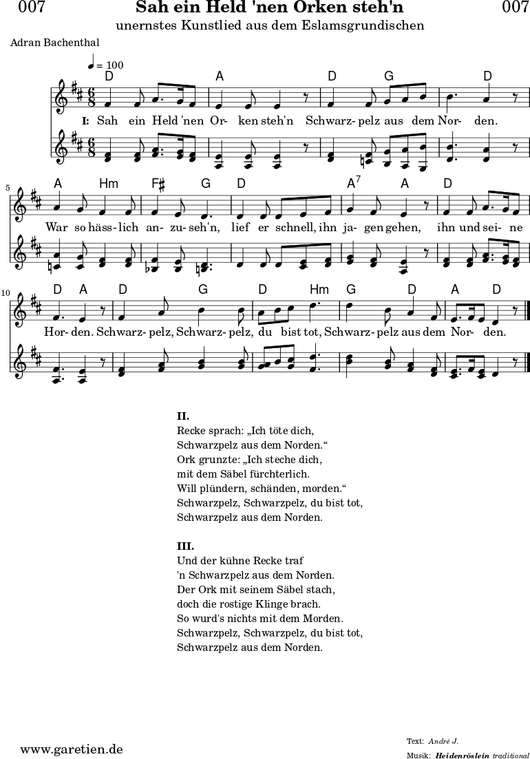 \header{
dedication = "🏰007"
title = "Sah ein Held 'nen Orken steh'n"
subtitle = "unernstes Kunstlied aus dem Eslamsgrundischen"
subsubtitle = "Heidenröslein"
poet = "Adran Bachenthal"
meter = "André J."
arranger = "Franz Schubert"
composer = ""
arranger = "traditional"
}
myMusic = {
<<
\chords {
\germanChords
\set chordChanges=##t
d4. d4. a4. a4.
d4. g4. g4. d4.
a4. b4.:m fis4. g4.
d4. d4. a4.:7 a4.
d4. d4. d4. a4.
d4. g4. d4. b4.:m
g4. d4. a4. d4.
}
\relative c' {
\time 6/8
\tempo 4=100
\key d \major
\clef "treble"
\set Staff.midiInstrument="Harpsichord"
fis4 fis8 a8. g16 fis8 | e4 e8 e4 r8 |
fis4 fis8 g8 a8 b8 | b4. a4 r8 |
a4 g8 fis4 fis8 | fis4 e8 d4. |
d4 d8 d8 e8 fis8 | g4 fis8 e4 r8 |
fis4 fis8 a8. g16 fis8 | fis4. e4 r8 |
fis4 a8 b4 b8 | a8 b8 cis8 d4. | d4 b8 a4 fis8 |
e8. fis16 e8 d4 r8 \bar "|."
}
\addlyrics {
\set stanza = "I: "
Sah ein Held _ 'nen Or- ken steh'n
Schwarz- pelz aus _ dem Nor- den.
War so häss- lich an- zu- seh'n,
lief er schnell, _ ihn ja- gen gehen,
ihn und sei- _ ne Hor- den.
Schwarz- pelz, Schwarz- pelz, du _ bist tot,
Schwarz- pelz aus dem Nor- _ _ den.
}
\relative c' {
\key d \major
\clef "treble"
\set Staff.midiInstrument="clav"
<d fis>4 <d fis>8 <fis a>8. <e g>16 <d fis>8 | <a e'>4 <a e'>8 <a e'>4 r8 |
<d fis>4 <c fis>8 <b g'>8 <a a'>8 <g b'>8 | <d' b'>4. <d a'>4 r8 |
<c a'>4 <c g'>8 <d fis>4 <d fis>8 | <bes fis'>4 <bes e>8 <b d>4. |
d4 d8 d8 <cis e>8 <d fis>8 | <e g>4 <d fis>8 <a e'>4 r8 |
<d fis>4 <d fis>8 <fis a>8. <e g>16 <d fis>8 | <a fis'>4. <a e'>4 r8 |
<d fis>4 <fis a>8 <g b>4 <g b>8 | <g a>8 b8 <g cis>8 <fis d'>4. |
<b d>4 <g b>8 <fis a>4 <d fis>8 | <cis e>8. fis16 <cis e>8 d4 r8 |
}
>>
}
\score {
\myMusic
\layout { }
}
\markup {
\fill-line {
\hspace #1
\column {
\line { \bold {II.} }
\line { Recke sprach: „Ich töte dich, }
\line { Schwarzpelz aus dem Norden.“ }
\line { Ork grunzte: „Ich steche dich, }
\line { mit dem Säbel fürchterlich. }
\line { Will plündern, schänden, morden.“ }
\line { Schwarzpelz, Schwarzpelz, du bist tot, }
\line { Schwarzpelz aus dem Norden. }
\vspace #1
\line { \bold {III.} }
\line { Und der kühne Recke traf }
\line { 'n Schwarzpelz aus dem Norden. }
\line { Der Ork mit seinem Säbel stach, }
\line { doch die rostige Klinge brach. }
\line { So wurd's nichts mit dem Morden. }
\line { Schwarzpelz, Schwarzpelz, du bist tot, }
\line { Schwarzpelz aus dem Norden. }
}
\hspace #1
}
}
\score {
\unfoldRepeats {
\myMusic
}
\midi { }
}
