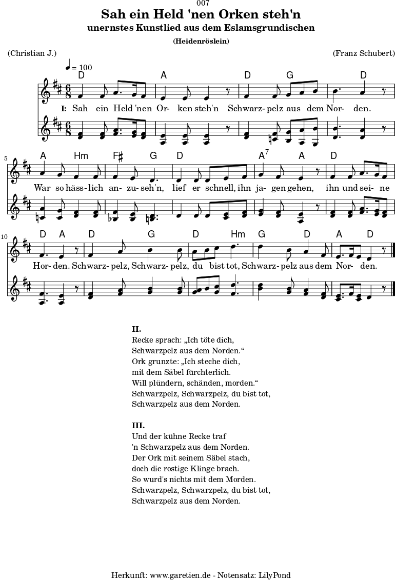 
\version "2.18.2"
 
\paper {
  print-page-number = ##f
}

\header{
  dedication = "🏰007"
  title = "Sah ein Held 'nen Orken steh'n"
  subtitle = "unernstes Kunstlied aus dem Eslamsgrundischen"
  subsubtitle = "(Heidenröslein)"
  meter = "(Christian J.)"
  arranger = "(Franz Schubert)"
  tagline = "🏰 Herkunft: www.garetien.de - Notensatz: LilyPond 🏰"
}

myMusic = {
 <<
  
    \chords {
      \germanChords
      \set chordChanges=##t
       d4. d4. a4. a4. 
       d4. g4. g4. d4.
       a4. b4.:m fis4. g4.
       d4. d4. a4.:7 a4.
       d4. d4. d4. a4.
       d4. g4. d4. b4.:m
       g4. d4. a4. d4.
    }
    
    \relative c' {
      \time 6/8
      \tempo 4=100
      \key d \major
      \clef "treble"
      \set Staff.midiInstrument="Harpsichord"
      fis4 fis8 a8. g16 fis8 | e4 e8 e4 r8 | 
      fis4 fis8 g8 a8 b8 | b4. a4 r8 | 
      a4 g8 fis4 fis8 | fis4 e8 d4. |
      d4 d8 d8 e8 fis8 | g4 fis8 e4 r8 |
      fis4 fis8 a8. g16 fis8 | fis4. e4 r8 |
      fis4 a8 b4 b8 | a8 b8 cis8 d4. | d4 b8 a4 fis8 |
      e8. fis16 e8 d4 r8 \bar "|."
    }

    \addlyrics {
      \set stanza = "I: "
      Sah ein Held _ 'nen Or- ken steh'n
      Schwarz- pelz aus _ dem Nor- den.
      War so häss- lich an- zu- seh'n,
      lief er schnell, _ ihn ja- gen gehen,
      ihn und sei- _ ne Hor- den.
      Schwarz- pelz, Schwarz- pelz, du _ bist tot,
      Schwarz- pelz aus dem Nor- _ _ den.
    }

    \relative c' {
      \key d \major
      \clef "treble"
      \set Staff.midiInstrument="clav"
      <d fis>4 <d fis>8 <fis a>8. <e g>16 <d fis>8 | <a e'>4 <a e'>8 <a e'>4 r8 |
      <d fis>4 <c fis>8 <b g'>8 <a a'>8 <g b'>8 | <d' b'>4. <d a'>4 r8 |
      <c a'>4 <c g'>8 <d fis>4 <d fis>8 | <bes fis'>4 <bes e>8 <b d>4. |
      d4 d8 d8 <cis e>8 <d fis>8 | <e g>4 <d fis>8 <a e'>4 r8 |
      <d fis>4 <d fis>8 <fis a>8. <e g>16 <d fis>8 | <a fis'>4. <a e'>4 r8 |
      <d fis>4 <fis a>8 <g b>4 <g b>8 | <g a>8 b8 <g cis>8 <fis d'>4. |
      <b d>4 <g b>8 <fis a>4 <d fis>8 | <cis e>8. fis16 <cis e>8 d4 r8 |
    }

  >>
}

\score {
  \myMusic
  \layout { }
}

\markup {
  \fill-line {
    \hspace #1
    \column {
      \line { \bold {II.} }
      \line { Recke sprach: „Ich töte dich, }
      \line { Schwarzpelz aus dem Norden.“ }
      \line { Ork grunzte: „Ich steche dich, }
      \line { mit dem Säbel fürchterlich. }
      \line { Will plündern, schänden, morden.“ }
      \line { Schwarzpelz, Schwarzpelz, du bist tot, }
      \line { Schwarzpelz aus dem Norden. }
      \vspace #1
      \line { \bold {III.} }
      \line { Und der kühne Recke traf }
      \line { 'n Schwarzpelz aus dem Norden. }
      \line { Der Ork mit seinem Säbel stach, }
      \line { doch die rostige Klinge brach. }
      \line { So wurd's nichts mit dem Morden. }
      \line { Schwarzpelz, Schwarzpelz, du bist tot, }
      \line { Schwarzpelz aus dem Norden. }
    }
    \hspace #1
  }
}

\score {
  \unfoldRepeats {
    \myMusic
  }
  \midi { }
}

