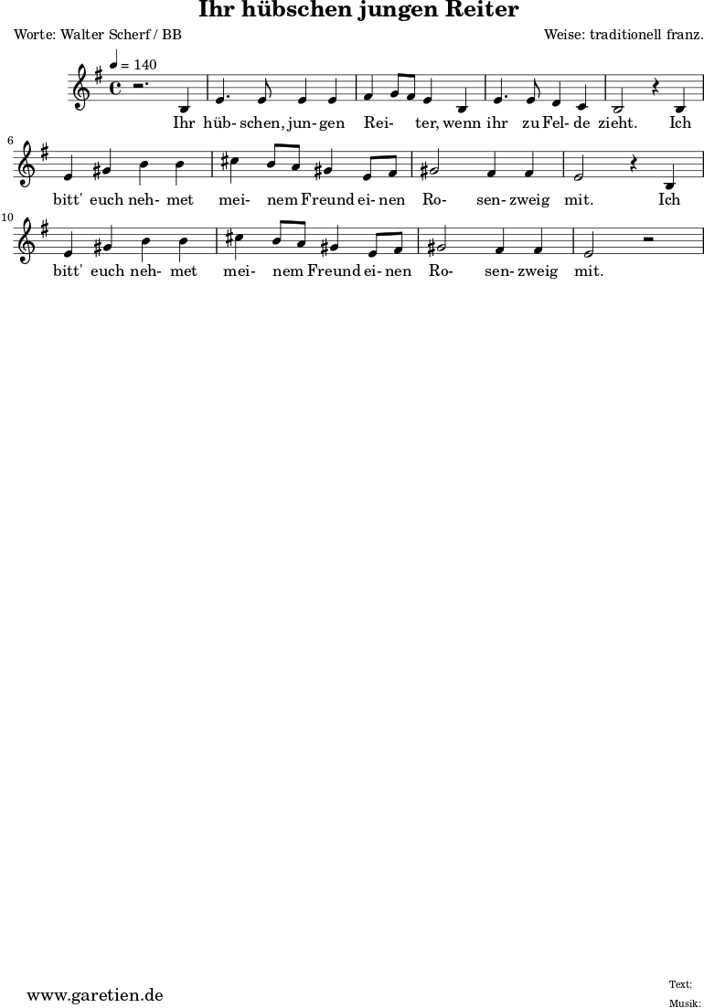 
\version "2.10.25"

\header{
 title="Ihr hübschen jungen Reiter"
 poet="Worte: Walter Scherf / BB"
 composer="Weise: traditionell franz."
 tagline="Herkunft: www.garetien.de - Music engraving: LilyPond"
}

\score {
 <<

  
  \relative c' {
  \time 4/4
  \tempo 4=140
   \key g \major
  r2. b4 e4. e8 e4 e fis g8 fis8 e4 b e4. e8 d4 c b2 
  r4 b4 e gis b b cis b8 a8 gis4 e8 fis gis2 fis4 fis e2 r4 b4 
  e gis b b cis b8 a8 gis4 e8 fis gis2 fis4 fis e2 r2


  }
 \addlyrics {
  Ihr hüb- schen, jun- gen  Rei- _ _ ter,  wenn ihr zu Fel- de zieht.

  Ich bitt' euch neh- met mei- nem _ Freund ei- nen Ro- sen- zweig mit.

  Ich bitt' euch neh- met mei- nem _ Freund ei- nen Ro- sen- zweig mit.


  }


 >>
\layout { }
\midi { }
}
