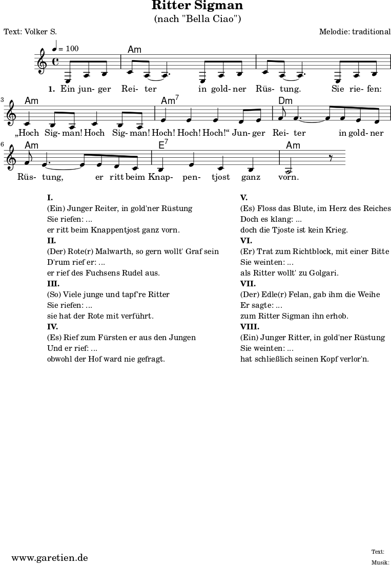 
\version "2.18.2"
\paper {
  print-page-number=##f
}

\header{
  title="Ritter Sigman"
  subtitle="(nach \"Bella Ciao\")"
  poet="Text: Volker S."
  composer="Melodie: traditional"
  tagline="Herkunft: www.garetien.de - Music engraving: LilyPond"
}

myMusic= {
  <<
 
    \context ChordNames {
      \set chordChanges=##t
      \chordmode {
        \set ChordNames.midiInstrument="acoustic guitar (nylon)"
        \set ChordNames.midiMaximumVolume = #0.7

        \germanChords
        \set noChordSymbol = ""
           r4. | a1:m | a1:m | a1:m | a1:m7 | d1:m | a1:m | e1:7 | a1:m
      }
    }

    \relative  {
      \key a \minor
      \time 4/4
      \tempo 4=100
      \partial 4.
      \set Staff.midiInstrument="clarinet"
      e8 a8 b8 | c8 a8~ a4.       
      e8 a8 b8 | c8 a8~ a4.       
      e8 a8 b8 | c4 b8 a8 c4 b8 a8 | e'4 e4 e4
      d8 e8 | f8 f4.~ f8
      f8 e8 d8 | f8 e4.~ e8
      e8 d8 c8 | b4 e4 c4 b4 a2 r8
    }
    \addlyrics {
      \set stanza = "1. "
      Ein jun- ger Rei- ter
      in gold- ner Rüs- tung.
      Sie rie- fen: „Hoch Sig- man! Hoch Sig- man! Hoch! Hoch! Hoch!“
      Jun- ger Rei- ter
      in gold- ner Rüs- tung,
      er ritt beim Knap- pen- tjost ganz vorn.
    }

  >>
}

\score {
 \transpose e e {
    \myMusic
  }
 \layout { }
}

\markup {
  \fill-line {
    \hspace #1
    \column {
    
      \line { }
      \line {\bold {I.} }
      \line {(Ein) Junger Reiter, in gold'ner Rüstung}
      \line {Sie riefen: ...}
      \line {er ritt beim Knappentjost ganz vorn.}

      \line { }
      \line {\bold {II.} }
      \line {(Der) Rote(r) Malwarth, so gern wollt' Graf sein}
      \line {D'rum rief er: ...}
      \line {er rief des Fuchsens Rudel aus.}
      
      \line { }
      \line {\bold {III.} }
      \line {(So) Viele junge und tapf're Ritter}
      \line {Sie riefen: ...}
      \line {sie hat der Rote mit verführt.}
      
      \line { }
      \line {\bold {IV.} }
      \line {(Es) Rief zum Fürsten er aus den Jungen}
      \line {Und er rief: ...}
      \line {obwohl der Hof ward nie gefragt.}
      
    }
    \hspace #2
    \column {
    
      \line { }
      \line {\bold {V.} }
      \line {(Es) Floss das Blute, im Herz des Reiches}
      \line {Doch es klang: ...}
      \line {doch die Tjoste ist kein Krieg.}

      \line { }
      \line {\bold {VI.} }
      \line {(Er) Trat zum Richtblock, mit einer Bitte}
      \line {Sie weinten: ...}
      \line {als Ritter wollt' zu Golgari.}
      
      \line { }
      \line {\bold {VII.} }
      \line {(Der) Edle(r) Felan, gab ihm die Weihe}
      \line {Er sagte: ...}
      \line {zum Ritter Sigman ihn erhob.}
      
      \line { }
      \line {\bold {VIII.} }
      \line {(Ein) Junger Ritter, in gold'ner Rüstung}
      \line {Sie weinten: ...}
      \line {hat schließlich seinen Kopf verlor'n.}
      
    }
  }
}

\score {
  \unfoldRepeats
  \transpose e e {
    \myMusic
   }
  \midi { }
}