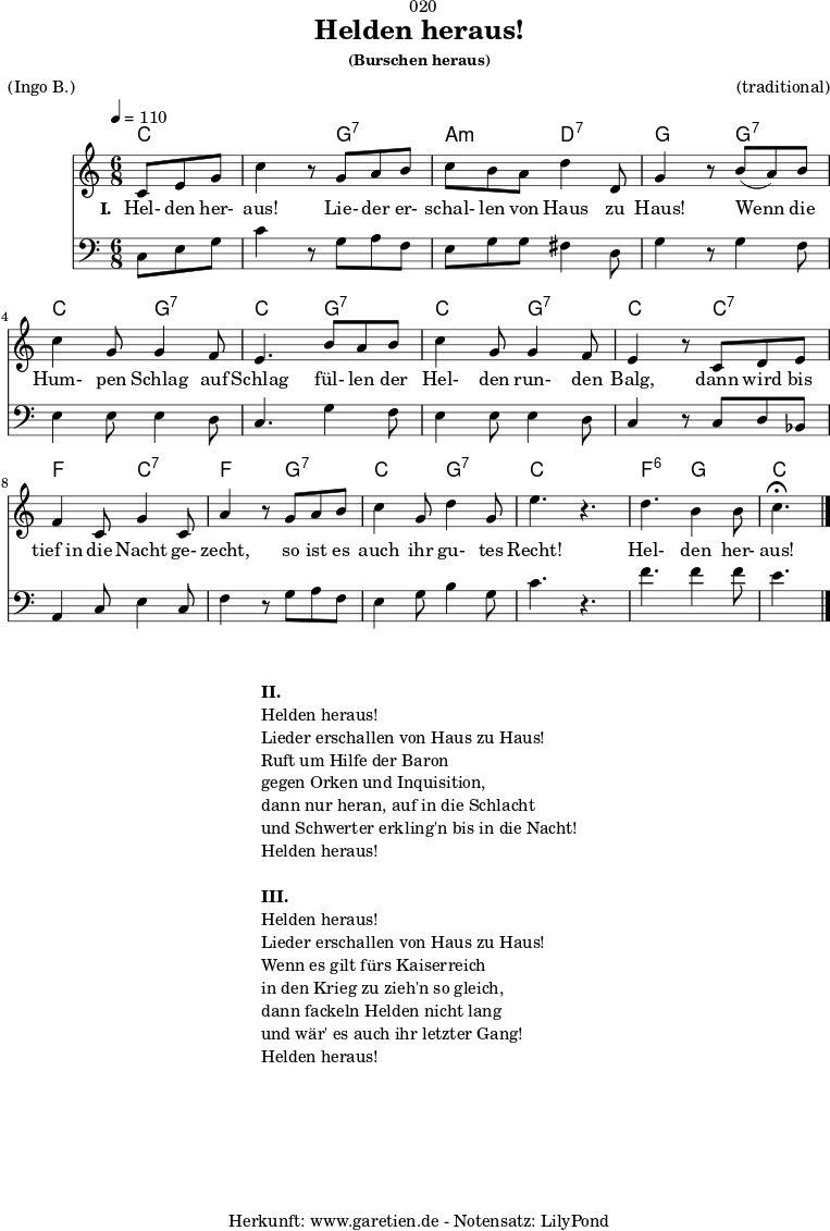 
\version "2.18.2"
 
\paper {
  print-page-number = ##f
}

\header{
  dedication = "🏰020"
  title = "Helden heraus!"
  subsubtitle = "(Burschen heraus)"
  meter = "(Ingo B.)"
  arranger = "(traditional)"
  tagline = "🏰 Herkunft: www.garetien.de - Notensatz: LilyPond 🏰"
}

myMusic = {
  <<

    \chords {
      \germanChords
      \set chordChanges=##t
      \set Staff.midiInstrument="acoustic guitar (nylon)"
      c4. | c4.
      g4.:7 | a4.:m d4.:7 | g4. 
      g4.:7 | c4. g4.:7 | c4.
      g4.:7 | c4. g4.:7 | c4.
      c4.:7 | f4. c4.:7 | f4. g4.:7 |
      c4. g4.:7 | c4. s4. | f4.:6 g4. | c4.
    }

    \relative c' {
      \key c \major
      \time 6/8
      \partial 4.
      \tempo 4=110
      \set Staff.midiInstrument="trumpet"
      c8 e8 g8 | c4 r8
      g8 a8 b8 | c8 b8 a8 d4 d,8 g4 r8
      b8( a8) b8 | c4 g8 g4 f8 | e4.
      b'8 a8 b8 | c4 g8 g4 f8 | e4 r8
      c8 d8 e8 | f4 c8 g'4 c,8 | a'4 r8
      g8 a8 b8 | c4 g8 d'4 g,8 | e'4. r4. |
      d4. b4 b8 | c4.^\fermata \bar "|."
    }

    \addlyrics {
      \set stanza = "I. "
      Hel- den her- aus!
      Lie- der er- schal- len von Haus zu Haus!
      Wenn die Hum- pen Schlag auf Schlag
      fül- len der Hel- den run- den Balg,
      dann wird bis tief_in die Nacht ge- zecht,
      so ist es auch ihr gu- tes Recht!
      Hel- den her- aus!
    }

    \relative c {
      \key c \major 
      \clef bass
      \set Staff.midiInstrument="trombone"
      c8 e8 g8 | c4 r8
      g8 a8 f8 | e8 g8 g8 fis4 d8 | g4 r8
      g4 f8 | e4 e8 e4 d8 | c4.
      g'4 f8 | e4 e8 e4 d8 | c4 r8
      c8 d8 bes8 | a4 c8 e4 c8 | f4 r8
      g8 a8 f8 | e4 g8 b4 g8 c4. r4. |
      f4. f4 f8 | e4.
    }
 
  >>
}
\score {
  \myMusic
  \layout { }
}

\markup {
  \fill-line {
    \hspace #1
    \column {
      \line { \bold { II. } }
      \line { Helden heraus! }
      \line { Lieder erschallen von Haus zu Haus! }
      \line { Ruft um Hilfe der Baron }
      \line { gegen Orken und Inquisition, }
      \line { dann nur heran, auf in die Schlacht }
      \line { und Schwerter erkling'n bis in die Nacht! }
      \line { Helden heraus! }
      \vspace #1
      \line { \bold { III. } }
      \line { Helden heraus! }
      \line { Lieder erschallen von Haus zu Haus! }
      \line { Wenn es gilt fürs Kaiserreich }
      \line { in den Krieg zu zieh'n so gleich, }
      \line { dann fackeln Helden nicht lang }
      \line { und wär' es auch ihr letzter Gang! }
      \line { Helden heraus! }
    }
    \hspace #1
  }
}

\score {
  \unfoldRepeats {
    \myMusic
  }
  \midi { }
}
