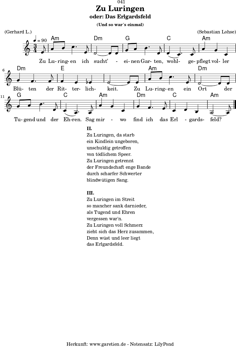 \version "2.18.2"
\paper {
print-page-number = ##f
}
\header{
dedication = "🏰041"
title = "Zu Luringen"
subtitle = "oder: Das Erlgardsfeld"
subsubtitle = "(Und so war´s einmal)"
meter = "(Gerhard L.)"
arranger = "(Sebastian Lohse)"
tagline = "🏰 Herkunft: www.garetien.de - Notensatz: LilyPond 🏰"
}
myMusic= {
<<
\chords {
\germanChords
\set chordChanges=##t
\set Staff.midiInstrument="acoustic guitar (nylon)"
s8 | a2.:m | d2.:m |
g2. | c2. |
a2.:m | d2.:m | e2. | e2. |
a2.:m | d2.:m | g2. | c2. |
a2.:m | d2.:m | c2. | a2:m s8
}
\relative {
\time 3/4
\tempo 4=90
\key a \minor
\partial 8
\set Staff.midiInstrument="Clarinet"
e'8 | a8 b8 c4. e,8 | d2~ d8 d8 |
g8 a8 b4. d,8 | d4( c4.) c8 |
a'4 g4 c,4 | g'4 f4. f8 | f4 e4 es4 | e2~ e8 e8 |
a8 b8 c4. e,8 | d2~ d8 d8 |
g8 a8 b4. d,8 | c4( a4.) a8 |
a'4 g4 c,4 | g'4 f4. e8 | c4 d4 b4 | a2~ a8 \bar "|."
}
\addlyrics { Zu Lu- ring- en ich sucht’ - ei- nen Gar- ten, wohl- ge- pflegt vol- ler Blü- ten der Rit- ter- lich- keit. Zu Lu- ring- en ein Ort der Tu- gend und der Eh-ren. Sag mir - wo find ich das Erl - gards- feld?
}
>>
}
\score {
\myMusic
\layout { }
}
\markup {
\fill-line {
\hspace #1
\column {
\line {\bold {II.} }
\line {Zu Luringen, da starb}
\line {ein Kindlein ungeboren,}
\line {unschuldig getroffen}
\line {von tödlichem Speer.}
\line {Zu Luringen getrennt}
\line {der Freundschaft enge Bande}
\line {durch scharfer Schwerter}
\line {blindwütigen Sang.}
\vspace #1
\line {\bold {III.} }
\line {Zu Luringen im Streit}
\line {so mancher sank darnieder,}
\line {als Tugend und Ehren}
\line {vergessen war'n.}
\line {Zu Luringen voll Schmerz}
\line {zieht sich das Herz zusammen,}
\line {Denn wüst und leer liegt}
\line {das Erlgardsfeld.}
}
\hspace #1
}
}
\score {
\unfoldRepeats
\myMusic
\midi { }
}