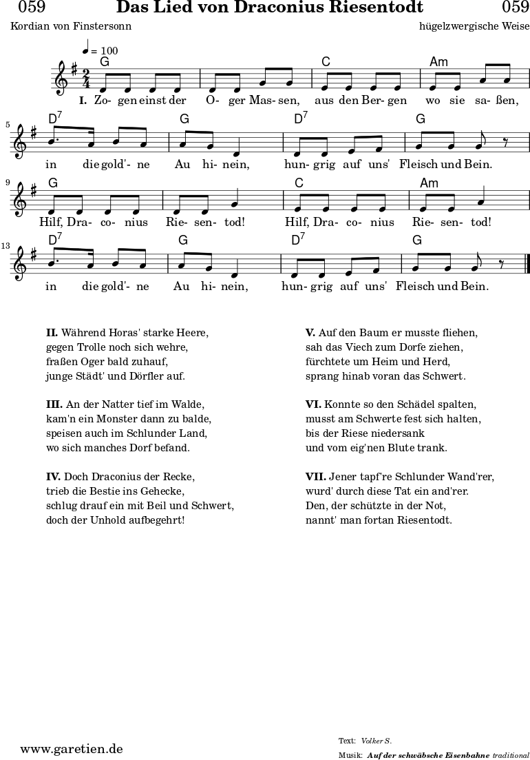 
\header{
  dedication = "🏰059"
  title = "Das Lied von Draconius Riesentodt"
  subtitle = ""
  subsubtitle = "Auf der schwäbsche Eisenbahne"
  poet = "Kordian von Finstersonn"
  meter = "Volker S."
  composer = "hügelzwergische Weise"
  arranger = "traditional"
}

myMusic = {
  <<

    \chords {
      \germanChords
      \set chordChanges=##t
      \set Staff.midiInstrument="acoustic guitar (nylon)"
      f2 | f2 |
      bes2 | g2:m |
      c2:7 | f2 |
      c2:7 | f2 |
      f2 | f2 |
      bes2 | g2:m |
      c2:7 | f2 |
      c2:7 | f2 |
    }
    
    \relative c' {
      \time 2/4
      \key f \major
      \tempo 4=100
      \set Staff.midiInstrument="clarinet"
      c8 c8 c8 c8 | c8 c8 f8 f8 |
      d8 d8 d8 d8 | d8 d8 g8 g8 |
      a8. g16 a8 g8 | g8 f8 c4 |
      c8 c8 d8 e8 | f8 f8 f8 r8 |
      c8 c8 c8 c8 | c8 c8 f4 |
      d8 d8 d8 d8 | d8 d8 g4 |
      a8. g16 a8 g8 | g8 f8 c4 |
      c8 c8 d8 e8 | f8 f8 f8 r8 |
      \fine

    }   
    \addlyrics {
      \set stanza = "I. "
      Zo- gen einst der O- ger Mas- sen,
      aus den Ber- gen wo sie sa- ßen,
      in die gold'- ne Au hi- nein,
      hun- grig auf uns' Fleisch und Bein.
      Hilf, Dra- co- nius Rie- sen- tod!
      Hilf, Dra- co- nius Rie- sen- tod!
      in die gold'- ne Au hi- nein,
      hun- grig auf uns' Fleisch und Bein.
    }
  >>
}

\score {
  \transpose f g {
    \myMusic
  }
  \layout { }
}

\markup {
  \fill-line {
    \hspace #1
    \column {
      \vspace #1
      \line { \bold { II. } Während Horas' starke Heere, }
      \line { gegen Trolle noch sich wehre, }
      \line { fraßen Oger bald zuhauf, }
      \line { junge Städt' und Dörfler auf. }
      \vspace #1
      \line { \bold { III. } An der Natter tief im Walde, }
      \line { kam'n ein Monster dann zu balde, }
      \line { speisen auch im Schlunder Land, }
      \line { wo sich manches Dorf befand. }
      \vspace #1
      \line { \bold { IV. } Doch Draconius der Recke, }
      \line { trieb die Bestie ins Gehecke, }
      \line { schlug drauf ein mit Beil und Schwert, }
      \line { doch der Unhold aufbegehrt! }
      \vspace #1
    }
    \hspace #1
    \column {
      \vspace #1
      \line { \bold { V. } Auf den Baum er musste fliehen, }
      \line { sah das Viech zum Dorfe ziehen, }
      \line { fürchtete um Heim und Herd, }
      \line { sprang hinab voran das Schwert. }
      \vspace #1
      \line { \bold { VI. } Konnte so den Schädel spalten, }
      \line { musst am Schwerte fest sich halten, }
      \line { bis der Riese niedersank }
      \line { und vom eig'nen Blute trank. }
      \vspace #1
      \line { \bold { VII. } Jener tapf're Schlunder Wand'rer, }
      \line { wurd' durch diese Tat ein and'rer. }
      \line { Den, der schützte in der Not, }
      \line { nannt' man fortan Riesentodt. }
      \vspace #1
    }
    \hspace #1
  }
}

\score {
  \unfoldRepeats
  \transpose f g {
    \myMusic
   }
  \midi { }
}
