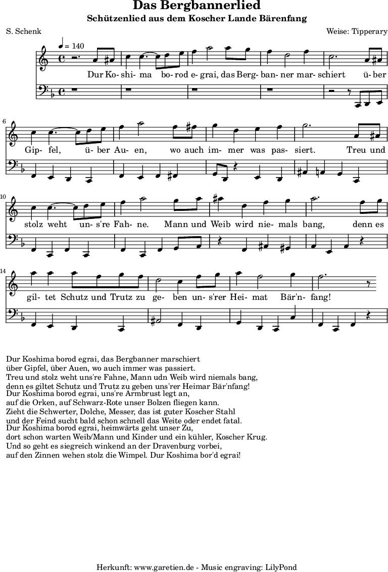 
\version "2.10.25"

\header{
 title="Das Bergbannerlied"
 subtitle="Schützenlied aus dem Koscher Lande Bärenfang"
 poet="S. Schenk"
 composer="Weise: Tipperary"
 tagline="Herkunft: www.garetien.de - Music engraving: LilyPond"
}

\score {
 <<

  
  \relative c'' {
  \time 4/4
  \tempo 4=140
   \key c \major
   \set Staff.midiInstrument="acoustic bass"
   r2. a8 ais c4 c4.~ c8 d e f4 a2 a8 g f4 d2 f4
   c2. a8 ais c4 c4.~ c8 d e f4 a2 f8 fis
   g4 d e f g2. a,8 ais
   c4 c4.~ c8 d8 e f4 a2 g8 a ais4 d,4 f g a2. f8 g 
   a4 a4 a8 f g f d2 c4 f8 g a4 f2 g4 f2. r8

  }

  \addlyrics {
  Dur Ko- shi- ma bo- rod e- grai, das Berg- ban- ner mar- schiert
  ü- ber Gip- fel, ü- ber Au- en, wo auch im- mer was pas- siert.
  Treu und stolz weht un- s're Fah- ne. Mann und Weib wird nie- mals bang,
  denn es gil- tet Schutz und Trutz zu ge- ben un- s'rer Hei- mat Bär'n- fang!

}

  \relative c' {
   \key f \major
   \clef "bass"
   \set Staff.midiInstrument="acoustic bass"
   r1 r r r r2 r8 c,, d e
   f4 e d c f e f fis
   g8 d r4 e4 d ais' a g c,
   f4 c f c f c f g8 a
   r4 f ais gis a e a r4
   f4 e d c ais'2 f4 d
   g d c c' f, c f r4

  }


 >>
\layout { }
\midi { }
}

\markup { }
\markup {Dur Koshima borod egrai, das Bergbanner marschiert}
\markup {über Gipfel, über Auen, wo auch immer was passiert.}
\markup {Treu und stolz weht uns're Fahne, Mann udn Weib wird niemals bang,}
\markup {denn es giltet Schutz und Trutz zu geben uns'rer Heimar Bär'nfang!}
\markup { }
\markup {Dur Koshima borod egrai, uns're Armbrust legt an,}
\markup {auf die Orken, auf Schwarz-Rote unser Bolzen fliegen kann.}
\markup {Zieht die Schwerter, Dolche, Messer, das ist guter Koscher Stahl}
\markup {und der Feind sucht bald schon schnell das Weite oder endet fatal.}
\markup { }
\markup {Dur Koshima borod egrai, heimwärts geht unser Zu,}
\markup {dort schon warten Weib/Mann und Kinder und ein kühler, Koscher Krug.}
\markup {Und so geht es siegreich winkend an der Dravenburg vorbei,}
\markup {auf den Zinnen wehen stolz die Wimpel. Dur Koshima bor'd egrai!}

