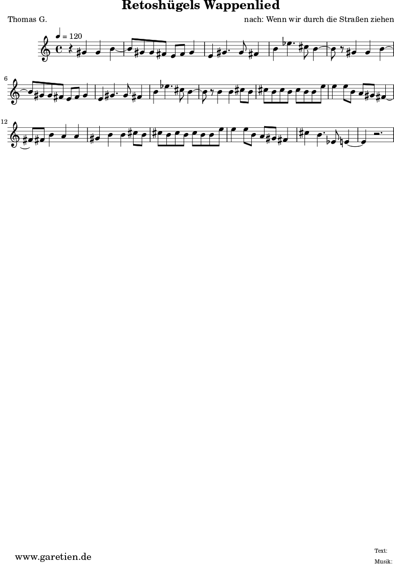 \version "2.10.25"
\paper {
print-page-number=##f
ragged-bottom=##t
ragged-last-bottom=##t
}
\header{
title="Retoshügels Wappenlied"
subtitle=""
poet="Thomas G."
composer="nach: Wenn wir durch die Straßen ziehen"
tagline="Herkunft: www.garetien.de - Music engraving: LilyPond"
}
\score {
<<
\relative c'' {
\time 4/4
\tempo 4=120
\key c \major
\set Staff.midiInstrument="Oboe"
r4 gis4 gis b4~ b8 gis8 gis fis e fis gis4 e4 gis4. gis8 fis4 b4 ees4. cis8 b4~
b8 r8 gis4 gis b4~ b8 gis8 gis fis e fis gis4 e4 gis4. gis8 fis4 b4 ees4. cis8 b4~
b8 r8 b4 b4 cis8 b8 cis b cis b cis b b e e4 e8 b a gis fis4~ fis8 fis8 b4 a a
gis4 b b cis8 b cis b cis b cis b b e e4 e8 b a gis fis4 cis' b4. ees,8 e4~ e4 r2.
}
>>
\layout { }
\midi { }
}