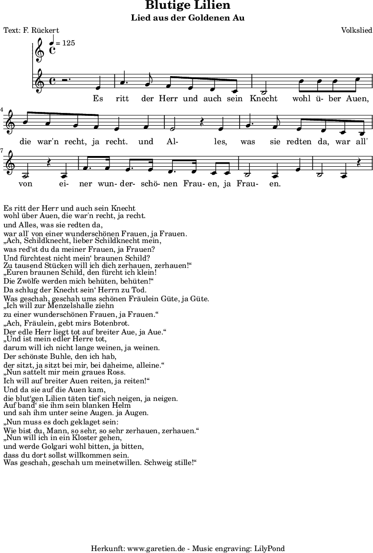 
 \version "2.10.25"

 \paper { 
  print-page-number=##f
  ragged-bottom=##t
  ragged-last-bottom=##t
 }
\header{
 title="Blutige Lilien"
 subtitle="Lied aus der Goldenen Au"
 poet="Text: F. Rückert"
 composer="Volkslied"
 tagline="Herkunft: www.garetien.de - Music engraving: LilyPond"
}

\score {
 <<
  \time 4/4
  \tempo 4=125
  
  \relative c' {
   \key c \major
   \set Staff.midiInstrument="Trumpet"
  r2. e4 a4. g8 f e d c 
  b2 b'8 b b c b a g f e4 f
  e2 r4 e4 g4. f8 e d c b 
  a2 r4 a4 f'8. f16 e8. e16 d8. d16 c8 c 
  b2 a4 e'4 b2  a4 r4

 
  }

  \addlyrics {
  Es ritt der Herr und auch sein Knecht
  wohl ü- ber Auen, die war'n recht, ja recht.
  und Al- les, was sie redten da,
  war all' von ei- ner wun- der- schö- nen Frau- en, ja Frau- en.

  }

 >>
\layout { }
\midi { }
}
\markup { }
\markup { }
\markup {Es ritt der Herr und auch sein Knecht}
\markup {wohl über Auen, die war'n recht, ja recht.}
\markup {und Alles, was sie redten da,}
\markup {war all' von einer wunderschönen Frauen, ja Frauen.}
\markup { }
\markup { „Ach, Schildknecht, lieber Schildknecht mein,}
\markup {was red‘st du da meiner Frauen, ja Frauen?}
\markup {Und fürchtest nicht mein‘ braunen Schild?}
\markup {Zu tausend Stücken will ich dich zerhauen, zerhauen!“}
\markup {	}
\markup { „Euren braunen Schild, den fürcht ich klein!}
\markup {Die Zwölfe werden mich behüten, behüten!“}
\markup {Da schlug der Knecht sein‘ Herrn zu Tod.}
\markup {Was geschah, geschah ums schönen Fräulein Güte, ja Güte.}
\markup {}
\markup { „Ich will zur Menzelshalle ziehn}
\markup {zu einer wunderschönen Frauen, ja Frauen.“}
\markup { „Ach, Fräulein, gebt mirs Botenbrot.}
\markup {Der edle Herr liegt tot auf breiter Aue, ja Aue.“}
\markup {}
\markup { „Und ist mein edler Herre tot,}
\markup {darum will ich nicht lange weinen, ja weinen.}
\markup {Der schönste Buhle, den ich hab,}
\markup {der sitzt, ja sitzt bei mir, bei daheime, alleine.“}
\markup {}
\markup { „Nun sattelt mir mein graues Ross.}
\markup {Ich will auf breiter Auen reiten, ja reiten!“}
\markup {Und da sie auf die Auen kam,}
\markup {die blut‘gen Lilien täten tief sich neigen, ja neigen.}
\markup {}
\markup {Auf band‘ sie ihm sein blanken Helm}
\markup {und sah ihm unter seine Augen. ja Augen.}
\markup { „Nun muss es doch geklaget sein:}
\markup {Wie bist du, Mann, so sehr, so sehr zerhauen, zerhauen.“}
\markup {}
\markup { „Nun will ich in ein Kloster gehen,}
\markup {und werde Golgari wohl bitten, ja bitten,}
\markup {dass du dort sollst willkommen sein.}
\markup {Was geschah, geschah um meinetwillen. Schweig stille!“}
\markup {}

