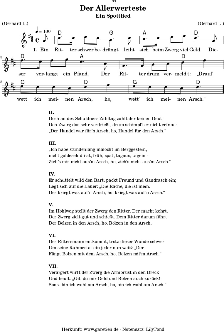 
\version "2.18.2"
 
\paper {
  print-page-number = ##f
}

\header{
  dedication = "🏰??"
  title = "Der Allerwerteste"
  subtitle = "Ein Spottlied"
  meter = "(Gerhard L.)"
  arranger = "(Gerhard L.)"
  tagline = "🏰 Herkunft: www.garetien.de - Notensatz: LilyPond 🏰"
}

myMusic = {
  <<
   
    \chords {
      \germanChords
      \set chordChanges=##t
      \set Staff.midiInstrument="acoustic guitar (nylon)"
     s8 d2 g2 a2 d2 d2 a2 a2 d2  g2 d2  g2 d4.
    }
   
    \relative {
      \time 4/4
      \tempo 4=100
      \key d \major
      \partial 8
      \set Staff.midiInstrument="Clarinet"
      a'8 | d8. d16 e8 d8 b4. d8 |
      cis8. d16 e8 fis8 d4.  a8 |
      fis'8. e16 fis8 g8 e4. cis8 |
      a8. a16 b8 cis8 d4 fis 4 |
      e8 d8 d8 cis8 d4 fis 4 |
      e8 d8 d8 cis8 d4. \bar "|."
    }
    \addlyrics {
      \set stanza = "I. "
      Ein Rit- ter schwer be- drängt leiht sich beim Zwerg viel Geld.
      Die- ser ver- langt ein Pfand. Der Rit- ter drum ver- meld’t:
      „Drauf wett ich mei- nen Arsch, ho, wett’ ich mei- nen Arsch.“
    }
   
  >>
}

\score {
  \myMusic
  \layout { }
}

\markup {
  \fill-line {
    \hspace #1
    \column {
      \line { \bold {II.} }
      \line { Doch an des Schuldners Zahltag zahlt der keinen Deut.}
      \line { Den Zwerg das sehr verdrießt, drum schimpft er nicht erfreut: }
      \line { „Der Handel war für’n Arsch, ho, Handel für den Arsch.“ }
      \vspace #1
      \line { \bold {III.} }
      \line { „Ich habe stundenlang malocht im Berggestein, }
      \line { nicht goldeselnd i-at, früh, spät, tagaus, tagein - }
      \line { Zieh’s mir nicht aus’m Arsch, ho, zieh’s nicht aus’m Arsch.“ }
      \vspace #1
      \line { \bold {IV.} }
      \line { Er schüttelt wild den Bart, packt Freund und Gandrasch ein; }
      \line { Legt sich auf die Lauer: „Die Rache, die ist mein. }
      \line { Der kriegt was auf’n Arsch, ho, kriegt was auf’n Arsch.“ }
      \vspace #1
      \line { \bold {V.} }
      \line { Im Hohlweg stellt der Zwerg den Ritter. Der macht kehrt. }
      \line { Der Zwerg zielt gut und schießt. Dem Ritter darum fährt }
      \line { Der Bolzen in den Arsch, ho, Bolzen in den Arsch. }
      \vspace #1
      \line { \bold {VI.} }
      \line { Der Rittersmann entkommt, trotz dieser Wunde schwer }
      \line { Um seine Ruhmestat ein jeder nun weiß: „Der }
      \line { Fängt Bolzen mit dem Arsch, ho, Bolzen mit’m Arsch.“ }
      \vspace #1
      \line { \bold {VII.} }
      \line { Verärgert wirft der Zwerg die Armbrust in den Dreck }
      \line { Und heult: „Gib du mir Geld und Bolzen auch zurück! }
      \line { Sonst bin ich wohl am Arsch, ho, bin ich wohl am Arsch.“ }    
    }
    \hspace #1
  }
}

\score {
  \unfoldRepeats {
    \myMusic
  }
  \midi { }
}
