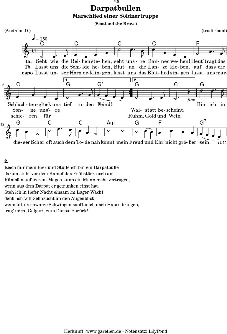 \version "2.18.2"
\paper {
print-page-number=##f
}
\header{
dedication="🙂25"
title="Darpatbullen"
subtitle="Marschlied einer Söldnertruppe"
subsubtitle="(Scotland the Brave)"
meter="(Andreas D.)"
arranger="(traditional)"
tagline="🏰 Herkunft: www.garetien.de - Notensatz: LilyPond 🏰"
}
myMusic = {
<<
\chords {
\tempo 4=150
\germanChords
\repeat volta 2 {
c1 c1
c1 c1
f1 c1
}
\alternative {
{ g1 g1:7 }
{ g1 c1 }
}
g1 g1
c1 c1
a1:m g1
f1 g1:7
}
\relative {
\set Staff.midiInstrument="Bagpipe"
\repeat volta 2 {
c'2 c4. d8 | e4 c4 e4 g4 |
c2 c4. b8 | c4 g4 e4 c4 |
f2 a4. f8 | e4 g4 e4 c4 |
}
\alternative {
{ d2 g4. g8 | g4(~ f4~ e4~ d4) | }
{ d2 c4. d8 | c2. r4_\markup { \italic "fine" } \bar "|." | }
}
d'2 d4. d8 | d4 b4 g2 |
c2 e4. d8 | c4 a4 g2 |
c2 c2 | b2 c4(~ b4) |
a4 c4 b4 a4 | g4(~ f4~ e4~ d4_\markup { \italic "D.C." }) |
}
\addlyrics {
\set stanza = "1a. "
Seht wie die Rei- hen ste- hen,
seht uns'- re Ban- ner we- hen!
Heut' trägt das Schlach- ten- glück uns
tief in den Feind!
_ _ _ _
Bin ich in die- ser Schar
oft auch dem To- de nah
könnt' mein Freud und Ehr' nicht grö- ßer sein.
}
\addlyrics {
\set stanza = "1b. "
Lasst uns die Schi- lde he- ben,
Blut an die Lan- ze kle- ben,
auf dass die Son- ne uns'- re
_ _ _ _
Wal- statt be- scheint.
}
\addlyrics {
\set stanza = "capo"
Lasst un- ser Horn er- klin- gen,
lasst uns das Blut- lied sin- gen
lasst uns mar- schie- ren für _
_ _ _ _
Ruhm, Gold und Wein.
}
>>
}
\score {
\myMusic
\layout { }
}
\markup {
\column {
\vspace #1
\line { \bold { 2.} }
\line { Reich mir mein Bier und Stulle ich bin ein Darpatbulle }
\line { darum steht vor dem Kampf das Frühstück noch an! }
\line { Kämpfen auf leerem Magen kann ein Mann nicht vertragen, }
\line { wenn aus dem Darpat er getrunken einst hat. }
\line { Steh ich in tiefer Nacht einsam im Lager Wacht }
\line { denk' ich voll Sehnsucht an den Augenblick, }
\line { wenn bitterschwarze Schwingen sanft mich nach Hause bringen, }
\line { trag' mich, Golgari, zum Darpat zurück! }
}
}
\score {
\unfoldRepeats {
\myMusic
}
\midi { }
}
