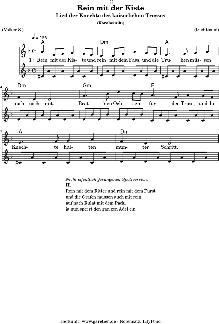 
\version "2.18.2"
 
\paper {
  print-page-number = ##f
}

\header{
  dedication = "🏰??"
  title = "Rein mit der Kiste"
  subtitle = "Lied der Knechte des kaiserlichen Trosses"
  subsubtitle = "(Korobeiniki)"
  meter = "(Volker S.)"
  arranger = "(traditional)"
  tagline = "🏰 Herkunft: www.garetien.de - Notensatz: LilyPond 🏰"
}
 
myMusic = {
  <<

    \chords {
      \germanChords
      \set chordChanges=##t
      \set Staff.midiInstrument="acoustic guitar (nylon)"
      a1 | d1:m | a1 | d1:m | g1:m | f1 | a1 | d1:m
    }
    
    \relative c'' {
      \time 4/4
      \tempo 4=125
      \key d \minor
      \set Staff.midiInstrument="Trumpet"
        a4 e8 f8 g4 f8 e8 | d4 d8 f8 a4
        g8 f8 | e4. f8 g4 a4 | f4 d4 d2 |
        g4. bes8 d4 c8 bes8 | a4. f8 a4
        g8 f8 | e4. f8 g4 a4 | f4 d4 d2 \bar "|."
    }
    \addlyrics {
      \set stanza = "I.: "
      Rein mit der Kis- te und rein mit dem Fass,
      und die Tru- hen müs- sen auch noch mit.
      
      Brat' 'nen Och- sen _ für den Tross,
      und die Knech- te hal- ten mun- ter Schritt.
    }
    \relative c'' {
      \key d \minor
      \set Staff.midiInstrument="acoustic guitar (nylon)"
      cis,8 a'8 cis,8 a'8 cis,8 a'8 cis,8 a'8 |
      d,8 a'8 d,8 a'8 d,8 a'8 d,8 a'8  |
      cis,8 a'8 cis,8 a'8 cis,8 a'8 cis,8 a'8 |
      d,8 a'8 d,8 a'8 d,8 a'8 d,8 a'8  |
      d,8 bes'8 d,8 bes'8 d,8 bes'8 d,8 bes'8  |
      c,8 a'8 c,8 a'8 c,8 a'8 c,8 a'8  |
      cis,8 a'8 cis,8 a'8 cis,8 a'8 cis,8 a'8 |
      d,8 a'8 d,8 a'8 d,8 a'8 d,8 a'8  |
    }
  >>
}

\score {
  \myMusic
  \layout { }
}

\markup {
  \fill-line {
    \hspace #1
    \column {
      \line { \italic { Nicht öffentlich gesungenen Spottversion: } }
      \line { \bold { II.} }
      \line { Rein mit dem Ritter und rein mit dem Fürst }
      \line { und die Grafen müssen auch mit rein, }
      \line { auf nach Rulat mit dem Pack, }
      \line { ja nun sperrt den gan zen Adel ein. }
    }
    \hspace #1
  }
}

\score {
  \unfoldRepeats {
    \myMusic
  }
  \midi { }
}
