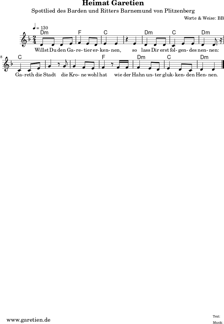 
\version "2.10.25"

 \paper {
  print-page-number=##f
  ragged-bottom=##t
  ragged-last-bottom=##t
 }

\header{
 title="Heimat Garetien"
 subtitle="Spottlied des Barden und Ritters Barnemund von Plitzenberg"
 composer="Worte & Weise: BB"
 tagline="Herkunft: www.garetien.de - Music engraving: LilyPond"
}

\score {
  <<
    \chords {
      \germanChords
      \set chordChanges=##t
      d2:m f2 c2
      c2 d2:m c2 d2:m
      c2 c2
      c2 f2
      d2:m c2 d2:m
    }  
  
    \relative c' {
    \time 2/4
    \tempo 4=130
     \key d \minor
     d8 d8 d8 e8 | f4 e8 d8 | e4 e4 |
     r4 e4 | d4 d8 d8 | c4 e8 e8 | d4 d8. r16 |
     c4 c8 e8 | g4 r8 
     g8 | g4 f8 e | f4 r8
     f16 f16 | f4 e8 d8 | e4 d8 c8 | d4 d4 \bar "|."

    }

    \addlyrics {
      Willst Du den Ga- re- tier er- ken- nen,
      so lass Dir erst fol- gen- des nen- nen:
      Ga- reth die Stadt
      die Kro- ne wohl hat
      wie der Hahn un- ter gluk- ken- den Hen- nen.
    }
  >>

  \layout { }
  \midi { }

}
