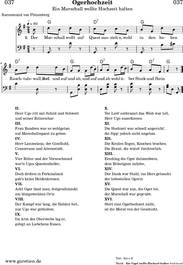 \header{
dedication = "🏰037"
title="Ogerhochzeit"
subtitle="Ein Marschall wollte Hochzeit halten"
subsubtitle ="Ein Vogel wollte Hochzeit halten"
poet="Barnemund von Plitzenberg"
meter = "Björn B."
arranger = "traditional"
}
myMusic = {
<<
\chords {
\germanChords
\set chordChanges=##t
\set Staff.midiInstrument="acoustic guitar (nylon)"
s8 g2 d2:7 g2 d2:7 g2 d2:7 g4 d4:7 g4.
}
\relative c' {
\time 2/4
\partial 8
\tempo 4=80
\key g \major
\set Staff.midiInstrument="trumpet"
b'8 d b d b c a c a b g d' b
a d d d16 b g8 g g d'16 (b) a8 a a d16 (c) b8 g a fis g4 r8 \fine
}
\addlyrics {
\set stanza = "I. "
Der Mar- schall wollt auf Quest aus- zieh'n,
wohl in den ho- hen Rasch- tuls- wall,
\set stanza = "Ref. "
und auf und ab, und auf und ab
wohl ü- ber Stock und Stein
}
\relative c {
\key g \major \clef bass
\set Staff.midiInstrument="Trombone"
r8 g8 r8 d'' r8 g,,8 r d'' r g,, r b' cis d4 d,8 r
g,8 <d' b'> <d b'> r d <g c> <g c> r <g d'> r <d c'> r <g b> d g, \fine
}
>>
}
\score {
\myMusic
\layout { }
}
\markup {
\fill-line {
\hspace #1
\column {
\line { \bold {II.} }
\line { Herr Ugo ritt mit Schild und Schwert }
\line { und seiner Ritterschar }
\line { \bold {III.} }
\line { Frau Rondren war es wohlgetan }
\line { auf Marschallsquest zu gehen. }
\line { \bold {IV.} }
\line { Herr Lanzeslaus, der Giselhold, }
\line { Conserrano und Ahrenstedt. }
\line { \bold {V.} }
\line { Vier Ritter und der Verseschmied }
\line { war’n Ugos Questenhelfer, }
\line { \bold {VI.} }
\line { Doch droben in Ferkinaland }
\line { gab’s keine Heldenkronen. }
\line { \bold {VII.} }
\line { Acht Oger fand man, festgeschmückt }
\line { am blutgeweihten Orte }
\line { \bold {VIII.} }
\line { Der Kampf war lang, die Helden fort, }
\line { nur Ugo war geblieben. }
\line { \bold {IX.} }
\line { Im Arm des Oberweibs lag er, }
\line { gelegt an Liebchens Busen. }
}
\hspace #2
\column {
\line { \bold {X.} }
\line { Vor Lieb‘ entbrannt das Weib war toll, }
\line { Herr Ugo auserkiesen }
\line { \bold {XI.} }
\line { Die Hochzeit war schnell angericht‘, }
\line { die Sipp‘ jedoch nicht angetan. }
\line { \bold {XII.} }
\line { Die Keulen flogen, Knochen brachen. }
\line { Die Braut, die wütet‘ fürchterlich. }
\line { \bold {XIII.} }
\line { Erschlug die Oger dutzendweis, }
\line { dem Bräutigam zuliebe, }
\line { \bold {XIV.} }
\line { Der Dank war Stahl, ins Herz getaucht }
\line { der liebestollen Ogerin }
\line { \bold {XV.} }
\line { Die Quest war aus, die Oger tot, }
\line { der Marschall war geprüfet. }
\line { \bold {XVI.} }
\line { Stört eine Ogerhochzeit nicht, }
\line { ist die Moral von der Geschicht. }
}
\hspace #1
}
}
\score {
\unfoldRepeats {
\myMusic
}
\midi { }
}