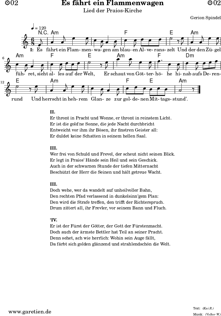 \version "2.18.2"
\paper {
print-page-number=##f
}
\header{
dedication="⚙️02"
title="Es fährt ein Flammenwagen"
subtitle="Lied der Praios-Kirche"
composer="Gerion Spindel"
meter="(Kai R.)"
arranger="(Volker W.)"
tagline="🏰 Herkunft: www.garetien.de - Notensatz: LilyPond 🏰"
}
myMusic = {
<<
\chords {
\tempo 4=120
\set chordChanges=##t
r8 a2.:m a2.:m f2. e2. a2.:m a2.:m f2. e2. a2.:m f2. d2.:m e2. a2.:m a2.:m f4. e4. a2.:m
}
\relative {
\time 6/8
\partial 8
\key a \minor
\set Staff.midiInstrument="Flute"
e'8 a4 a8 e'4 e8 c4 b8 a4 b8 c4 c8 d8 c8 d8 e2 r8
e8 a,4 a8 e'4 e8 c4 b8 a4 b8 c4 c8 d8 c8 d8 e2 r8
e8 a4 a8 e4 e8 f4. c4 c8 d4 d8 d8 e8 f8 e2 r8
e8 a,4 a8 e'4 e8 c4 b8 a4 b8 c8 d8 c8 b8 c8 b8 a2 r8 \bar "|."
}
\addlyrics {
\set stanza = "I: "
Es fährt ein Flam- men- wa- _ gen am blau- en Al- ve- rans- zelt
Und der den Zü- gel füh- _ ret, sieht al- les auf _ der Welt,
Er schaut von Göt- ter- hö- he hi- nab aufs De- _ ren- rund
Und herrscht in heh- rem Glan- _ ze zur gol- de- nen Mit- _ tags- stund’.
}
>>
}
\score {
\myMusic
\layout { }
}
\markup {
\fill-line {
\hspace #1
\column {
\line { \bold {II.} }
\line { Er thront in Pracht und Wonne, er thront in reinstem Licht. }
\line { Er ist die gold'ne Sonne, die jede Nacht durchbricht }
\line { Entweicht vor ihm ihr Bösen, ihr finstren Geister all: }
\line { Er duldet keine Schatten in seinem hellen Saal. }
\vspace #1
\line { \bold {III.} }
\line { Wer frei von Schuld und Frevel, der scheut nicht seinen Blick. }
\line { Er legt in Praios’ Hände sein Heil und sein Geschick. }
\line { Auch in der schwarzen Stunde der tiefen Mitternacht }
\line { Beschützt der Herr die Seinen und hält getreue Wacht. }
\vspace #1
\line { \bold {III.} }
\line { Doch wehe, wer da wandelt auf unheilvoller Bahn, }
\line { Den rechten Pfad verlassend in dunkelsinn’gem Plan: }
\line { Den wird die Strafe treffen, den trifft der Richterspruch. }
\line { Drum zittert all, ihr Frevler, vor seinem Bann und Fluch. }
\vspace #1
\line { \bold {'IV.} }
\line { Er ist der Fürst der Götter, der Gott der Fürstenmacht. }
\line { Doch auch der ärmste Bettler hat Teil an seiner Pracht. }
\line { Denn sehet, ach wie herrlich: Wohin sein Auge fällt, }
\line { Da färbt sich golden glänzend und strahlendschön die Welt. }
}
\hspace #1
}
}
\markup { }
\score {
\unfoldRepeats {
\myMusic
}
\midi { }
}