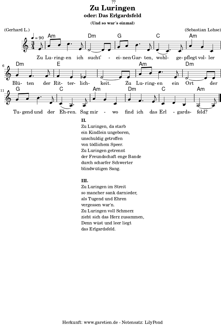\version "2.18.2"
\paper {
print-page-number = ##f
}
\header{
dedication = "🏰??"
title = "Zu Luringen"
subtitle = "oder: Das Erlgardsfeld"
subsubtitle = "(Und so war´s einmal)"
meter = "(Gerhard L.)"
arranger = "(Sebastian Lohse)"
tagline = "🏰 Herkunft: www.garetien.de - Notensatz: LilyPond 🏰"
}
myMusic= {
<<
\chords {
\germanChords
\set chordChanges=##t
\set Staff.midiInstrument="acoustic guitar (nylon)"
s8 | a2.:m | d2.:m |
g2. | c2. |
a2.:m | d2.:m | e2. | e2. |
a2.:m | d2.:m | g2. | c2. |
a2.:m | d2.:m | c2. | a2:m s8
}
\relative {
\time 3/4
\tempo 4=90
\key a \minor
\partial 8
\set Staff.midiInstrument="Clarinet"
e'8 | a8 b8 c4. e,8 | d2~ d8 d8 |
g8 a8 b4. d,8 | d4( c4.) c8 |
a'4 g4 c,4 | g'4 f4. f8 | f4 e4 es4 | e2~ e8 e8 |
a8 b8 c4. e,8 | d2~ d8 d8 |
g8 a8 b4. d,8 | c4( a4.) a8 |
a'4 g4 c,4 | g'4 f4. e8 | c4 d4 b4 | a2~ a8 \bar "|."
}
\addlyrics { Zu Lu- ring- en ich sucht’ - ei- nen Gar- ten, wohl- ge- pflegt vol- ler Blü- ten der Rit- ter- lich- keit. Zu Lu- ring- en ein Ort der Tu- gend und der Eh-ren. Sag mir - wo find ich das Erl - gards- feld?
}
>>
}
\score {
\myMusic
\layout { }
}
\markup {
\fill-line {
\hspace #1
\column {
\line {\bold {II.} }
\line {Zu Luringen, da starb}
\line {ein Kindlein ungeboren,}
\line {unschuldig getroffen}
\line {von tödlichem Speer.}
\line {Zu Luringen getrennt}
\line {der Freundschaft enge Bande}
\line {durch scharfer Schwerter}
\line {blindwütigen Sang.}
\vspace #1
\line {\bold {III.} }
\line {Zu Luringen im Streit}
\line {so mancher sank darnieder,}
\line {als Tugend und Ehren}
\line {vergessen war'n.}
\line {Zu Luringen voll Schmerz}
\line {zieht sich das Herz zusammen,}
\line {Denn wüst und leer liegt}
\line {das Erlgardsfeld.}
}
\hspace #1
}
}
\score {
\unfoldRepeats
\myMusic
\midi { }
}