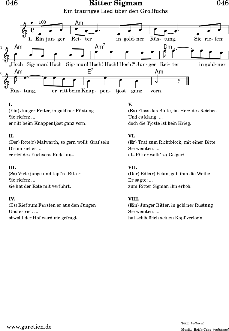 \header{
dedication = "🏰046"
title = "Ritter Sigman"
subtitle = "Ein trauriges Lied über den Großfuchs"
subsubtitle = "Bella Ciao"
meter = "Volker S."
arranger = "traditional"
}
myMusic= {
<<
\chords {
\germanChords
\set chordChanges=##t
\set Staff.midiInstrument="acoustic guitar (nylon)"
s4. | a1:m | a1:m | a1:m | a1:m7 | d1:m | a1:m | e1:7 | a1:m
}
\relative {
\key a \minor
\time 4/4
\tempo 4=100
\partial 4.
\set Staff.midiInstrument="clarinet"
e'8 a8 b8 | c8 a8~ a4.
e8 a8 b8 | c8 a8~ a4.
e8 a8 b8 | c4 b8 a8 c4 b8 a8 | e'4 e4 e4
d8 e8 | f8 f4.~ f8
f8 e8 d8 | f8 e4.~ e8
e8 d8 c8 | b4 e4 c4 b4 a2 r8 \bar "|."
}
\addlyrics {
\set stanza = "1. "
Ein jun- ger Rei- ter
in gold- ner Rüs- tung.
Sie rie- fen: „Hoch Sig- man! Hoch Sig- man! Hoch! Hoch! Hoch!“
Jun- ger Rei- ter
in gold- ner Rüs- tung,
er ritt beim Knap- pen- tjost ganz vorn.
}
>>
}
\score {
\transpose e e {
\myMusic
}
\layout { }
}
\markup {
\fill-line {
\hspace #1
\column {
\line {\bold {I.} }
\line {(Ein) Junger Reiter, in gold'ner Rüstung}
\line {Sie riefen: ...}
\line {er ritt beim Knappentjost ganz vorn.}
\vspace #1
\line {\bold {II.} }
\line {(Der) Rote(r) Malwarth, so gern wollt' Graf sein}
\line {D'rum rief er: ...}
\line {er rief des Fuchsens Rudel aus.}
\vspace #1
\line {\bold {III.} }
\line {(So) Viele junge und tapf're Ritter}
\line {Sie riefen: ...}
\line {sie hat der Rote mit verführt.}
\vspace #1
\line {\bold {IV.} }
\line {(Es) Rief zum Fürsten er aus den Jungen}
\line {Und er rief: ...}
\line {obwohl der Hof ward nie gefragt.}
}
\hspace #2
\column {
\line {\bold {V.} }
\line {(Es) Floss das Blute, im Herz des Reiches}
\line {Und es klang: ...}
\line {doch die Tjoste ist kein Krieg.}
\vspace #1
\line {\bold {VI.} }
\line {(Er) Trat zum Richtblock, mit einer Bitte}
\line {Sie weinten: ...}
\line {als Ritter wollt' zu Golgari.}
\vspace #1
\line {\bold {VII.} }
\line {(Der) Edle(r) Felan, gab ihm die Weihe}
\line {Er sagte: ...}
\line {zum Ritter Sigman ihn erhob.}
\vspace #1
\line {\bold {VIII.} }
\line {(Ein) Junger Ritter, in gold'ner Rüstung}
\line {Sie weinten: ...}
\line {hat schließlich seinen Kopf verlor'n.}
}
\hspace #1
}
}
\score {
\unfoldRepeats
\transpose e e {
\myMusic
}
\midi { }
}