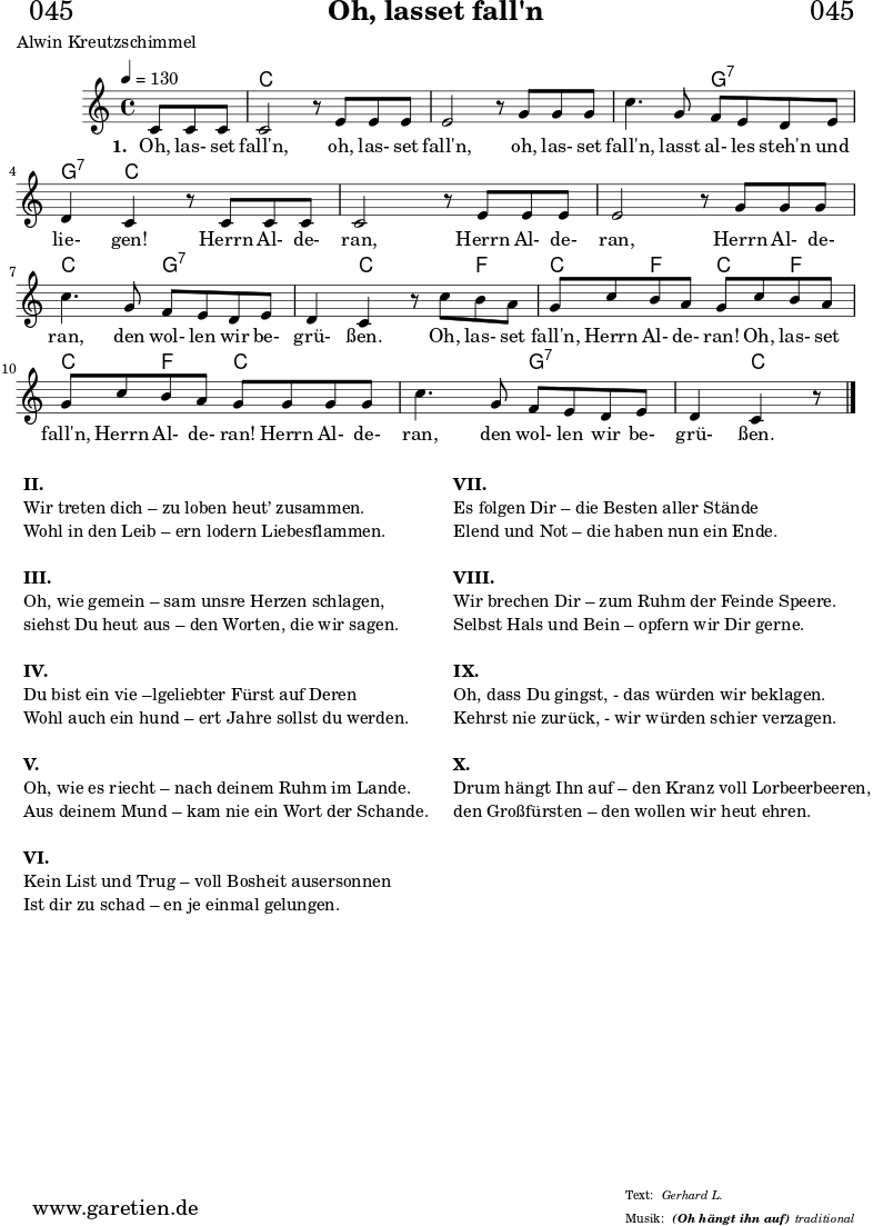 
\header{
  dedication = "🏰045"
  title = "Oh, lasset fall'n"
  subsubtitle = "(Oh hängt ihn auf)"
  poet = "Alwin Kreutzschimmel"
  meter = "Gerhard L."
  arranger = "traditional"
}


myMusic= {
  <<
 
    \chords {
      \germanChords
      \set chordChanges=##t
      \set Staff.midiInstrument="acoustic guitar (nylon)"
      s4. | c1 | c1 | c2 g2:7 | g4:7 c2. | c1 | c1 | c2 g2:7 |
      g4:7 c2 f4 | c4 f4 c4 f4 | c4 f4 c2 | c2 g2:7 | g4:7 c4.  
    }

    \relative  {
      \key c \major
      \time 4/4
      \partial 4.
      \tempo 4=130
      \set Staff.midiInstrument="clarinet"
      c'8 c8 c8 | c2 r8
      e8 e8 e8 | e2 r8
      g8 g8 g8 | c4. g8 f8 e8 d8 e8 | d4 c4 r8
      c8 c8 c8 | c2 r8
      e8 e8 e8 | e2 r8
      g8 g8 g8 | c4. g8 f8 e8 d8 e8 | d4 c4 r8
      c'8 b8 a8 | g8 c8 b8 a8 g8
      c8 b8 a8 | g8 c8 b8 a8 g8 
      g8 g8 g8 | c4. g8 f8 e8 d8 e8 | d4 c4 r8 \fine
    }

    \addlyrics {
      \set stanza = "1. "
      Oh, las- set fall'n,
      oh, las- set fall'n,
      oh, las- set fall'n, lasst al- les steh'n und lie- gen!
      Herrn Al- de- ran,
      Herrn Al- de- ran,
      Herrn Al- de- ran, den wol- len wir be- grü- ßen.
      Oh, las- set fall'n, Herrn Al- de- ran!
      Oh, las- set fall'n, Herrn Al- de- ran!
      Herrn Al- de- ran, den wol- len wir be- grü- ßen.
    }

  >>
}

\score {
  \myMusic
  \layout { }
}

\markup {
  \fill-line {
    \hspace #1
    \column {
      \line { \bold { II. } }
      \line { Wir treten dich – zu loben heut’ zusammen. }
      \line { Wohl in den Leib – ern lodern Liebesflammen. }
      \vspace #1
      \line { \bold { III. } }
      \line { Oh, wie gemein – sam unsre Herzen schlagen, }
      \line { siehst Du heut aus – den Worten, die wir sagen. }
      \vspace #1
      \line { \bold { IV. } }
      \line { Du bist ein vie –lgeliebter Fürst auf Deren }
      \line { Wohl auch ein hund – ert Jahre sollst du werden. }
      \vspace #1
      \line { \bold { V. } }
      \line { Oh, wie es riecht – nach deinem Ruhm im Lande. }
      \line { Aus deinem Mund – kam nie ein Wort der Schande. }
      \vspace #1
      \line { \bold { VI. } }
      \line { Kein List und Trug – voll Bosheit ausersonnen }
      \line { Ist dir zu schad – en je einmal gelungen. }
    }
    \hspace #2
    \column {
      \line { \bold { VII. } }
      \line { Es folgen Dir – die Besten aller Stände }
      \line { Elend und Not – die haben nun ein Ende. }
      \vspace #1
      \line { \bold { VIII. } }
      \line { Wir brechen Dir – zum Ruhm der Feinde Speere. }
      \line { Selbst Hals und Bein – opfern wir Dir gerne. }
      \vspace #1
      \line { \bold { IX. } }
      \line { Oh, dass Du gingst, - das würden wir beklagen. }
      \line { Kehrst nie zurück, - wir würden schier verzagen. }
      \vspace #1
      \line { \bold { X. } }
      \line { Drum hängt Ihn auf – den Kranz voll Lorbeerbeeren, }
      \line { den Großfürsten – den wollen wir heut ehren. }
    }
    \hspace #1
  }
}

\score {
  \unfoldRepeats
  \myMusic
  \midi { }
}
