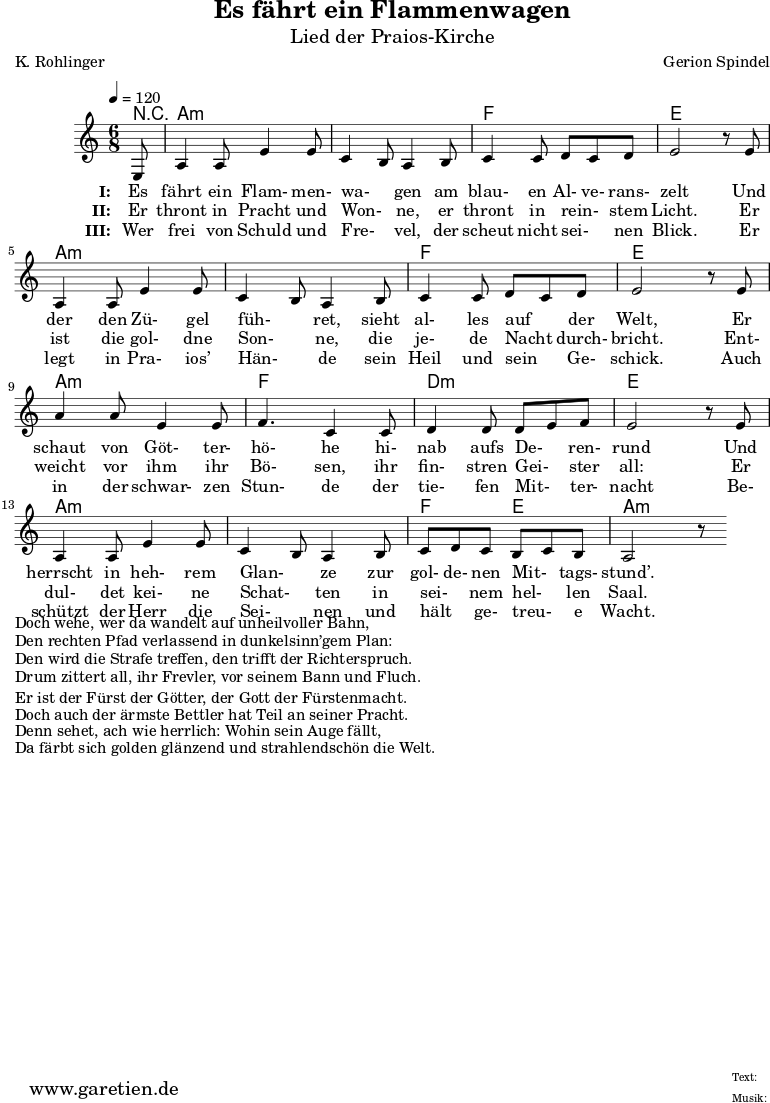 \version "2.10.25"
\paper {
print-page-number=##f
}
\header{
title="Es fährt ein Flammenwagen"
subtitle="Lied der Praios-Kirche"
poet="K. Rohlinger"
composer="Gerion Spindel"
tagline="Herkunft: www.garetien.de - Music engraving: LilyPond"
}
\score {
<<
\context ChordNames {
\set chordChanges=##t
\chordmode {
r8 a2.:m a2.:m f2. e2. a2.:m a2.:m f2. e2. a2.:m f2. d2.:m e2. a2.:m a2.:m f4. e4. a2.:m
}
}
\relative {
\time 6/8
\tempo 4=120
\partial 8
\key a \minor
\set Staff.midiInstrument="Flute"
e8 a4 a8 e'4 e8 c4 b8 a4 b8 c4 c8 d8 c8 d8 e2 r8
e8 a,4 a8 e'4 e8 c4 b8 a4 b8 c4 c8 d8 c8 d8 e2 r8
e8 a4 a8 e4 e8 f4. c4 c8 d4 d8 d8 e8 f8 e2 r8
e8 a,4 a8 e'4 e8 c4 b8 a4 b8 c8 d8 c8 b8 c8 b8 a2 r8
}
\addlyrics {
\set stanza = "I: "
Es fährt ein Flam- men- wa- _ gen am blau- en Al- ve- rans- zelt
Und der den Zü- gel füh- _ ret, sieht al- les auf _ der Welt,
Er schaut von Göt- ter- hö- he hi- nab aufs De- _ ren- rund
Und herrscht in heh- rem Glan- _ ze zur gol- de- nen Mit- _ tags- stund’.
}
\addlyrics {
\set stanza = "II: "
Er thront in Pracht und Won- _ ne, er thront in rein- _ stem Licht.
Er ist die gol- dne Son- _ ne, die je- de Nacht _ durch- bricht.
Ent- weicht vor ihm ihr Bö- sen, ihr fin- stren Gei- _ ster all:
Er dul- det kei- ne Schat- _ ten in sei- _ nem hel- _ len Saal.
}
\addlyrics {
\set stanza = "III: "
Wer frei von Schuld und Fre- _ vel, der scheut nicht sei- _ nen Blick.
Er legt in Pra- ios’ Hän- _ de sein Heil und sein _ Ge- schick.
Auch in der schwar- zen Stun- de der tie- fen Mit- _ ter- nacht
Be- schützt der Herr die Sei- _ nen und hält _ ge- treu- _ e Wacht.
}
>>
\layout { }
\midi { }
}
\markup { }
\markup { }
\markup { Doch wehe, wer da wandelt auf unheilvoller Bahn,}
\markup { Den rechten Pfad verlassend in dunkelsinn’gem Plan:}
\markup { Den wird die Strafe treffen, den trifft der Richterspruch.}
\markup { Drum zittert all, ihr Frevler, vor seinem Bann und Fluch.}
\markup { }
\markup { }
\markup { Er ist der Fürst der Götter, der Gott der Fürstenmacht.}
\markup { Doch auch der ärmste Bettler hat Teil an seiner Pracht.}
\markup { Denn sehet, ach wie herrlich: Wohin sein Auge fällt,}
\markup { Da färbt sich golden glänzend und strahlendschön die Welt.}